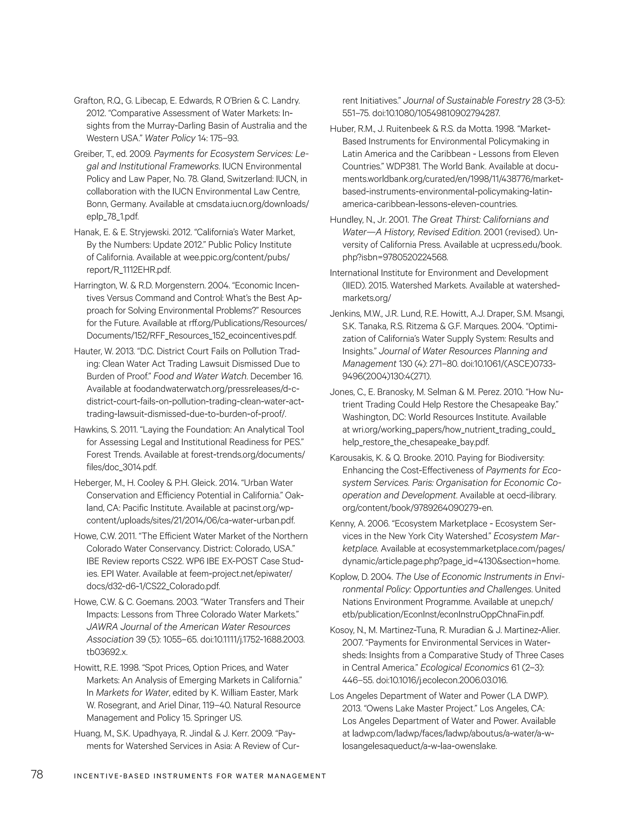 INCENTIVE-BASED INSTRUMENTS FOR WATER MANAGEMENT78
rent Initiatives.” Journal of Sustainable Forestry 28 (3-5):
551–75. doi:10.1080/10549810902794287.
Huber, R.M., J. Ruitenbeek  R.S. da Motta. 1998. “Market-
Based Instruments for Environmental Policymaking in
Latin America and the Caribbean - Lessons from Eleven
Countries.” WDP381. The World Bank. Available at docu-
ments.worldbank.org/curated/en/1998/11/438776/market-
based-instruments-environmental-policymaking-latin-
america-caribbean-lessons-eleven-countries.
Hundley, N., Jr. 2001. The Great Thirst: Californians and
Water—A History, Revised Edition. 2001 (revised). Un-
versity of California Press. Available at ucpress.edu/book.
php?isbn=9780520224568.
International Institute for Environment and Development
(IIED). 2015. Watershed Markets. Available at watershed-
markets.org/
Jenkins, M.W., J.R. Lund, R.E. Howitt, A.J. Draper, S.M. Msangi,
S.K. Tanaka, R.S. Ritzema  G.F. Marques. 2004. “Optimi-
zation of California’s Water Supply System: Results and
Insights.” Journal of Water Resources Planning and
Management 130 (4): 271–80. doi:10.1061/(ASCE)0733-
9496(2004)130:4(271).
Jones, C., E. Branosky, M. Selman  M. Perez. 2010. “How Nu-
trient Trading Could Help Restore the Chesapeake Bay.”
Washington, DC: World Resources Institute. Available
at wri.org/working_papers/how_nutrient_trading_could_
help_restore_the_chesapeake_bay.pdf.
Karousakis, K.  Q. Brooke. 2010. Paying for Biodiversity:
Enhancing the Cost-Effectiveness of Payments for Eco-
system Services. Paris: Organisation for Economic Co-
operation and Development. Available at oecd-ilibrary.
org/content/book/9789264090279-en.
Kenny, A. 2006. “Ecosystem Marketplace - Ecosystem Ser-
vices in the New York City Watershed.” Ecosystem Mar-
ketplace. Available at ecosystemmarketplace.com/pages/
dynamic/article.page.php?page_id=4130section=home.
Koplow, D. 2004. The Use of Economic Instruments in Envi-
ronmental Policy: Opportunties and Challenges. United
Nations Environment Programme. Available at unep.ch/
etb/publication/EconInst/econInstruOppChnaFin.pdf.
Kosoy, N., M. Martinez-Tuna, R. Muradian  J. Martinez-Alier.
2007. “Payments for Environmental Services in Water-
sheds: Insights from a Comparative Study of Three Cases
in Central America.” Ecological Economics 61 (2–3):
446–55. doi:10.1016/j.ecolecon.2006.03.016.
Los Angeles Department of Water and Power (LA DWP).
2013. “Owens Lake Master Project.” Los Angeles, CA:
Los Angeles Department of Water and Power. Available
at ladwp.com/ladwp/faces/ladwp/aboutus/a-water/a-w-
losangelesaqueduct/a-w-laa-owenslake.
Grafton, R.Q., G. Libecap, E. Edwards, R O’Brien  C. Landry.
2012. “Comparative Assessment of Water Markets: In-
sights from the Murray-Darling Basin of Australia and the
Western USA.” Water Policy 14: 175–93.
Greiber, T., ed. 2009. Payments for Ecosystem Services: Le-
gal and Institutional Frameworks. IUCN Environmental
Policy and Law Paper, No. 78. Gland, Switzerland: IUCN, in
collaboration with the IUCN Environmental Law Centre,
Bonn, Germany. Available at cmsdata.iucn.org/downloads/
eplp_78_1.pdf.
Hanak, E.  E. Stryjewski. 2012. “California’s Water Market,
By the Numbers: Update 2012.” Public Policy Institute
of California. Available at wee.ppic.org/content/pubs/
report/R_1112EHR.pdf.
Harrington, W.  R.D. Morgenstern. 2004. “Economic Incen-
tives Versus Command and Control: What’s the Best Ap-
proach for Solving Environmental Problems?” Resources
for the Future. Available at rff.org/Publications/Resources/
Documents/152/RFF_Resources_152_ecoincentives.pdf.
Hauter, W. 2013. “D.C. District Court Fails on Pollution Trad-
ing: Clean Water Act Trading Lawsuit Dismissed Due to
Burden of Proof.” Food and Water Watch. December 16.
Available at foodandwaterwatch.org/pressreleases/d-c-
district-court-fails-on-pollution-trading-clean-water-act-
trading-lawsuit-dismissed-due-to-burden-of-proof/.
Hawkins, S. 2011. “Laying the Foundation: An Analytical Tool
for Assessing Legal and Institutional Readiness for PES.”
Forest Trends. Available at forest-trends.org/documents/
files/doc_3014.pdf.
Heberger, M., H. Cooley  P.H. Gleick. 2014. “Urban Water
Conservation and Efficiency Potential in California.” Oak-
land, CA: Pacific Institute. Available at pacinst.org/wp-
content/uploads/sites/21/2014/06/ca-water-urban.pdf.
Howe, C.W. 2011. “The Efficient Water Market of the Northern
Colorado Water Conservancy. District: Colorado, USA.”
IBE Review reports CS22. WP6 IBE EX-POST Case Stud-
ies. EPI Water. Available at feem-project.net/epiwater/
docs/d32-d6-1/CS22_Colorado.pdf.
Howe, C.W.  C. Goemans. 2003. “Water Transfers and Their
Impacts: Lessons from Three Colorado Water Markets.”
JAWRA Journal of the American Water Resources
Association 39 (5): 1055–65. doi:10.1111/j.1752-1688.2003.
tb03692.x.
Howitt, R.E. 1998. “Spot Prices, Option Prices, and Water
Markets: An Analysis of Emerging Markets in California.”
In Markets for Water, edited by K. William Easter, Mark
W. Rosegrant, and Ariel Dinar, 119–40. Natural Resource
Management and Policy 15. Springer US.
Huang, M., S.K. Upadhyaya, R. Jindal  J. Kerr. 2009. “Pay-
ments for Watershed Services in Asia: A Review of Cur-
 