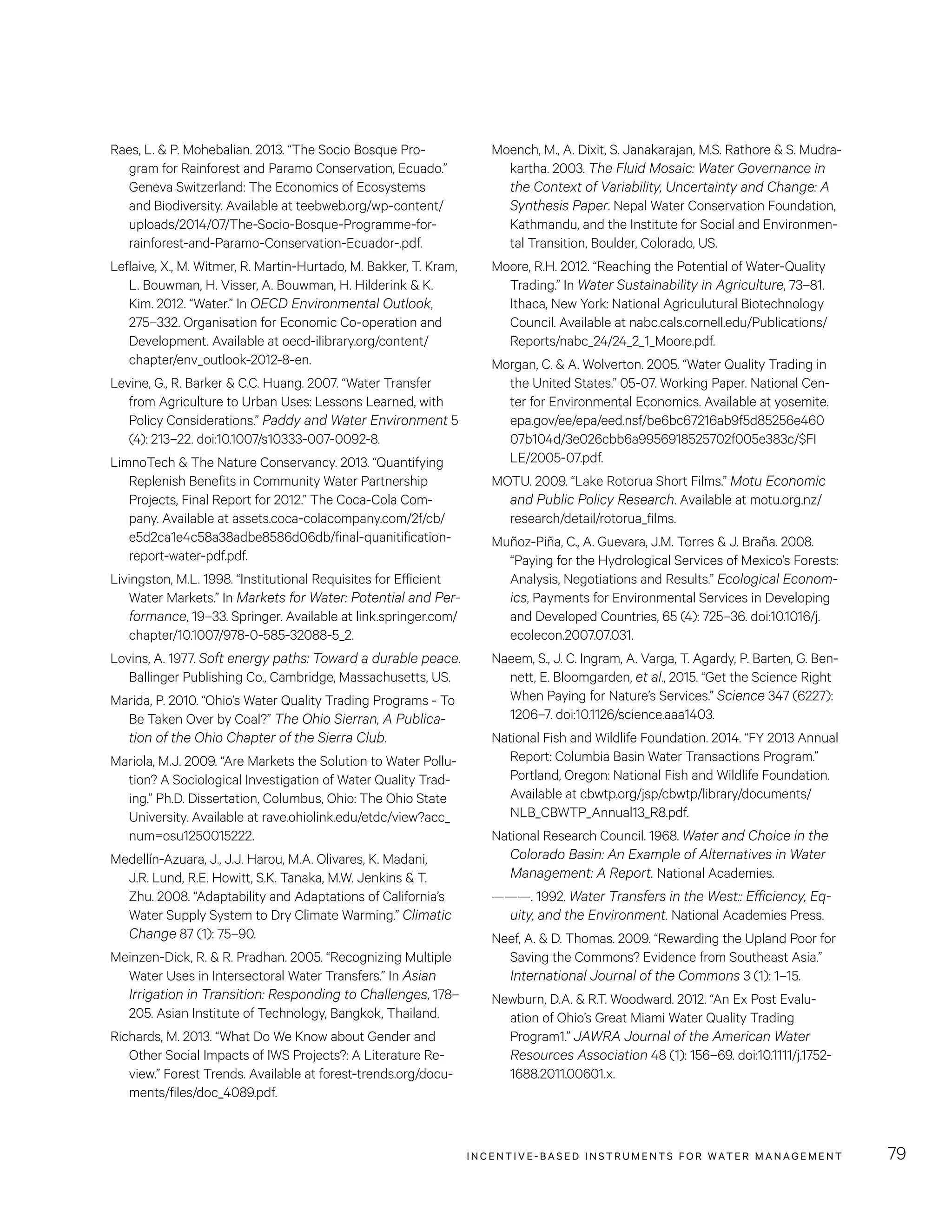 INCENTIVE-BASED INSTRUMENTS FOR WATER MANAGEMENT 79
Moench, M., A. Dixit, S. Janakarajan, M.S. Rathore  S. Mudra-
kartha. 2003. The Fluid Mosaic: Water Governance in
the Context of Variability, Uncertainty and Change: A
Synthesis Paper. Nepal Water Conservation Foundation,
Kathmandu, and the Institute for Social and Environmen-
tal Transition, Boulder, Colorado, US.
Moore, R.H. 2012. “Reaching the Potential of Water-Quality
Trading.” In Water Sustainability in Agriculture, 73–81.
Ithaca, New York: National Agriculutural Biotechnology
Council. Available at nabc.cals.cornell.edu/Publications/
Reports/nabc_24/24_2_1_Moore.pdf.
Morgan, C.  A. Wolverton. 2005. “Water Quality Trading in
the United States.” 05-07. Working Paper. National Cen-
ter for Environmental Economics. Available at yosemite.
epa.gov/ee/epa/eed.nsf/be6bc67216ab9f5d85256e460
07b104d/3e026cbb6a9956918525702f005e383c/$FI
LE/2005-07.pdf.
MOTU. 2009. “Lake Rotorua Short Films.” Motu Economic
and Public Policy Research. Available at motu.org.nz/
research/detail/rotorua_films.
Muñoz-Piña, C., A. Guevara, J.M. Torres  J. Braña. 2008.
“Paying for the Hydrological Services of Mexico’s Forests:
Analysis, Negotiations and Results.” Ecological Econom-
ics, Payments for Environmental Services in Developing
and Developed Countries, 65 (4): 725–36. doi:10.1016/j.
ecolecon.2007.07.031.
Naeem, S., J. C. Ingram, A. Varga, T. Agardy, P. Barten, G. Ben-
nett, E. Bloomgarden, et al., 2015. “Get the Science Right
When Paying for Nature’s Services.” Science 347 (6227):
1206–7. doi:10.1126/science.aaa1403.
National Fish and Wildlife Foundation. 2014. “FY 2013 Annual
Report: Columbia Basin Water Transactions Program.”
Portland, Oregon: National Fish and Wildlife Foundation.
Available at cbwtp.org/jsp/cbwtp/library/documents/
NLB_CBWTP_Annual13_R8.pdf.
National Research Council. 1968. Water and Choice in the
Colorado Basin: An Example of Alternatives in Water
Management: A Report. National Academies.
———. 1992. Water Transfers in the West:: Efficiency, Eq-
uity, and the Environment. National Academies Press.
Neef, A.  D. Thomas. 2009. “Rewarding the Upland Poor for
Saving the Commons? Evidence from Southeast Asia.”
International Journal of the Commons 3 (1): 1–15.
Newburn, D.A.  R.T. Woodward. 2012. “An Ex Post Evalu-
ation of Ohio’s Great Miami Water Quality Trading
Program1.” JAWRA Journal of the American Water
Resources Association 48 (1): 156–69. doi:10.1111/j.1752-
1688.2011.00601.x.
Raes, L.  P. Mohebalian. 2013. “The Socio Bosque Pro-
gram for Rainforest and Paramo Conservation, Ecuado.”
Geneva Switzerland: The Economics of Ecosystems
and Biodiversity. Available at teebweb.org/wp-content/
uploads/2014/07/The-Socio-Bosque-Programme-for-
rainforest-and-Paramo-Conservation-Ecuador-.pdf.
Leflaive, X., M. Witmer, R. Martin-Hurtado, M. Bakker, T. Kram,
L. Bouwman, H. Visser, A. Bouwman, H. Hilderink  K.
Kim. 2012. “Water.” In OECD Environmental Outlook,
275–332. Organisation for Economic Co-operation and
Development. Available at oecd-ilibrary.org/content/
chapter/env_outlook-2012-8-en.
Levine, G., R. Barker  C.C. Huang. 2007. “Water Transfer
from Agriculture to Urban Uses: Lessons Learned, with
Policy Considerations.” Paddy and Water Environment 5
(4): 213–22. doi:10.1007/s10333-007-0092-8.
LimnoTech  The Nature Conservancy. 2013. “Quantifying
Replenish Benefits in Community Water Partnership
Projects, Final Report for 2012.” The Coca-Cola Com-
pany. Available at assets.coca-colacompany.com/2f/cb/
e5d2ca1e4c58a38adbe8586d06db/final-quanitification-
report-water-pdf.pdf.
Livingston, M.L. 1998. “Institutional Requisites for Efficient
Water Markets.” In Markets for Water: Potential and Per-
formance, 19–33. Springer. Available at link.springer.com/
chapter/10.1007/978-0-585-32088-5_2.
Lovins, A. 1977. Soft energy paths: Toward a durable peace.
Ballinger Publishing Co., Cambridge, Massachusetts, US.
Marida, P. 2010. “Ohio’s Water Quality Trading Programs - To
Be Taken Over by Coal?” The Ohio Sierran, A Publica-
tion of the Ohio Chapter of the Sierra Club.
Mariola, M.J. 2009. “Are Markets the Solution to Water Pollu-
tion? A Sociological Investigation of Water Quality Trad-
ing.” Ph.D. Dissertation, Columbus, Ohio: The Ohio State
University. Available at rave.ohiolink.edu/etdc/view?acc_
num=osu1250015222.
Medellín-Azuara, J., J.J. Harou, M.A. Olivares, K. Madani,
J.R. Lund, R.E. Howitt, S.K. Tanaka, M.W. Jenkins  T.
Zhu. 2008. “Adaptability and Adaptations of California’s
Water Supply System to Dry Climate Warming.” Climatic
Change 87 (1): 75–90.
Meinzen-Dick, R.  R. Pradhan. 2005. “Recognizing Multiple
Water Uses in Intersectoral Water Transfers.” In Asian
Irrigation in Transition: Responding to Challenges, 178–
205. Asian Institute of Technology, Bangkok, Thailand.
Richards, M. 2013. “What Do We Know about Gender and
Other Social Impacts of IWS Projects?: A Literature Re-
view.” Forest Trends. Available at forest-trends.org/docu-
ments/files/doc_4089.pdf.
 