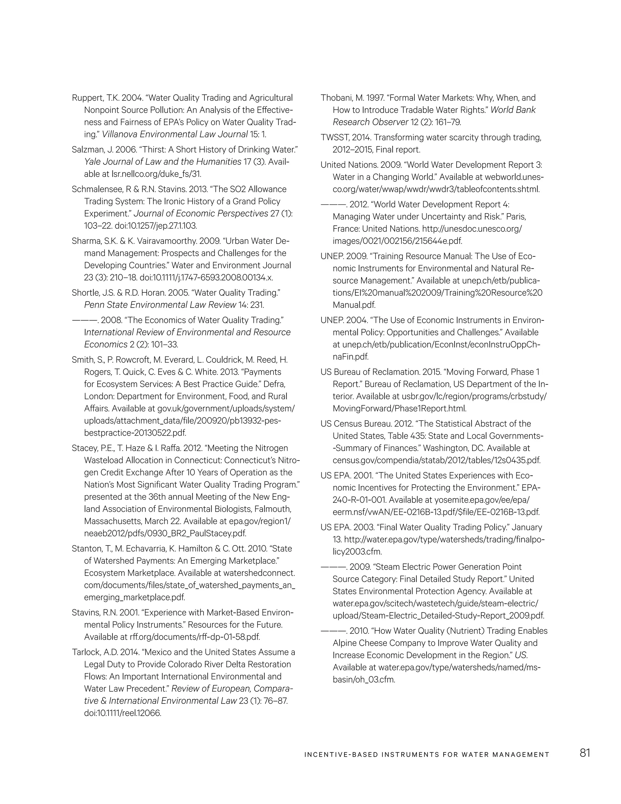 INCENTIVE-BASED INSTRUMENTS FOR WATER MANAGEMENT 81
Thobani, M. 1997. “Formal Water Markets: Why, When, and
How to Introduce Tradable Water Rights.” World Bank
Research Observer 12 (2): 161–79.
TWSST, 2014. Transforming water scarcity through trading,
2012–2015, Final report.
United Nations. 2009. “World Water Development Report 3:
Water in a Changing World.” Available at webworld.unes-
co.org/water/wwap/wwdr/wwdr3/tableofcontents.shtml.
———. 2012. “World Water Development Report 4:
Managing Water under Uncertainty and Risk.” Paris,
France: United Nations. http://unesdoc.unesco.org/
images/0021/002156/215644e.pdf.
UNEP. 2009. “Training Resource Manual: The Use of Eco-
nomic Instruments for Environmental and Natural Re-
source Management.” Available at unep.ch/etb/publica-
tions/EI%20manual%202009/Training%20Resource%20
Manual.pdf.
UNEP. 2004. “The Use of Economic Instruments in Environ-
mental Policy: Opportunities and Challenges.” Available
at unep.ch/etb/publication/EconInst/econInstruOppCh-
naFin.pdf.
US Bureau of Reclamation. 2015. “Moving Forward, Phase 1
Report.” Bureau of Reclamation, US Department of the In-
terior. Available at usbr.gov/lc/region/programs/crbstudy/
MovingForward/Phase1Report.html.
US Census Bureau. 2012. “The Statistical Abstract of the
United States, Table 435: State and Local Governments-
-Summary of Finances.” Washington, DC. Available at
census.gov/compendia/statab/2012/tables/12s0435.pdf.
US EPA. 2001. “The United States Experiences with Eco-
nomic Incentives for Protecting the Environment.” EPA-
240-R-01-001. Available at yosemite.epa.gov/ee/epa/
eerm.nsf/vwAN/EE-0216B-13.pdf/$file/EE-0216B-13.pdf.
US EPA. 2003. “Final Water Quality Trading Policy.” January
13. http://water.epa.gov/type/watersheds/trading/finalpo-
licy2003.cfm.
———. 2009. “Steam Electric Power Generation Point
Source Category: Final Detailed Study Report.” United
States Environmental Protection Agency. Available at
water.epa.gov/scitech/wastetech/guide/steam-electric/
upload/Steam-Electric_Detailed-Study-Report_2009.pdf.
———. 2010. “How Water Quality (Nutrient) Trading Enables
Alpine Cheese Company to Improve Water Quality and
Increase Economic Development in the Region.” US.
Available at water.epa.gov/type/watersheds/named/ms-
basin/oh_03.cfm.
Ruppert, T.K. 2004. “Water Quality Trading and Agricultural
Nonpoint Source Pollution: An Analysis of the Effective-
ness and Fairness of EPA’s Policy on Water Quality Trad-
ing.” Villanova Environmental Law Journal 15: 1.
Salzman, J. 2006. “Thirst: A Short History of Drinking Water.”
Yale Journal of Law and the Humanities 17 (3). Avail-
able at lsr.nellco.org/duke_fs/31.
Schmalensee, R  R.N. Stavins. 2013. “The SO2 Allowance
Trading System: The Ironic History of a Grand Policy
Experiment.” Journal of Economic Perspectives 27 (1):
103–22. doi:10.1257/jep.27.1.103.
Sharma, S.K.  K. Vairavamoorthy. 2009. “Urban Water De-
mand Management: Prospects and Challenges for the
Developing Countries.” Water and Environment Journal
23 (3): 210–18. doi:10.1111/j.1747-6593.2008.00134.x.
Shortle, J.S.  R.D. Horan. 2005. “Water Quality Trading.”
Penn State Environmental Law Review 14: 231.
———. 2008. “The Economics of Water Quality Trading.”
International Review of Environmental and Resource
Economics 2 (2): 101–33.
Smith, S., P. Rowcroft, M. Everard, L. Couldrick, M. Reed, H.
Rogers, T. Quick, C. Eves  C. White. 2013. “Payments
for Ecosystem Services: A Best Practice Guide.” Defra,
London: Department for Environment, Food, and Rural
Affairs. Available at gov.uk/government/uploads/system/
uploads/attachment_data/file/200920/pb13932-pes-
bestpractice-20130522.pdf.
Stacey, P.E., T. Haze  I. Raffa. 2012. “Meeting the Nitrogen
Wasteload Allocation in Connecticut: Connecticut’s Nitro-
gen Credit Exchange After 10 Years of Operation as the
Nation’s Most Significant Water Quality Trading Program.”
presented at the 36th annual Meeting of the New Eng-
land Association of Environmental Biologists, Falmouth,
Massachusetts, March 22. Available at epa.gov/region1/
neaeb2012/pdfs/0930_BR2_PaulStacey.pdf.
Stanton, T., M. Echavarria, K. Hamilton  C. Ott. 2010. “State
of Watershed Payments: An Emerging Marketplace.”
Ecosystem Marketplace. Available at watershedconnect.
com/documents/files/state_of_watershed_payments_an_
emerging_marketplace.pdf.
Stavins, R.N. 2001. “Experience with Market-Based Environ-
mental Policy Instruments.” Resources for the Future.
Available at rff.org/documents/rff-dp-01-58.pdf.
Tarlock, A.D. 2014. “Mexico and the United States Assume a
Legal Duty to Provide Colorado River Delta Restoration
Flows: An Important International Environmental and
Water Law Precedent.” Review of European, Compara-
tive  International Environmental Law 23 (1): 76–87.
doi:10.1111/reel.12066.
 