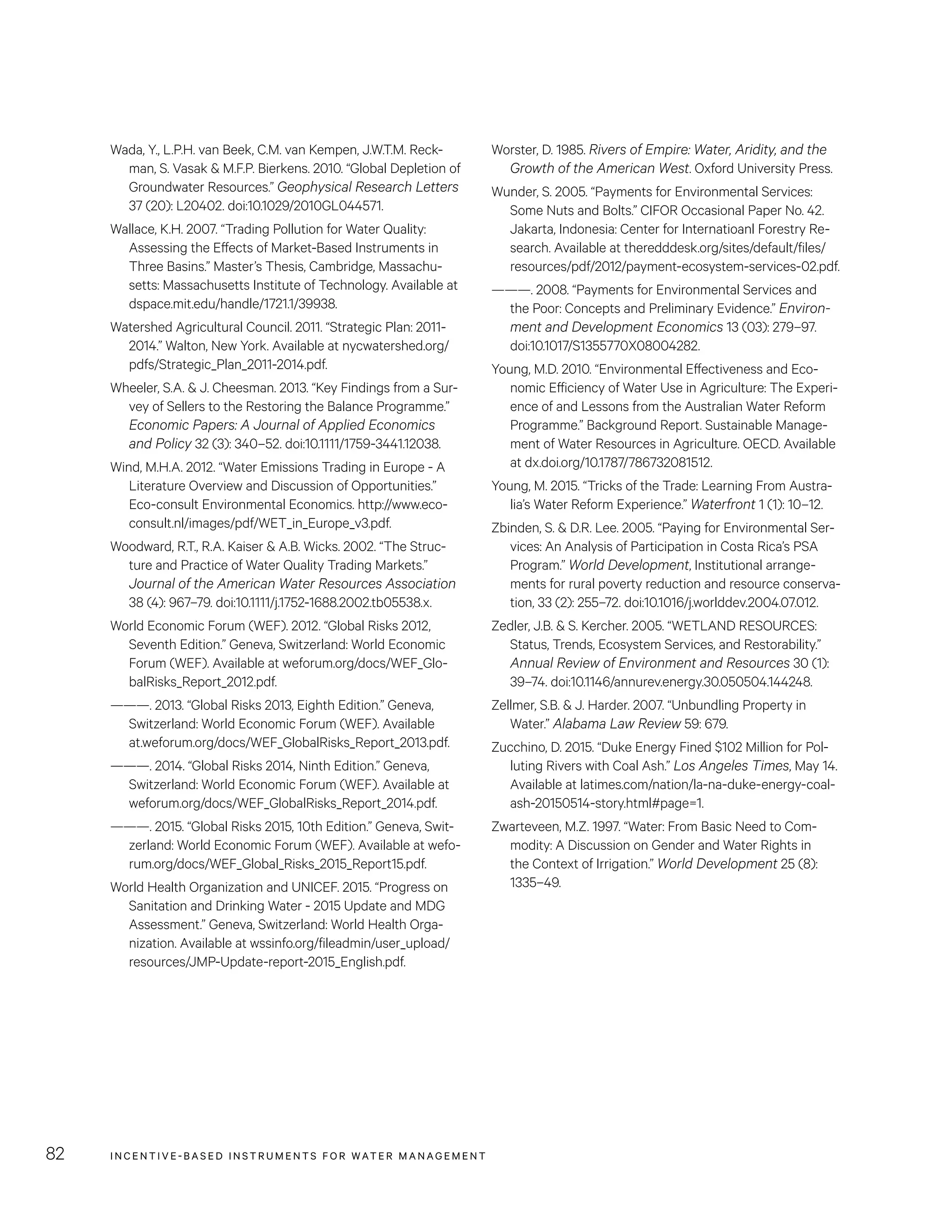 INCENTIVE-BASED INSTRUMENTS FOR WATER MANAGEMENT82
Worster, D. 1985. Rivers of Empire: Water, Aridity, and the
Growth of the American West. Oxford University Press.
Wunder, S. 2005. “Payments for Environmental Services:
Some Nuts and Bolts.” CIFOR Occasional Paper No. 42.
Jakarta, Indonesia: Center for Internatioanl Forestry Re-
search. Available at theredddesk.org/sites/default/files/
resources/pdf/2012/payment-ecosystem-services-02.pdf.
———. 2008. “Payments for Environmental Services and
the Poor: Concepts and Preliminary Evidence.” Environ-
ment and Development Economics 13 (03): 279–97.
doi:10.1017/S1355770X08004282.
Young, M.D. 2010. “Environmental Effectiveness and Eco-
nomic Efficiency of Water Use in Agriculture: The Experi-
ence of and Lessons from the Australian Water Reform
Programme.” Background Report. Sustainable Manage-
ment of Water Resources in Agriculture. OECD. Available
at dx.doi.org/10.1787/786732081512.
Young, M. 2015. “Tricks of the Trade: Learning From Austra-
lia’s Water Reform Experience.” Waterfront 1 (1): 10–12.
Zbinden, S.  D.R. Lee. 2005. “Paying for Environmental Ser-
vices: An Analysis of Participation in Costa Rica’s PSA
Program.” World Development, Institutional arrange-
ments for rural poverty reduction and resource conserva-
tion, 33 (2): 255–72. doi:10.1016/j.worlddev.2004.07.012.
Zedler, J.B.  S. Kercher. 2005. “WETLAND RESOURCES:
Status, Trends, Ecosystem Services, and Restorability.”
Annual Review of Environment and Resources 30 (1):
39–74. doi:10.1146/annurev.energy.30.050504.144248.
Zellmer, S.B.  J. Harder. 2007. “Unbundling Property in
Water.” Alabama Law Review 59: 679.
Zucchino, D. 2015. “Duke Energy Fined $102 Million for Pol-
luting Rivers with Coal Ash.” Los Angeles Times, May 14.
Available at latimes.com/nation/la-na-duke-energy-coal-
ash-20150514-story.html#page=1.
Zwarteveen, M.Z. 1997. “Water: From Basic Need to Com-
modity: A Discussion on Gender and Water Rights in
the Context of Irrigation.” World Development 25 (8):
1335–49.
Wada, Y., L.P.H. van Beek, C.M. van Kempen, J.W.T.M. Reck-
man, S. Vasak  M.F.P. Bierkens. 2010. “Global Depletion of
Groundwater Resources.” Geophysical Research Letters
37 (20): L20402. doi:10.1029/2010GL044571.
Wallace, K.H. 2007. “Trading Pollution for Water Quality:
Assessing the Effects of Market-Based Instruments in
Three Basins.” Master’s Thesis, Cambridge, Massachu-
setts: Massachusetts Institute of Technology. Available at
dspace.mit.edu/handle/1721.1/39938.
Watershed Agricultural Council. 2011. “Strategic Plan: 2011-
2014.” Walton, New York. Available at nycwatershed.org/
pdfs/Strategic_Plan_2011-2014.pdf.
Wheeler, S.A.  J. Cheesman. 2013. “Key Findings from a Sur-
vey of Sellers to the Restoring the Balance Programme.”
Economic Papers: A Journal of Applied Economics
and Policy 32 (3): 340–52. doi:10.1111/1759-3441.12038.
Wind, M.H.A. 2012. “Water Emissions Trading in Europe - A
Literature Overview and Discussion of Opportunities.”
Eco-consult Environmental Economics. http://www.eco-
consult.nl/images/pdf/WET_in_Europe_v3.pdf.
Woodward, R.T., R.A. Kaiser  A.B. Wicks. 2002. “The Struc-
ture and Practice of Water Quality Trading Markets.”
Journal of the American Water Resources Association
38 (4): 967–79. doi:10.1111/j.1752-1688.2002.tb05538.x.
World Economic Forum (WEF). 2012. “Global Risks 2012,
Seventh Edition.” Geneva, Switzerland: World Economic
Forum (WEF). Available at weforum.org/docs/WEF_Glo-
balRisks_Report_2012.pdf.
———. 2013. “Global Risks 2013, Eighth Edition.” Geneva,
Switzerland: World Economic Forum (WEF). Available
at.weforum.org/docs/WEF_GlobalRisks_Report_2013.pdf.
———. 2014. “Global Risks 2014, Ninth Edition.” Geneva,
Switzerland: World Economic Forum (WEF). Available at
weforum.org/docs/WEF_GlobalRisks_Report_2014.pdf.
———. 2015. “Global Risks 2015, 10th Edition.” Geneva, Swit-
zerland: World Economic Forum (WEF). Available at wefo-
rum.org/docs/WEF_Global_Risks_2015_Report15.pdf.
World Health Organization and UNICEF. 2015. “Progress on
Sanitation and Drinking Water - 2015 Update and MDG
Assessment.” Geneva, Switzerland: World Health Orga-
nization. Available at wssinfo.org/fileadmin/user_upload/
resources/JMP-Update-report-2015_English.pdf.
 
