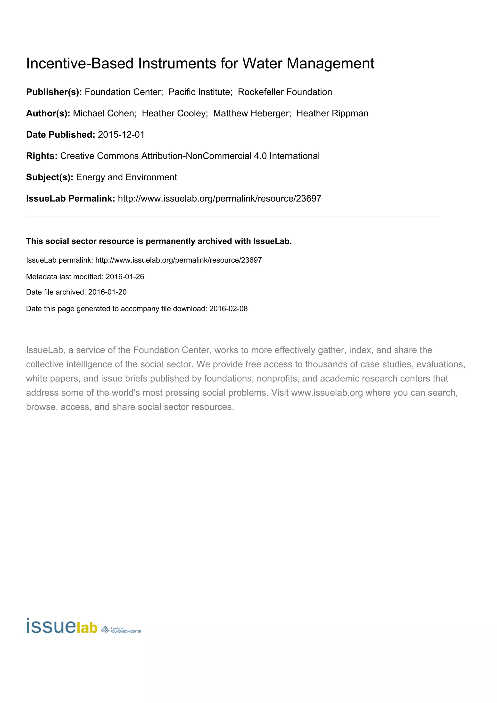 Incentive-Based Instruments for Water Management
Publisher(s): Foundation Center; Pacific Institute; Rockefeller Foundation
Author(s): Michael Cohen; Heather Cooley; Matthew Heberger; Heather Rippman
Date Published: 2015-12-01
Rights: Creative Commons Attribution-NonCommercial 4.0 International
Subject(s): Energy and Environment
IssueLab Permalink: http://www.issuelab.org/permalink/resource/23697
_______________________________________________________________________________________________________________
This social sector resource is permanently archived with IssueLab.
IssueLab permalink: http://www.issuelab.org/permalink/resource/23697
Metadata last modified: 2016-01-26
Date file archived: 2016-01-20
Date this page generated to accompany file download: 2016-02-08
IssueLab, a service of the Foundation Center, works to more effectively gather, index, and share the
collective intelligence of the social sector. We provide free access to thousands of case studies, evaluations,
white papers, and issue briefs published by foundations, nonprofits, and academic research centers that
address some of the world's most pressing social problems. Visit www.issuelab.org where you can search,
browse, access, and share social sector resources.
 
