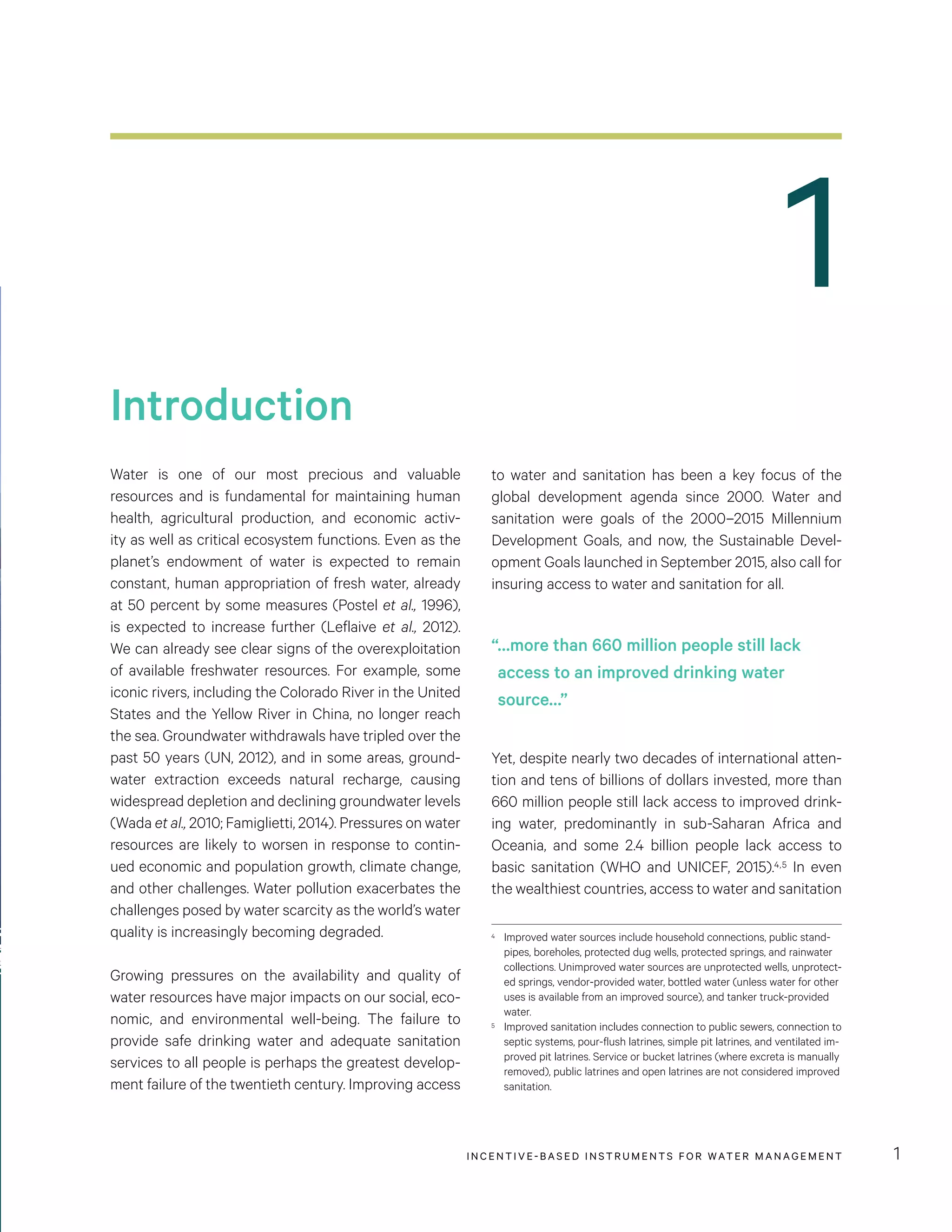 1
Introduction
INCENTIVE-BASED INSTRUMENTS FOR WATER MANAGEMENT 1
Water is one of our most precious and valuable
resources and is fundamental for maintaining human
health, agricultural production, and economic activ-
ity as well as critical ecosystem functions. Even as the
planet’s endowment of water is expected to remain
constant, human appropriation of fresh water, already
at 50 percent by some measures (Postel et al., 1996),
is expected to increase further (Leflaive et al., 2012).
We can already see clear signs of the overexploitation
of available freshwater resources. For example, some
iconic rivers, including the Colorado River in the United
States and the Yellow River in China, no longer reach
the sea. Groundwater withdrawals have tripled over the
past 50 years (UN, 2012), and in some areas, ground-
water extraction exceeds natural recharge, causing
widespread depletion and declining groundwater levels
(Wada et al., 2010; Famiglietti, 2014). Pressures on water
resources are likely to worsen in response to contin-
ued economic and population growth, climate change,
and other challenges. Water pollution exacerbates the
challenges posed by water scarcity as the world’s water
quality is increasingly becoming degraded.
Growing pressures on the availability and quality of
water resources have major impacts on our social, eco-
nomic, and environmental well-being. The failure to
provide safe drinking water and adequate sanitation
services to all people is perhaps the greatest develop-
ment failure of the twentieth century. Improving access
to water and sanitation has been a key focus of the
global development agenda since 2000. Water and
sanitation were goals of the 2000–2015 Millennium
Development Goals, and now, the Sustainable Devel-
opment Goals launched in September 2015, also call for
insuring access to water and sanitation for all.
Yet, despite nearly two decades of international atten-
tion and tens of billions of dollars invested, more than
660 million people still lack access to improved drink-
ing water, predominantly in sub-Saharan Africa and
Oceania, and some 2.4 billion people lack access to
basic sanitation (WHO and UNICEF, 2015).4,5 In even
the wealthiest countries, access to water and sanitation
4	 Improved water sources include household connections, public stand-
pipes, boreholes, protected dug wells, protected springs, and rainwater
collections. Unimproved water sources are unprotected wells, unprotect-
ed springs, vendor-provided water, bottled water (unless water for other
uses is available from an improved source), and tanker truck-provided
water.
5	 Improved sanitation includes connection to public sewers, connection to
septic systems, pour-flush latrines, simple pit latrines, and ventilated im-
proved pit latrines. Service or bucket latrines (where excreta is manually
removed), public latrines and open latrines are not considered improved
sanitation.
“…more than 660 million people still lack
access to an improved drinking water
source…”
 