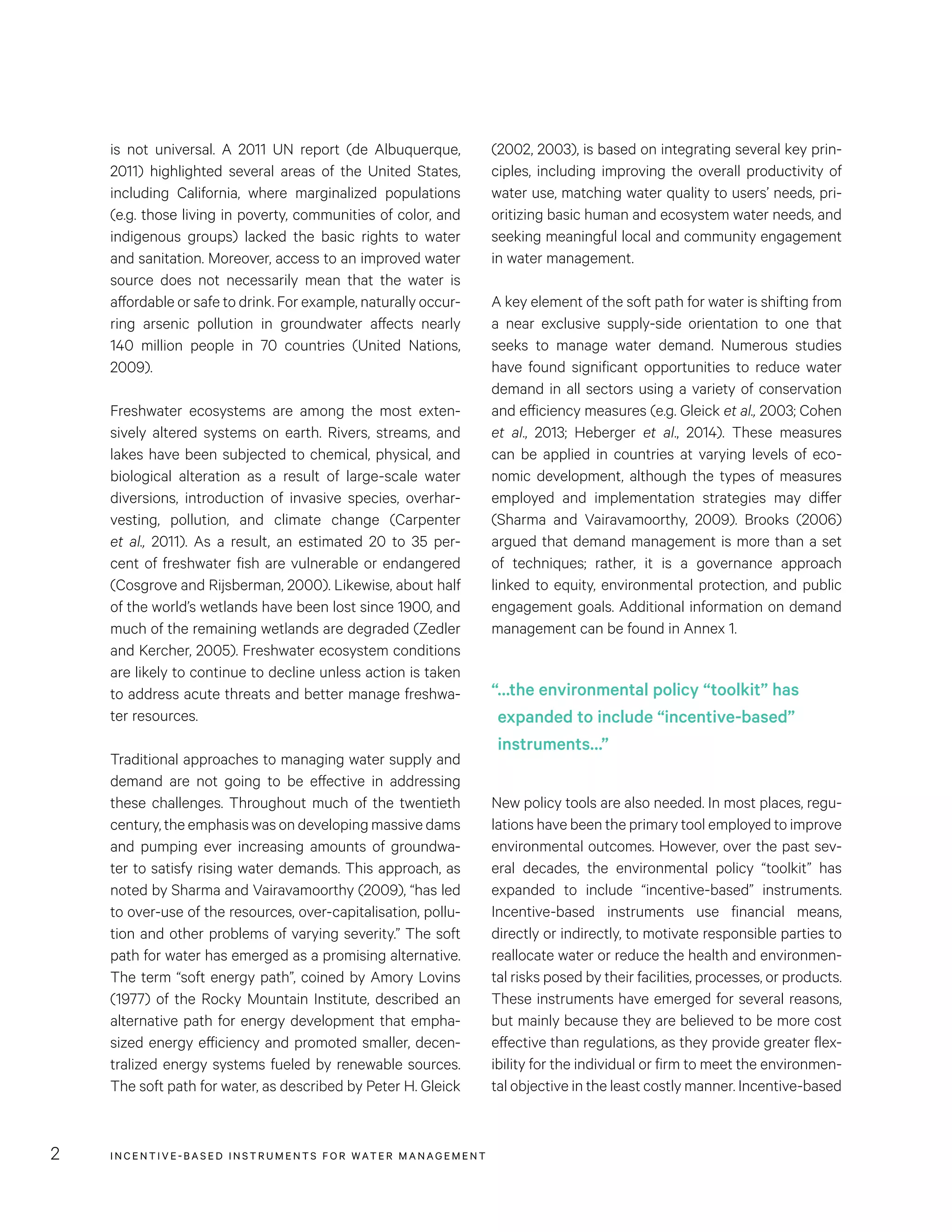 INCENTIVE-BASED INSTRUMENTS FOR WATER MANAGEMENT2
(2002, 2003), is based on integrating several key prin-
ciples, including improving the overall productivity of
water use, matching water quality to users’ needs, pri-
oritizing basic human and ecosystem water needs, and
seeking meaningful local and community engagement
in water management.
A key element of the soft path for water is shifting from
a near exclusive supply-side orientation to one that
seeks to manage water demand. Numerous studies
have found significant opportunities to reduce water
demand in all sectors using a variety of conservation
and efficiency measures (e.g. Gleick et al., 2003; Cohen
et al., 2013; Heberger et al., 2014). These measures
can be applied in countries at varying levels of eco-
nomic development, although the types of measures
employed and implementation strategies may differ
(Sharma and Vairavamoorthy, 2009). Brooks (2006)
argued that demand management is more than a set
of techniques; rather, it is a governance approach
linked to equity, environmental protection, and public
engagement goals. Additional information on demand
management can be found in Annex 1.
New policy tools are also needed. In most places, regu-
lations have been the primary tool employed to improve
environmental outcomes. However, over the past sev-
eral decades, the environmental policy “toolkit” has
expanded to include “incentive-based” instruments.
Incentive-based instruments use financial means,
directly or indirectly, to motivate responsible parties to
reallocate water or reduce the health and environmen-
tal risks posed by their facilities, processes, or products.
These instruments have emerged for several reasons,
but mainly because they are believed to be more cost
effective than regulations, as they provide greater flex-
ibility for the individual or firm to meet the environmen-
tal objective in the least costly manner. Incentive-based
is not universal. A 2011 UN report (de Albuquerque,
2011) highlighted several areas of the United States,
including California, where marginalized populations
(e.g. those living in poverty, communities of color, and
indigenous groups) lacked the basic rights to water
and sanitation. Moreover, access to an improved water
source does not necessarily mean that the water is
affordable or safe to drink. For example, naturally occur-
ring arsenic pollution in groundwater affects nearly
140 million people in 70 countries (United Nations,
2009).
Freshwater ecosystems are among the most exten-
sively altered systems on earth. Rivers, streams, and
lakes have been subjected to chemical, physical, and
biological alteration as a result of large-scale water
diversions, introduction of invasive species, overhar-
vesting, pollution, and climate change (Carpenter
et al., 2011). As a result, an estimated 20 to 35 per-
cent of freshwater fish are vulnerable or endangered
(Cosgrove and Rijsberman, 2000). Likewise, about half
of the world’s wetlands have been lost since 1900, and
much of the remaining wetlands are degraded (Zedler
and Kercher, 2005). Freshwater ecosystem conditions
are likely to continue to decline unless action is taken
to address acute threats and better manage freshwa-
ter resources.
Traditional approaches to managing water supply and
demand are not going to be effective in addressing
these challenges. Throughout much of the twentieth
century, the emphasis was on developing massive dams
and pumping ever increasing amounts of groundwa-
ter to satisfy rising water demands. This approach, as
noted by Sharma and Vairavamoorthy (2009), “has led
to over-use of the resources, over-capitalisation, pollu-
tion and other problems of varying severity.” The soft
path for water has emerged as a promising alternative.
The term “soft energy path”, coined by Amory Lovins
(1977) of the Rocky Mountain Institute, described an
alternative path for energy development that empha-
sized energy efficiency and promoted smaller, decen-
tralized energy systems fueled by renewable sources.
The soft path for water, as described by Peter H. Gleick
“…the environmental policy “toolkit” has
expanded to include “incentive-based”
instruments…”
 