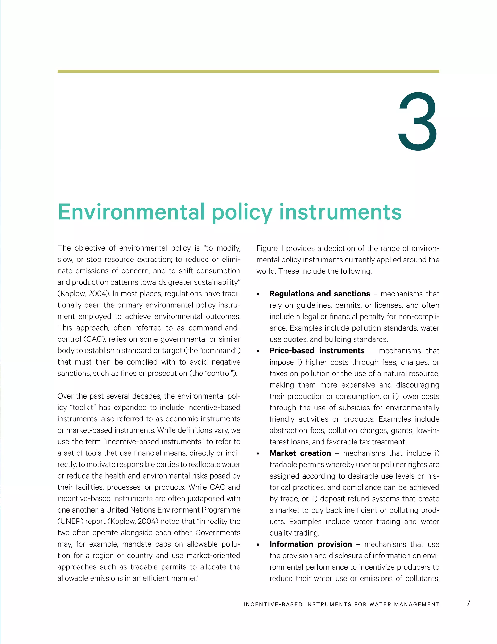 3
Environmental policy instruments
INCENTIVE-BASED INSTRUMENTS FOR WATER MANAGEMENT 7
The objective of environmental policy is “to modify,
slow, or stop resource extraction; to reduce or elimi-
nate emissions of concern; and to shift consumption
and production patterns towards greater sustainability”
(Koplow, 2004). In most places, regulations have tradi-
tionally been the primary environmental policy instru-
ment employed to achieve environmental outcomes.
This approach, often referred to as command-and-
control (CAC), relies on some governmental or similar
body to establish a standard or target (the “command”)
that must then be complied with to avoid negative
sanctions, such as fines or prosecution (the “control”).
Over the past several decades, the environmental pol-
icy “toolkit” has expanded to include incentive-based
instruments, also referred to as economic instruments
or market-based instruments. While definitions vary, we
use the term “incentive-based instruments” to refer to
a set of tools that use financial means, directly or indi-
rectly,tomotivateresponsiblepartiestoreallocatewater
or reduce the health and environmental risks posed by
their facilities, processes, or products. While CAC and
incentive-based instruments are often juxtaposed with
one another, a United Nations Environment Programme
(UNEP) report (Koplow, 2004) noted that “in reality the
two often operate alongside each other. Governments
may, for example, mandate caps on allowable pollu-
tion for a region or country and use market-oriented
approaches such as tradable permits to allocate the
allowable emissions in an efficient manner.”
Figure 1 provides a depiction of the range of environ-
mental policy instruments currently applied around the
world. These include the following.
•	 Regulations and sanctions – mechanisms that
rely on guidelines, permits, or licenses, and often
include a legal or financial penalty for non-compli-
ance. Examples include pollution standards, water
use quotes, and building standards.
•	 Price-based instruments – mechanisms that
impose i) higher costs through fees, charges, or
taxes on pollution or the use of a natural resource,
making them more expensive and discouraging
their production or consumption, or ii) lower costs
through the use of subsidies for environmentally
friendly activities or products. Examples include
abstraction fees, pollution charges, grants, low-in-
terest loans, and favorable tax treatment.
•	 Market creation – mechanisms that include i)
tradable permits whereby user or polluter rights are
assigned according to desirable use levels or his-
torical practices, and compliance can be achieved
by trade, or ii) deposit refund systems that create
a market to buy back inefficient or polluting prod-
ucts. Examples include water trading and water
quality trading.
•	 Information provision – mechanisms that use
the provision and disclosure of information on envi-
ronmental performance to incentivize producers to
reduce their water use or emissions of pollutants,
 