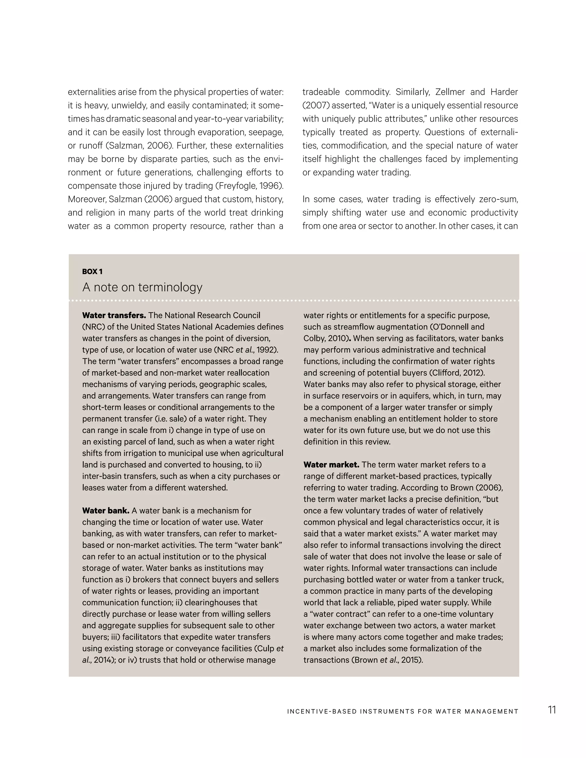 INCENTIVE-BASED INSTRUMENTS FOR WATER MANAGEMENT 11
tradeable commodity. Similarly, Zellmer and Harder
(2007) asserted, “Water is a uniquely essential resource
with uniquely public attributes,” unlike other resources
typically treated as property. Questions of externali-
ties, commodification, and the special nature of water
itself highlight the challenges faced by implementing
or expanding water trading.
In some cases, water trading is effectively zero-sum,
simply shifting water use and economic productivity
from one area or sector to another. In other cases, it can
externalities arise from the physical properties of water:
it is heavy, unwieldy, and easily contaminated; it some-
timeshasdramaticseasonalandyear-to-yearvariability;
and it can be easily lost through evaporation, seepage,
or runoff (Salzman, 2006). Further, these externalities
may be borne by disparate parties, such as the envi-
ronment or future generations, challenging efforts to
compensate those injured by trading (Freyfogle, 1996).
Moreover, Salzman (2006) argued that custom, history,
and religion in many parts of the world treat drinking
water as a common property resource, rather than a
BOX 1
A note on terminology
Water transfers. The National Research Council
(NRC) of the United States National Academies defines
water transfers as changes in the point of diversion,
type of use, or location of water use (NRC et al., 1992).
The term “water transfers” encompasses a broad range
of market-based and non-market water reallocation
mechanisms of varying periods, geographic scales,
and arrangements. Water transfers can range from
short-term leases or conditional arrangements to the
permanent transfer (i.e. sale) of a water right. They
can range in scale from i) change in type of use on
an existing parcel of land, such as when a water right
shifts from irrigation to municipal use when agricultural
land is purchased and converted to housing, to ii)
inter-basin transfers, such as when a city purchases or
leases water from a different watershed.
Water bank. A water bank is a mechanism for
changing the time or location of water use. Water
banking, as with water transfers, can refer to market-
based or non-market activities. The term “water bank”
can refer to an actual institution or to the physical
storage of water. Water banks as institutions may
function as i) brokers that connect buyers and sellers
of water rights or leases, providing an important
communication function; ii) clearinghouses that
directly purchase or lease water from willing sellers
and aggregate supplies for subsequent sale to other
buyers; iii) facilitators that expedite water transfers
using existing storage or conveyance facilities (Culp et
al., 2014); or iv) trusts that hold or otherwise manage
water rights or entitlements for a specific purpose,
such as streamflow augmentation (O’Donnell and
Colby, 2010). When serving as facilitators, water banks
may perform various administrative and technical
functions, including the confirmation of water rights
and screening of potential buyers (Clifford, 2012).
Water banks may also refer to physical storage, either
in surface reservoirs or in aquifers, which, in turn, may
be a component of a larger water transfer or simply
a mechanism enabling an entitlement holder to store
water for its own future use, but we do not use this
definition in this review.
Water market. The term water market refers to a
range of different market-based practices, typically
referring to water trading. According to Brown (2006),
the term water market lacks a precise definition, “but
once a few voluntary trades of water of relatively
common physical and legal characteristics occur, it is
said that a water market exists.” A water market may
also refer to informal transactions involving the direct
sale of water that does not involve the lease or sale of
water rights. Informal water transactions can include
purchasing bottled water or water from a tanker truck,
a common practice in many parts of the developing
world that lack a reliable, piped water supply. While
a “water contract” can refer to a one-time voluntary
water exchange between two actors, a water market
is where many actors come together and make trades;
a market also includes some formalization of the
transactions (Brown et al., 2015).
 