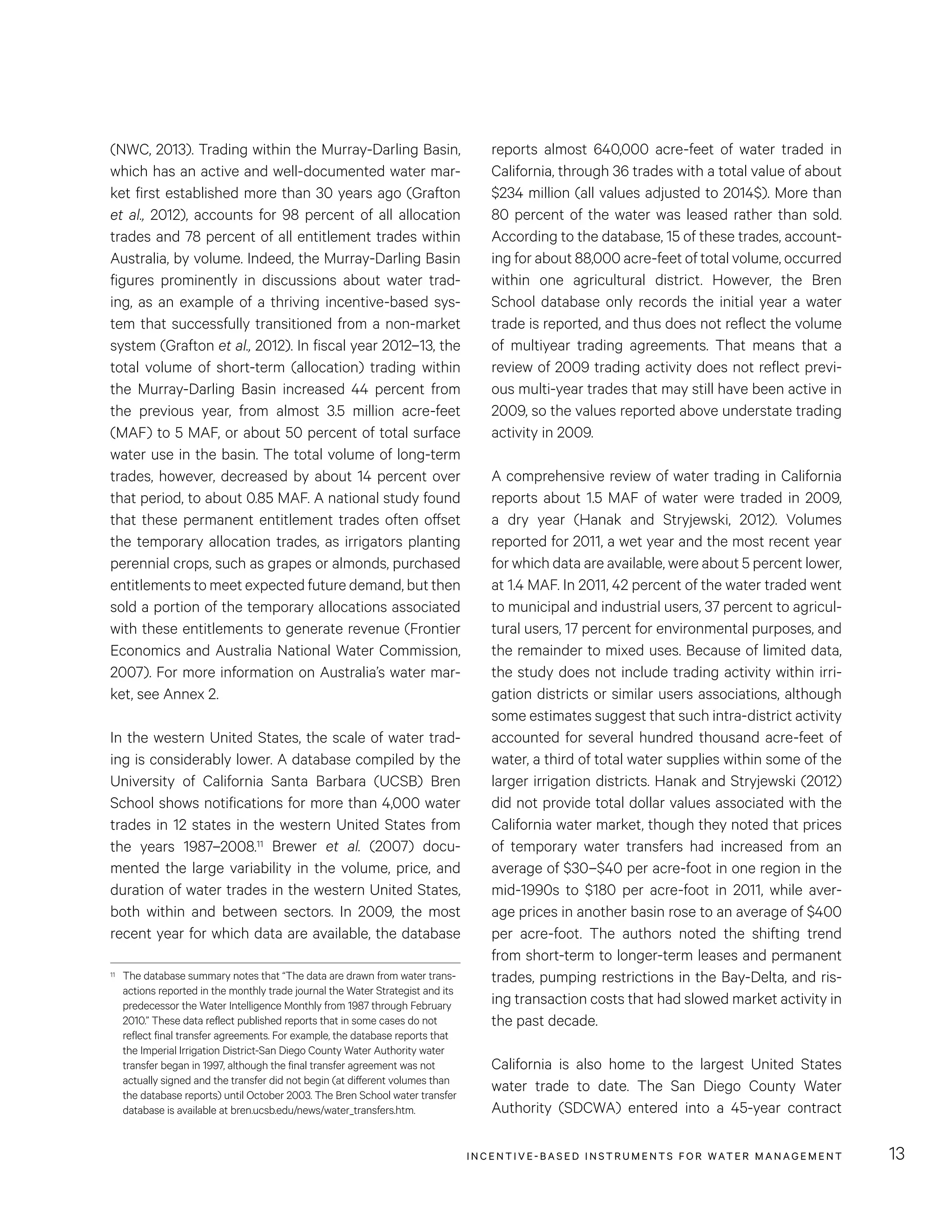 INCENTIVE-BASED INSTRUMENTS FOR WATER MANAGEMENT 13
reports almost 640,000 acre-feet of water traded in
California, through 36 trades with a total value of about
$234 million (all values adjusted to 2014$). More than
80 percent of the water was leased rather than sold.
According to the database, 15 of these trades, account-
ing for about 88,000 acre-feet of total volume, occurred
within one agricultural district. However, the Bren
School database only records the initial year a water
trade is reported, and thus does not reflect the volume
of multiyear trading agreements. That means that a
review of 2009 trading activity does not reflect previ-
ous multi-year trades that may still have been active in
2009, so the values reported above understate trading
activity in 2009.
A comprehensive review of water trading in California
reports about 1.5 MAF of water were traded in 2009,
a dry year (Hanak and Stryjewski, 2012). Volumes
reported for 2011, a wet year and the most recent year
for which data are available, were about 5 percent lower,
at 1.4 MAF. In 2011, 42 percent of the water traded went
to municipal and industrial users, 37 percent to agricul-
tural users, 17 percent for environmental purposes, and
the remainder to mixed uses. Because of limited data,
the study does not include trading activity within irri-
gation districts or similar users associations, although
some estimates suggest that such intra-district activity
accounted for several hundred thousand acre-feet of
water, a third of total water supplies within some of the
larger irrigation districts. Hanak and Stryjewski (2012)
did not provide total dollar values associated with the
California water market, though they noted that prices
of temporary water transfers had increased from an
average of $30–$40 per acre-foot in one region in the
mid-1990s to $180 per acre-foot in 2011, while aver-
age prices in another basin rose to an average of $400
per acre-foot. The authors noted the shifting trend
from short-term to longer-term leases and permanent
trades, pumping restrictions in the Bay-Delta, and ris-
ing transaction costs that had slowed market activity in
the past decade.
California is also home to the largest United States
water trade to date. The San Diego County Water
Authority (SDCWA) entered into a 45-year contract
(NWC, 2013). Trading within the Murray-Darling Basin,
which has an active and well-documented water mar-
ket first established more than 30 years ago (Grafton
et al., 2012), accounts for 98 percent of all allocation
trades and 78 percent of all entitlement trades within
Australia, by volume. Indeed, the Murray-Darling Basin
figures prominently in discussions about water trad-
ing, as an example of a thriving incentive-based sys-
tem that successfully transitioned from a non-market
system (Grafton et al., 2012). In fiscal year 2012–13, the
total volume of short-term (allocation) trading within
the Murray-Darling Basin increased 44  percent from
the previous year, from almost 3.5  million acre-feet
(MAF) to 5 MAF, or about 50 percent of total surface
water use in the basin. The total volume of long-term
trades, however, decreased by about 14 percent over
that period, to about 0.85 MAF. A national study found
that these permanent entitlement trades often offset
the temporary allocation trades, as irrigators planting
perennial crops, such as grapes or almonds, purchased
entitlements to meet expected future demand, but then
sold a portion of the temporary allocations associated
with these entitlements to generate revenue (Frontier
Economics and Australia National Water Commission,
2007). For more information on Australia’s water mar-
ket, see Annex 2.
In the western United States, the scale of water trad-
ing is considerably lower. A database compiled by the
University of California Santa Barbara (UCSB) Bren
School shows notifications for more than 4,000 water
trades in 12 states in the western United States from
the years 1987–2008.11 Brewer et al. (2007) docu-
mented the large variability in the volume, price, and
duration of water trades in the western United States,
both within and between sectors. In 2009, the most
recent year for which data are available, the database
11	 The database summary notes that “The data are drawn from water trans-
actions reported in the monthly trade journal the Water Strategist and its
predecessor the Water Intelligence Monthly from 1987 through February
2010.” These data reflect published reports that in some cases do not
reflect final transfer agreements. For example, the database reports that
the Imperial Irrigation District-San Diego County Water Authority water
transfer began in 1997, although the final transfer agreement was not
actually signed and the transfer did not begin (at different volumes than
the database reports) until October 2003. The Bren School water transfer
database is available at bren.ucsb.edu/news/water_transfers.htm.
 