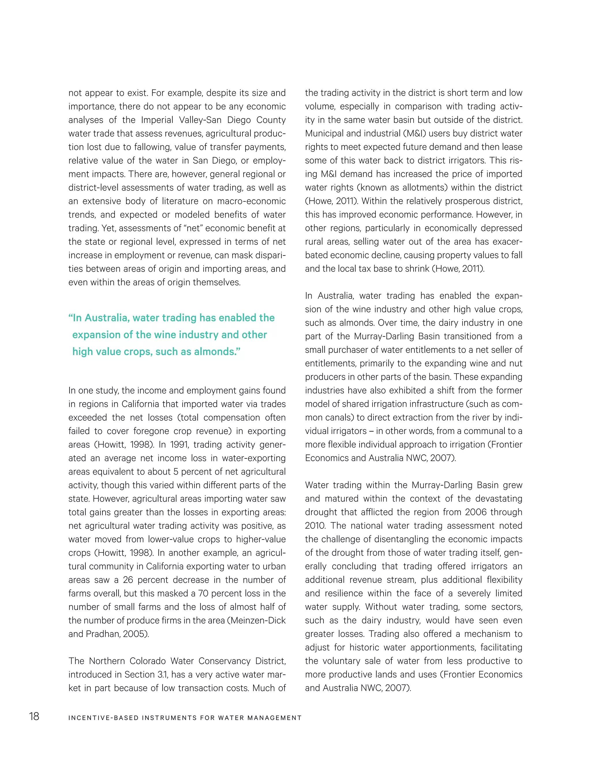 INCENTIVE-BASED INSTRUMENTS FOR WATER MANAGEMENT18
the trading activity in the district is short term and low
volume, especially in comparison with trading activ-
ity in the same water basin but outside of the district.
Municipal and industrial (M&I) users buy district water
rights to meet expected future demand and then lease
some of this water back to district irrigators. This ris-
ing M&I demand has increased the price of imported
water rights (known as allotments) within the district
(Howe, 2011). Within the relatively prosperous district,
this has improved economic performance. However, in
other regions, particularly in economically depressed
rural areas, selling water out of the area has exacer-
bated economic decline, causing property values to fall
and the local tax base to shrink (Howe, 2011).
In Australia, water trading has enabled the expan-
sion of the wine industry and other high value crops,
such as almonds. Over time, the dairy industry in one
part of the Murray-Darling Basin transitioned from a
small purchaser of water entitlements to a net seller of
entitlements, primarily to the expanding wine and nut
producers in other parts of the basin. These expanding
industries have also exhibited a shift from the former
model of shared irrigation infrastructure (such as com-
mon canals) to direct extraction from the river by indi-
vidual irrigators – in other words, from a communal to a
more flexible individual approach to irrigation (Frontier
Economics and Australia NWC, 2007).
Water trading within the Murray-Darling Basin grew
and matured within the context of the devastating
drought that afflicted the region from 2006 through
2010. The national water trading assessment noted
the challenge of disentangling the economic impacts
of the drought from those of water trading itself, gen-
erally concluding that trading offered irrigators an
additional revenue stream, plus additional flexibility
and resilience within the face of a severely limited
water supply. Without water trading, some sectors,
such as the dairy industry, would have seen even
greater losses. Trading also offered a mechanism to
adjust for historic water apportionments, facilitating
the voluntary sale of water from less productive to
more productive lands and uses (Frontier Economics
and Australia NWC, 2007).
not appear to exist. For example, despite its size and
importance, there do not appear to be any economic
analyses of the Imperial Valley-San Diego County
water trade that assess revenues, agricultural produc-
tion lost due to fallowing, value of transfer payments,
relative value of the water in San Diego, or employ-
ment impacts. There are, however, general regional or
district-level assessments of water trading, as well as
an extensive body of literature on macro-economic
trends, and expected or modeled benefits of water
trading. Yet, assessments of “net” economic benefit at
the state or regional level, expressed in terms of net
increase in employment or revenue, can mask dispari-
ties between areas of origin and importing areas, and
even within the areas of origin themselves.
In one study, the income and employment gains found
in regions in California that imported water via trades
exceeded the net losses (total compensation often
failed to cover foregone crop revenue) in exporting
areas (Howitt, 1998). In 1991, trading activity gener-
ated an average net income loss in water-exporting
areas equivalent to about 5 percent of net agricultural
activity, though this varied within different parts of the
state. However, agricultural areas importing water saw
total gains greater than the losses in exporting areas:
net agricultural water trading activity was positive, as
water moved from lower-value crops to higher-value
crops (Howitt, 1998). In another example, an agricul-
tural community in California exporting water to urban
areas saw a 26  percent decrease in the number of
farms overall, but this masked a 70 percent loss in the
number of small farms and the loss of almost half of
the number of produce firms in the area (Meinzen-Dick
and Pradhan, 2005).
The Northern Colorado Water Conservancy District,
introduced in Section 3.1, has a very active water mar-
ket in part because of low transaction costs. Much of
“In Australia, water trading has enabled the
expansion of the wine industry and other
high value crops, such as almonds.”
 