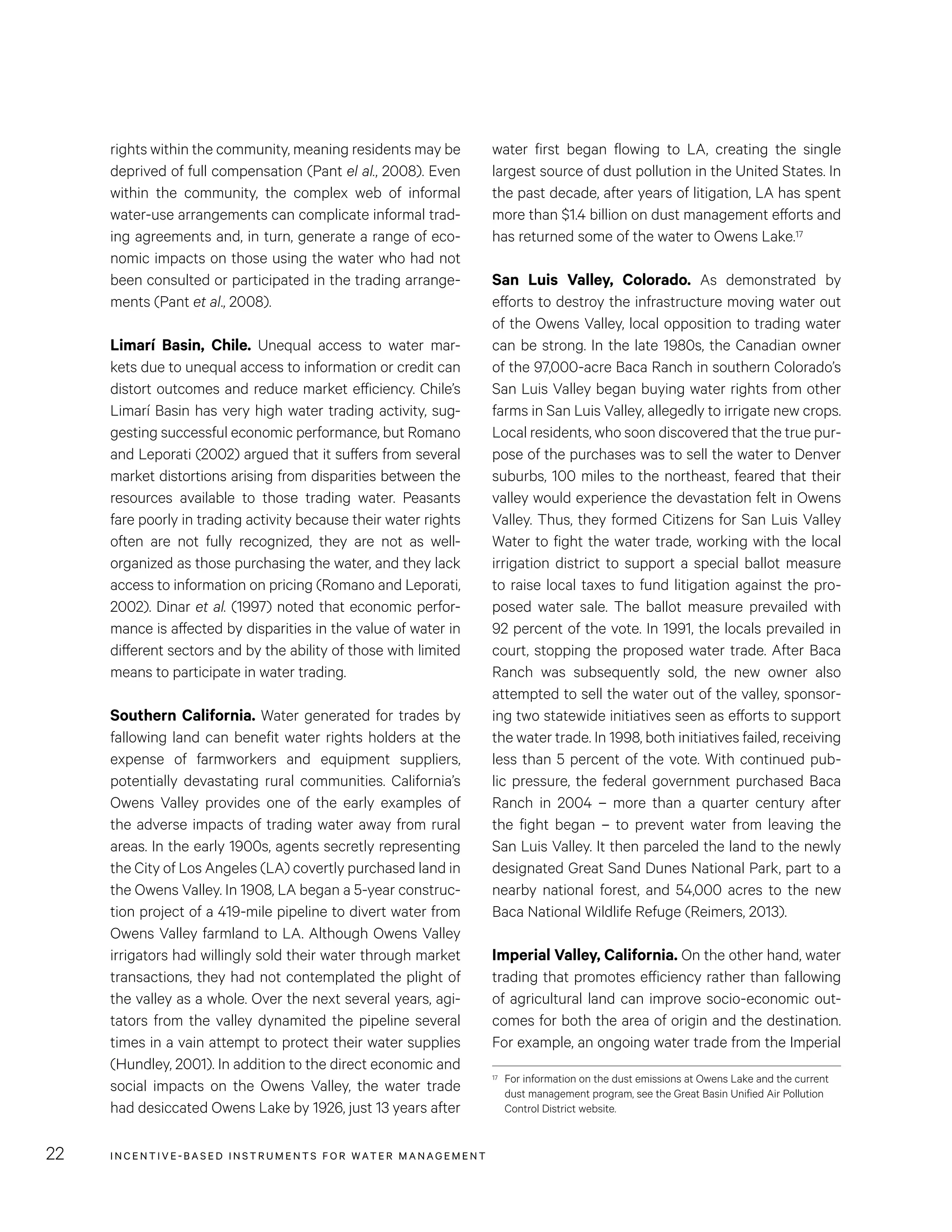 INCENTIVE-BASED INSTRUMENTS FOR WATER MANAGEMENT22
water first began flowing to LA, creating the single
largest source of dust pollution in the United States. In
the past decade, after years of litigation, LA has spent
more than $1.4 billion on dust management efforts and
has returned some of the water to Owens Lake.17
San Luis Valley, Colorado. As demonstrated by
efforts to destroy the infrastructure moving water out
of the Owens Valley, local opposition to trading water
can be strong. In the late 1980s, the Canadian owner
of the 97,000-acre Baca Ranch in southern Colorado’s
San Luis Valley began buying water rights from other
farms in San Luis Valley, allegedly to irrigate new crops.
Local residents, who soon discovered that the true pur-
pose of the purchases was to sell the water to Denver
suburbs, 100 miles to the northeast, feared that their
valley would experience the devastation felt in Owens
Valley. Thus, they formed Citizens for San Luis Valley
Water to fight the water trade, working with the local
irrigation district to support a special ballot measure
to raise local taxes to fund litigation against the pro-
posed water sale. The ballot measure prevailed with
92 percent of the vote. In 1991, the locals prevailed in
court, stopping the proposed water trade. After Baca
Ranch was subsequently sold, the new owner also
attempted to sell the water out of the valley, sponsor-
ing two statewide initiatives seen as efforts to support
the water trade. In 1998, both initiatives failed, receiving
less than 5 percent of the vote. With continued pub-
lic pressure, the federal government purchased Baca
Ranch in 2004 – more than a quarter century after
the fight began – to prevent water from leaving the
San Luis Valley. It then parceled the land to the newly
designated Great Sand Dunes National Park, part to a
nearby national forest, and 54,000 acres to the new
Baca National Wildlife Refuge (Reimers, 2013).
Imperial Valley, California. On the other hand, water
trading that promotes efficiency rather than fallowing
of agricultural land can improve socio-economic out-
comes for both the area of origin and the destination.
For example, an ongoing water trade from the Imperial
17	 For information on the dust emissions at Owens Lake and the current
dust management program, see the Great Basin Unified Air Pollution
Control District website.
rights within the community, meaning residents may be
deprived of full compensation (Pant el al., 2008). Even
within the community, the complex web of informal
water-use arrangements can complicate informal trad-
ing agreements and, in turn, generate a range of eco-
nomic impacts on those using the water who had not
been consulted or participated in the trading arrange-
ments (Pant et al., 2008).
Limarí Basin, Chile. Unequal access to water mar-
kets due to unequal access to information or credit can
distort outcomes and reduce market efficiency. Chile’s
Limarí Basin has very high water trading activity, sug-
gesting successful economic performance, but Romano
and Leporati (2002) argued that it suffers from several
market distortions arising from disparities between the
resources available to those trading water. Peasants
fare poorly in trading activity because their water rights
often are not fully recognized, they are not as well-
organized as those purchasing the water, and they lack
access to information on pricing (Romano and Leporati,
2002). Dinar et al. (1997) noted that economic perfor-
mance is affected by disparities in the value of water in
different sectors and by the ability of those with limited
means to participate in water trading.
Southern California. Water generated for trades by
fallowing land can benefit water rights holders at the
expense of farmworkers and equipment suppliers,
potentially devastating rural communities. California’s
Owens Valley provides one of the early examples of
the adverse impacts of trading water away from rural
areas. In the early 1900s, agents secretly representing
the City of Los Angeles (LA) covertly purchased land in
the Owens Valley. In 1908, LA began a 5-year construc-
tion project of a 419-mile pipeline to divert water from
Owens Valley farmland to LA. Although Owens Valley
irrigators had willingly sold their water through market
transactions, they had not contemplated the plight of
the valley as a whole. Over the next several years, agi-
tators from the valley dynamited the pipeline several
times in a vain attempt to protect their water supplies
(Hundley, 2001). In addition to the direct economic and
social impacts on the Owens Valley, the water trade
had desiccated Owens Lake by 1926, just 13 years after
 
