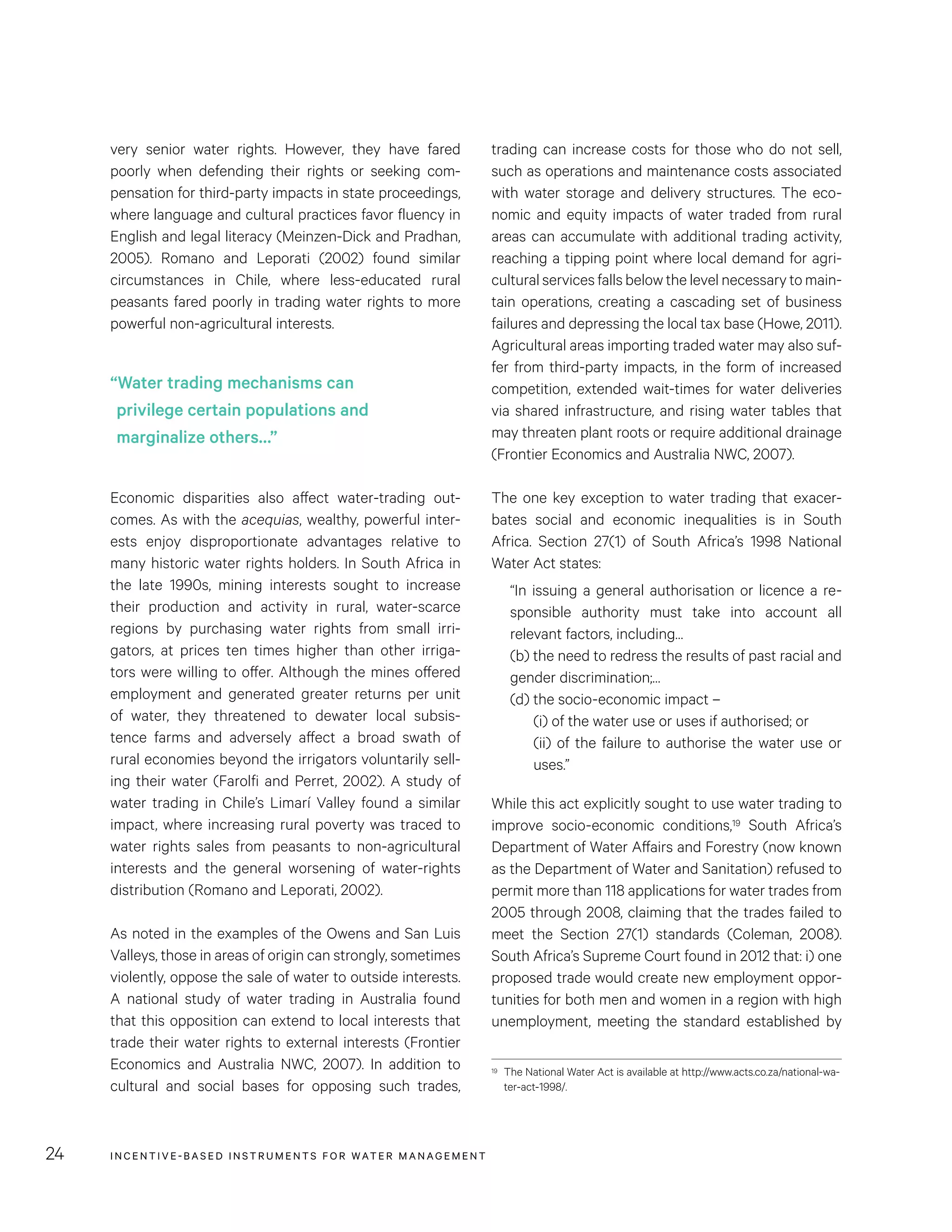 INCENTIVE-BASED INSTRUMENTS FOR WATER MANAGEMENT24
trading can increase costs for those who do not sell,
such as operations and maintenance costs associated
with water storage and delivery structures. The eco-
nomic and equity impacts of water traded from rural
areas can accumulate with additional trading activity,
reaching a tipping point where local demand for agri-
cultural services falls below the level necessary to main-
tain operations, creating a cascading set of business
failures and depressing the local tax base (Howe, 2011).
Agricultural areas importing traded water may also suf-
fer from third-party impacts, in the form of increased
competition, extended wait-times for water deliveries
via shared infrastructure, and rising water tables that
may threaten plant roots or require additional drainage
(Frontier Economics and Australia NWC, 2007).
The one key exception to water trading that exacer-
bates social and economic inequalities is in South
Africa. Section 27(1) of South Africa’s 1998 National
Water Act states:
“In issuing a general authorisation or licence a re-
sponsible authority must take into account all
relevant factors, including…
(b) the need to redress the results of past racial and
gender discrimination;…
(d) the socio-economic impact –
(i) of the water use or uses if authorised; or
(ii) of the failure to authorise the water use or
uses.”
While this act explicitly sought to use water trading to
improve socio-economic conditions,19 South Africa’s
Department of Water Affairs and Forestry (now known
as the Department of Water and Sanitation) refused to
permit more than 118 applications for water trades from
2005 through 2008, claiming that the trades failed to
meet the Section 27(1) standards (Coleman, 2008).
South Africa’s Supreme Court found in 2012 that: i) one
proposed trade would create new employment oppor-
tunities for both men and women in a region with high
unemployment, meeting the standard established by
19	 The National Water Act is available at http://www.acts.co.za/national-wa-
ter-act-1998/.
very senior water rights. However, they have fared
poorly when defending their rights or seeking com-
pensation for third-party impacts in state proceedings,
where language and cultural practices favor fluency in
English and legal literacy (Meinzen-Dick and Pradhan,
2005). Romano and Leporati (2002) found similar
circumstances in Chile, where less-educated rural
peasants fared poorly in trading water rights to more
powerful non-agricultural interests.
Economic disparities also affect water-trading out-
comes. As with the acequias, wealthy, powerful inter-
ests enjoy disproportionate advantages relative to
many historic water rights holders. In South Africa in
the late 1990s, mining interests sought to increase
their production and activity in rural, water-scarce
regions by purchasing water rights from small irri-
gators, at prices ten times higher than other irriga-
tors were willing to offer. Although the mines offered
employment and generated greater returns per unit
of water, they threatened to dewater local subsis-
tence farms and adversely affect a broad swath of
rural economies beyond the irrigators voluntarily sell-
ing their water (Farolfi and Perret, 2002). A study of
water trading in Chile’s Limarí Valley found a similar
impact, where increasing rural poverty was traced to
water rights sales from peasants to non-agricultural
interests and the general worsening of water-rights
distribution (Romano and Leporati, 2002).
As noted in the examples of the Owens and San Luis
Valleys, those in areas of origin can strongly, sometimes
violently, oppose the sale of water to outside interests.
A national study of water trading in Australia found
that this opposition can extend to local interests that
trade their water rights to external interests (Frontier
Economics and Australia NWC, 2007). In addition to
cultural and social bases for opposing such trades,
“Water trading mechanisms can
privilege certain populations and
marginalize others…”
 