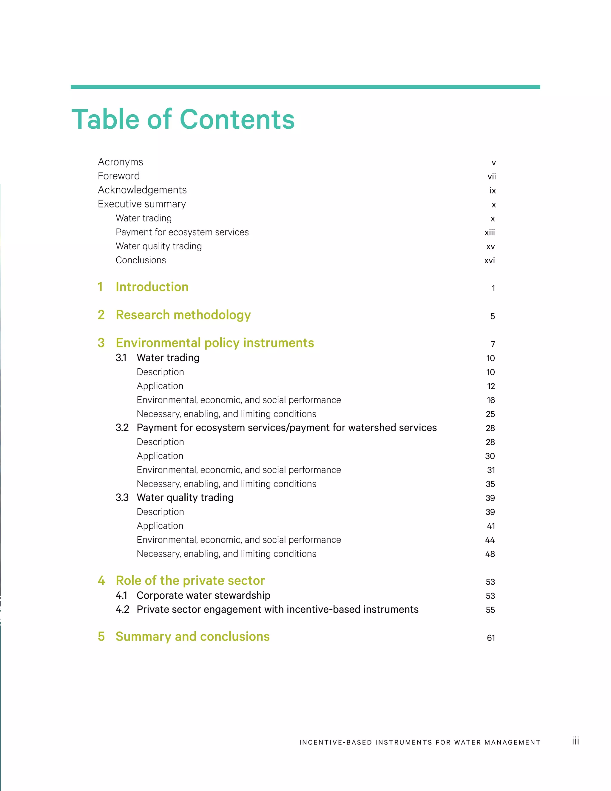 INCENTIVE-BASED INSTRUMENTS FOR WATER MANAGEMENT iii
Table of Contents
Acronyms	 v
Foreword	 vii
Acknowledgements	 ix
Executive summary	 x
Water trading	 x
Payment for ecosystem services	 xiii
Water quality trading	 xv
Conclusions	 xvi
1		 Introduction	 1
2	 Research methodology	 5
3	 Environmental policy instruments	 7
3.1	 Water trading	 10
Description	 10
Application	 12
Environmental, economic, and social performance	 16
Necessary, enabling, and limiting conditions	 25
3.2	 Payment for ecosystem services/payment for watershed services	 28
Description	 28
Application	 30
Environmental, economic, and social performance	 31
Necessary, enabling, and limiting conditions	 35
3.3	 Water quality trading	 39
Description	 39
Application	 41
Environmental, economic, and social performance	 44
Necessary, enabling, and limiting conditions	 48
4 	 Role of the private sector	 53
4.1	 Corporate water stewardship	 53
4.2	 Private sector engagement with incentive-based instruments	 55
5 	 Summary and conclusions	 61
 