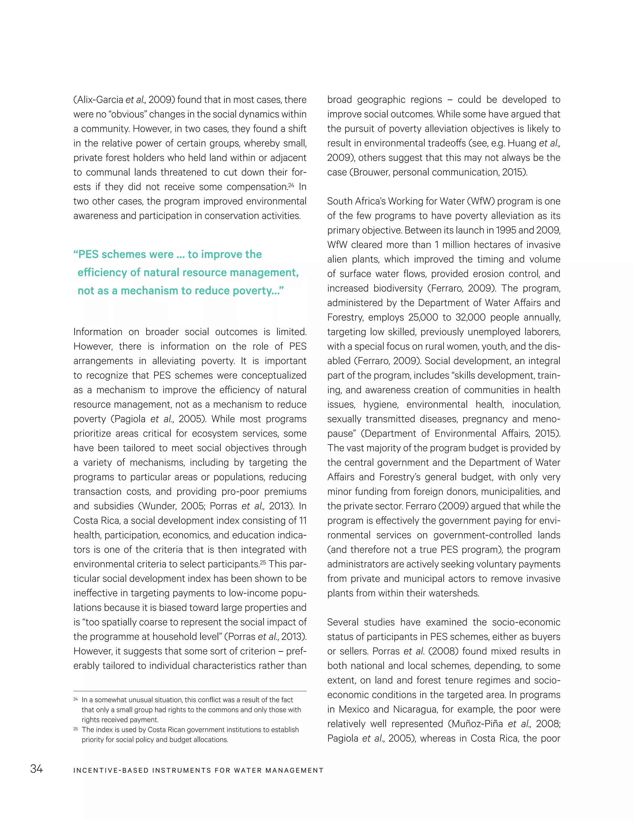 INCENTIVE-BASED INSTRUMENTS FOR WATER MANAGEMENT34
broad geographic regions – could be developed to
improve social outcomes. While some have argued that
the pursuit of poverty alleviation objectives is likely to
result in environmental tradeoffs (see, e.g. Huang et al.,
2009), others suggest that this may not always be the
case (Brouwer, personal communication, 2015).
South Africa’s Working for Water (WfW) program is one
of the few programs to have poverty alleviation as its
primary objective. Between its launch in 1995 and 2009,
WfW cleared more than 1 million hectares of invasive
alien plants, which improved the timing and volume
of surface water flows, provided erosion control, and
increased biodiversity (Ferraro, 2009). The program,
administered by the Department of Water Affairs and
Forestry, employs 25,000 to 32,000 people annually,
targeting low skilled, previously unemployed laborers,
with a special focus on rural women, youth, and the dis-
abled (Ferraro, 2009). Social development, an integral
part of the program, includes “skills development, train-
ing, and awareness creation of communities in health
issues, hygiene, environmental health, inoculation,
sexually transmitted diseases, pregnancy and meno-
pause” (Department of Environmental Affairs, 2015).
The vast majority of the program budget is provided by
the central government and the Department of Water
Affairs and Forestry’s general budget, with only very
minor funding from foreign donors, municipalities, and
the private sector. Ferraro (2009) argued that while the
program is effectively the government paying for envi-
ronmental services on government-controlled lands
(and therefore not a true PES program), the program
administrators are actively seeking voluntary payments
from private and municipal actors to remove invasive
plants from within their watersheds.
Several studies have examined the socio-economic
status of participants in PES schemes, either as buyers
or sellers. Porras et al. (2008) found mixed results in
both national and local schemes, depending, to some
extent, on land and forest tenure regimes and socio-
economic conditions in the targeted area. In programs
in Mexico and Nicaragua, for example, the poor were
relatively well represented (Muñoz-Piña et al., 2008;
Pagiola et al., 2005), whereas in Costa Rica, the poor
(Alix-Garcia et al., 2009) found that in most cases, there
were no “obvious” changes in the social dynamics within
a community. However, in two cases, they found a shift
in the relative power of certain groups, whereby small,
private forest holders who held land within or adjacent
to communal lands threatened to cut down their for-
ests if they did not receive some compensation.24 In
two other cases, the program improved environmental
awareness and participation in conservation activities.
Information on broader social outcomes is limited.
However, there is information on the role of PES
arrangements in alleviating poverty. It is important
to recognize that PES schemes were conceptualized
as a mechanism to improve the efficiency of natural
resource management, not as a mechanism to reduce
poverty (Pagiola et al., 2005). While most programs
prioritize areas critical for ecosystem services, some
have been tailored to meet social objectives through
a variety of mechanisms, including by targeting the
programs to particular areas or populations, reducing
transaction costs, and providing pro-poor premiums
and subsidies (Wunder, 2005; Porras et al., 2013). In
Costa Rica, a social development index consisting of 11
health, participation, economics, and education indica-
tors is one of the criteria that is then integrated with
environmental criteria to select participants.25 This par-
ticular social development index has been shown to be
ineffective in targeting payments to low-income popu-
lations because it is biased toward large properties and
is “too spatially coarse to represent the social impact of
the programme at household level” (Porras et al., 2013).
However, it suggests that some sort of criterion – pref-
erably tailored to individual characteristics rather than
24	 In a somewhat unusual situation, this conflict was a result of the fact
that only a small group had rights to the commons and only those with
rights received payment.
25	 The index is used by Costa Rican government institutions to establish
priority for social policy and budget allocations.
“PES schemes were … to improve the
efficiency of natural resource management,
not as a mechanism to reduce poverty…”
 
