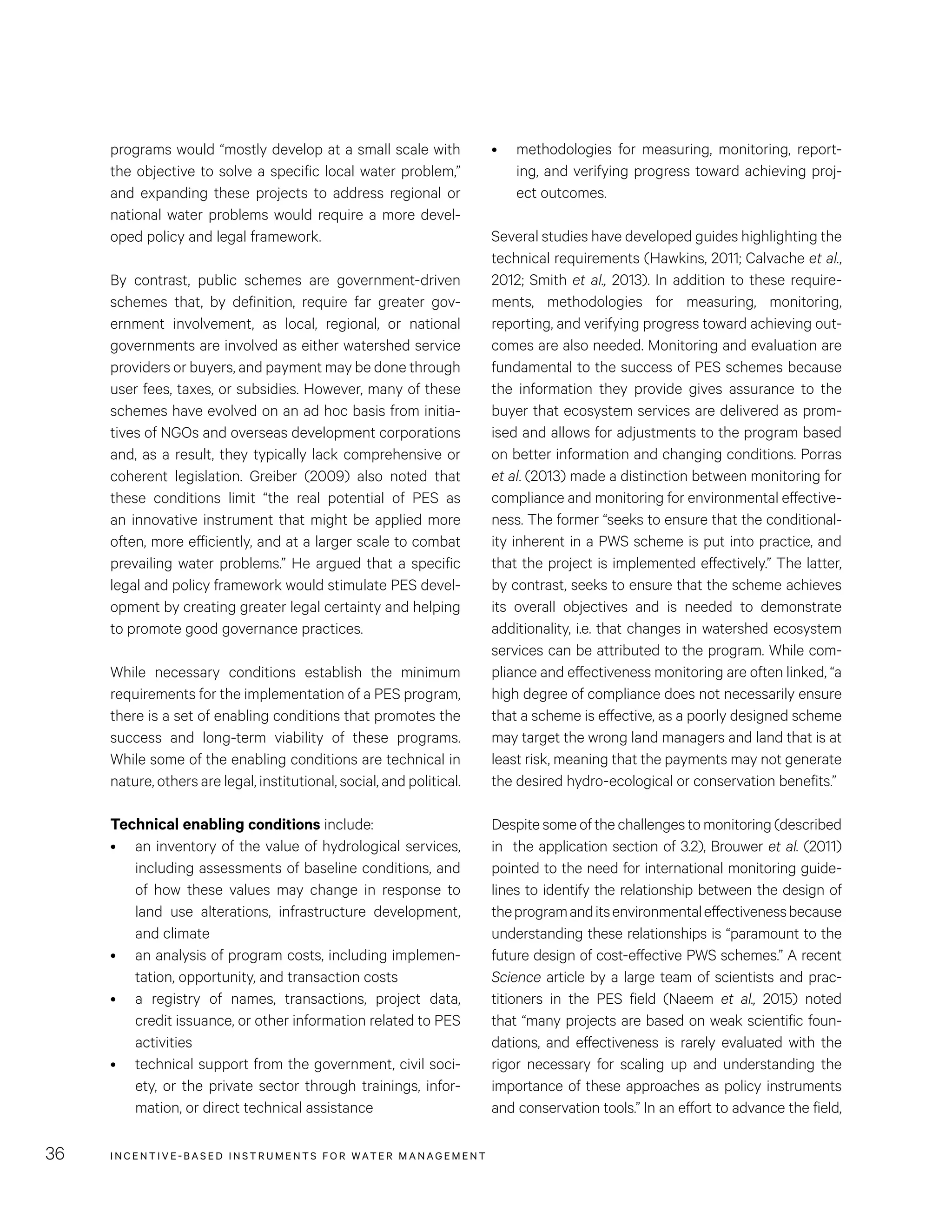INCENTIVE-BASED INSTRUMENTS FOR WATER MANAGEMENT36
•	 methodologies for measuring, monitoring, report-
ing, and verifying progress toward achieving proj-
ect outcomes.
Several studies have developed guides highlighting the
technical requirements (Hawkins, 2011; Calvache et al.,
2012; Smith et al., 2013). In addition to these require-
ments, methodologies for measuring, monitoring,
reporting, and verifying progress toward achieving out-
comes are also needed. Monitoring and evaluation are
fundamental to the success of PES schemes because
the information they provide gives assurance to the
buyer that ecosystem services are delivered as prom-
ised and allows for adjustments to the program based
on better information and changing conditions. Porras
et al. (2013) made a distinction between monitoring for
compliance and monitoring for environmental effective-
ness. The former “seeks to ensure that the conditional-
ity inherent in a PWS scheme is put into practice, and
that the project is implemented effectively.” The latter,
by contrast, seeks to ensure that the scheme achieves
its overall objectives and is needed to demonstrate
additionality, i.e. that changes in watershed ecosystem
services can be attributed to the program. While com-
pliance and effectiveness monitoring are often linked, “a
high degree of compliance does not necessarily ensure
that a scheme is effective, as a poorly designed scheme
may target the wrong land managers and land that is at
least risk, meaning that the payments may not generate
the desired hydro-ecological or conservation benefits.”
Despite some of the challenges to monitoring (described
in the application section of 3.2), Brouwer et al. (2011)
pointed to the need for international monitoring guide-
lines to identify the relationship between the design of
theprogramanditsenvironmentaleffectivenessbecause
understanding these relationships is “paramount to the
future design of cost-effective PWS schemes.” A recent
Science article by a large team of scientists and prac-
titioners in the PES field (Naeem et al., 2015) noted
that “many projects are based on weak scientific foun-
dations, and effectiveness is rarely evaluated with the
rigor necessary for scaling up and understanding the
importance of these approaches as policy instruments
and conservation tools.” In an effort to advance the field,
programs would “mostly develop at a small scale with
the objective to solve a specific local water problem,”
and expanding these projects to address regional or
national water problems would require a more devel-
oped policy and legal framework.
By contrast, public schemes are government-driven
schemes that, by definition, require far greater gov-
ernment involvement, as local, regional, or national
governments are involved as either watershed service
providers or buyers, and payment may be done through
user fees, taxes, or subsidies. However, many of these
schemes have evolved on an ad hoc basis from initia-
tives of NGOs and overseas development corporations
and, as a result, they typically lack comprehensive or
coherent legislation. Greiber (2009) also noted that
these conditions limit “the real potential of PES as
an innovative instrument that might be applied more
often, more efficiently, and at a larger scale to combat
prevailing water problems.” He argued that a specific
legal and policy framework would stimulate PES devel-
opment by creating greater legal certainty and helping
to promote good governance practices.
While necessary conditions establish the minimum
requirements for the implementation of a PES program,
there is a set of enabling conditions that promotes the
success and long-term viability of these programs.
While some of the enabling conditions are technical in
nature, others are legal, institutional, social, and political.
Technical enabling conditions include:
•	 an inventory of the value of hydrological services,
including assessments of baseline conditions, and
of how these values may change in response to
land use alterations, infrastructure development,
and climate
•	 an analysis of program costs, including implemen-
tation, opportunity, and transaction costs
•	 a registry of names, transactions, project data,
credit issuance, or other information related to PES
activities
•	 technical support from the government, civil soci-
ety, or the private sector through trainings, infor-
mation, or direct technical assistance
 