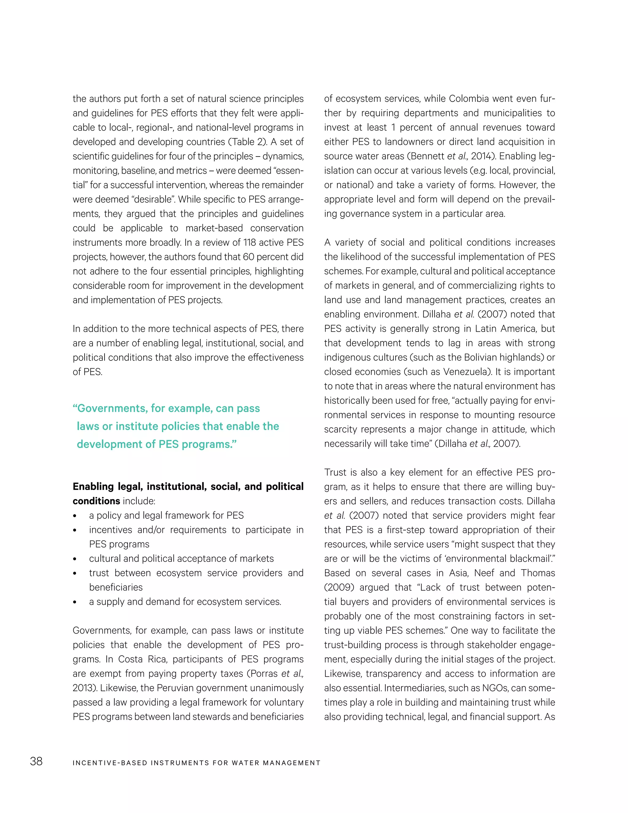 INCENTIVE-BASED INSTRUMENTS FOR WATER MANAGEMENT38
of ecosystem services, while Colombia went even fur-
ther by requiring departments and municipalities to
invest at least 1  percent of annual revenues toward
either PES to landowners or direct land acquisition in
source water areas (Bennett et al., 2014). Enabling leg-
islation can occur at various levels (e.g. local, provincial,
or national) and take a variety of forms. However, the
appropriate level and form will depend on the prevail-
ing governance system in a particular area.
A variety of social and political conditions increases
the likelihood of the successful implementation of PES
schemes. For example, cultural and political acceptance
of markets in general, and of commercializing rights to
land use and land management practices, creates an
enabling environment. Dillaha et al. (2007) noted that
PES activity is generally strong in Latin America, but
that development tends to lag in areas with strong
indigenous cultures (such as the Bolivian highlands) or
closed economies (such as Venezuela). It is important
to note that in areas where the natural environment has
historically been used for free, “actually paying for envi-
ronmental services in response to mounting resource
scarcity represents a major change in attitude, which
necessarily will take time” (Dillaha et al., 2007).
Trust is also a key element for an effective PES pro-
gram, as it helps to ensure that there are willing buy-
ers and sellers, and reduces transaction costs. Dillaha
et al. (2007) noted that service providers might fear
that PES is a first-step toward appropriation of their
resources, while service users “might suspect that they
are or will be the victims of ‘environmental blackmail’.”
Based on several cases in Asia, Neef and Thomas
(2009) argued that “Lack of trust between poten-
tial buyers and providers of environmental services is
probably one of the most constraining factors in set-
ting up viable PES schemes.” One way to facilitate the
trust-building process is through stakeholder engage-
ment, especially during the initial stages of the project.
Likewise, transparency and access to information are
also essential. Intermediaries, such as NGOs, can some-
times play a role in building and maintaining trust while
also providing technical, legal, and financial support. As
the authors put forth a set of natural science principles
and guidelines for PES efforts that they felt were appli-
cable to local-, regional-, and national-level programs in
developed and developing countries (Table 2). A set of
scientific guidelines for four of the principles – dynamics,
monitoring, baseline, and metrics – were deemed “essen-
tial” for a successful intervention, whereas the remainder
were deemed “desirable”. While specific to PES arrange-
ments, they argued that the principles and guidelines
could be applicable to market-based conservation
instruments more broadly. In a review of 118 active PES
projects, however, the authors found that 60 percent did
not adhere to the four essential principles, highlighting
considerable room for improvement in the development
and implementation of PES projects.
In addition to the more technical aspects of PES, there
are a number of enabling legal, institutional, social, and
political conditions that also improve the effectiveness
of PES.
Enabling legal, institutional, social, and political
conditions include:
•	 a policy and legal framework for PES
•	 incentives and/or requirements to participate in
PES programs
•	 cultural and political acceptance of markets
•	 trust between ecosystem service providers and
beneficiaries
•	 a supply and demand for ecosystem services.
Governments, for example, can pass laws or institute
policies that enable the development of PES pro-
grams. In Costa Rica, participants of PES programs
are exempt from paying property taxes (Porras et al.,
2013). Likewise, the Peruvian government unanimously
passed a law providing a legal framework for voluntary
PES programs between land stewards and beneficiaries
“Governments, for example, can pass
laws or institute policies that enable the
development of PES programs.”
 