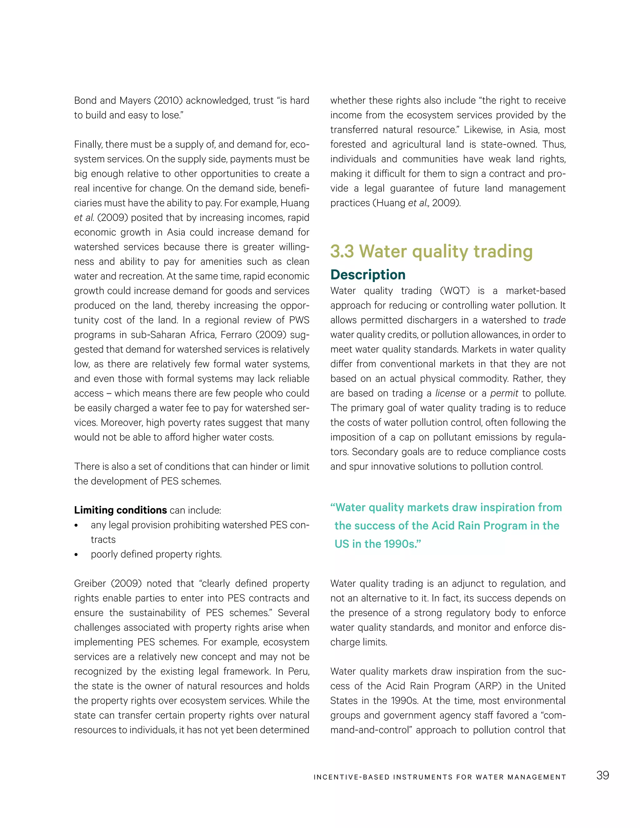 INCENTIVE-BASED INSTRUMENTS FOR WATER MANAGEMENT 39
whether these rights also include “the right to receive
income from the ecosystem services provided by the
transferred natural resource.” Likewise, in Asia, most
forested and agricultural land is state-owned. Thus,
individuals and communities have weak land rights,
making it difficult for them to sign a contract and pro-
vide a legal guarantee of future land management
practices (Huang et al., 2009).
3.3 Water quality trading
Description
Water quality trading (WQT) is a market-based
approach for reducing or controlling water pollution. It
allows permitted dischargers in a watershed to trade
water quality credits, or pollution allowances, in order to
meet water quality standards. Markets in water quality
differ from conventional markets in that they are not
based on an actual physical commodity. Rather, they
are based on trading a license or a permit to pollute.
The primary goal of water quality trading is to reduce
the costs of water pollution control, often following the
imposition of a cap on pollutant emissions by regula-
tors. Secondary goals are to reduce compliance costs
and spur innovative solutions to pollution control.
Water quality trading is an adjunct to regulation, and
not an alternative to it. In fact, its success depends on
the presence of a strong regulatory body to enforce
water quality standards, and monitor and enforce dis-
charge limits.
Water quality markets draw inspiration from the suc-
cess of the Acid Rain Program (ARP) in the United
States in the 1990s. At the time, most environmental
groups and government agency staff favored a “com-
mand-and-control” approach to pollution control that
Bond and Mayers (2010) acknowledged, trust “is hard
to build and easy to lose.”
Finally, there must be a supply of, and demand for, eco-
system services. On the supply side, payments must be
big enough relative to other opportunities to create a
real incentive for change. On the demand side, benefi-
ciaries must have the ability to pay. For example, Huang
et al. (2009) posited that by increasing incomes, rapid
economic growth in Asia could increase demand for
watershed services because there is greater willing-
ness and ability to pay for amenities such as clean
water and recreation. At the same time, rapid economic
growth could increase demand for goods and services
produced on the land, thereby increasing the oppor-
tunity cost of the land. In a regional review of PWS
programs in sub-Saharan Africa, Ferraro (2009) sug-
gested that demand for watershed services is relatively
low, as there are relatively few formal water systems,
and even those with formal systems may lack reliable
access – which means there are few people who could
be easily charged a water fee to pay for watershed ser-
vices. Moreover, high poverty rates suggest that many
would not be able to afford higher water costs.
There is also a set of conditions that can hinder or limit
the development of PES schemes.
Limiting conditions can include:
•	 any legal provision prohibiting watershed PES con-
tracts
•	 poorly defined property rights.
Greiber (2009) noted that “clearly defined property
rights enable parties to enter into PES contracts and
ensure the sustainability of PES schemes.” Several
challenges associated with property rights arise when
implementing PES schemes. For example, ecosystem
services are a relatively new concept and may not be
recognized by the existing legal framework. In Peru,
the state is the owner of natural resources and holds
the property rights over ecosystem services. While the
state can transfer certain property rights over natural
resources to individuals, it has not yet been determined
“Water quality markets draw inspiration from
the success of the Acid Rain Program in the
US in the 1990s.”
 