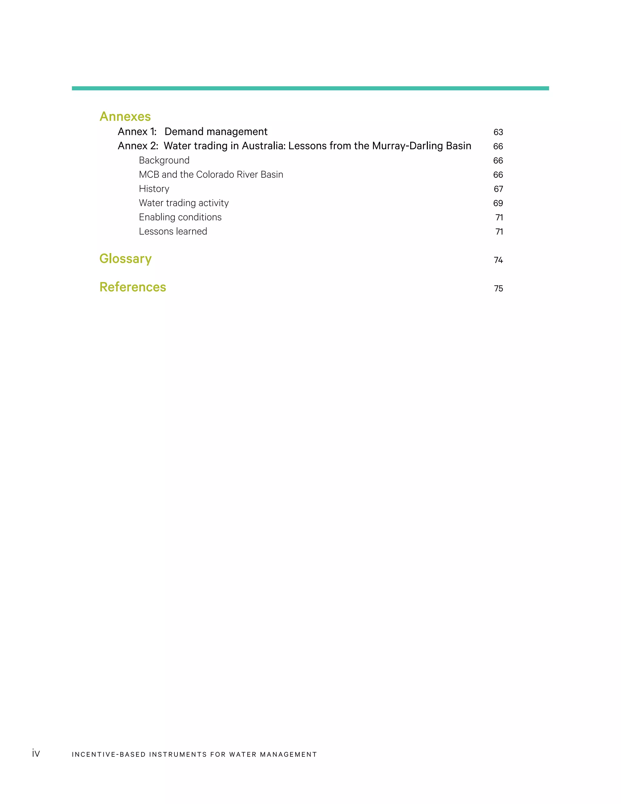 INCENTIVE-BASED INSTRUMENTS FOR WATER MANAGEMENTiv
Annexes
Annex 1: Demand management	 63
Annex 2: Water trading in Australia: Lessons from the Murray-Darling Basin	 66
Background	 66
MCB and the Colorado River Basin	 66
History	 67
Water trading activity	 69
Enabling conditions	 71
Lessons learned	 71
Glossary	 74
References	 75
 