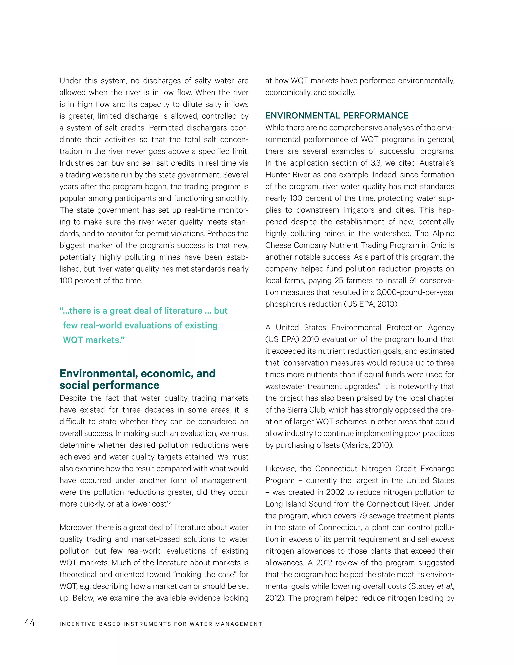 INCENTIVE-BASED INSTRUMENTS FOR WATER MANAGEMENT44
at how WQT markets have performed environmentally,
economically, and socially.
ENVIRONMENTAL PERFORMANCE
While there are no comprehensive analyses of the envi-
ronmental performance of WQT programs in general,
there are several examples of successful programs.
In the application section of 3.3, we cited Australia’s
Hunter River as one example. Indeed, since formation
of the program, river water quality has met standards
nearly 100 percent of the time, protecting water sup-
plies to downstream irrigators and cities. This hap-
pened despite the establishment of new, potentially
highly polluting mines in the watershed. The Alpine
Cheese Company Nutrient Trading Program in Ohio is
another notable success. As a part of this program, the
company helped fund pollution reduction projects on
local farms, paying 25 farmers to install 91 conserva-
tion measures that resulted in a 3,000-pound-per-year
phosphorus reduction (US EPA, 2010).
A United States Environmental Protection Agency
(US EPA) 2010 evaluation of the program found that
it exceeded its nutrient reduction goals, and estimated
that “conservation measures would reduce up to three
times more nutrients than if equal funds were used for
wastewater treatment upgrades.” It is noteworthy that
the project has also been praised by the local chapter
of the Sierra Club, which has strongly opposed the cre-
ation of larger WQT schemes in other areas that could
allow industry to continue implementing poor practices
by purchasing offsets (Marida, 2010).
Likewise, the Connecticut Nitrogen Credit Exchange
Program – currently the largest in the United States
– was created in 2002 to reduce nitrogen pollution to
Long Island Sound from the Connecticut River. Under
the program, which covers 79 sewage treatment plants
in the state of Connecticut, a plant can control pollu-
tion in excess of its permit requirement and sell excess
nitrogen allowances to those plants that exceed their
allowances. A 2012 review of the program suggested
that the program had helped the state meet its environ-
mental goals while lowering overall costs (Stacey et al.,
2012). The program helped reduce nitrogen loading by
Under this system, no discharges of salty water are
allowed when the river is in low flow. When the river
is in high flow and its capacity to dilute salty inflows
is greater, limited discharge is allowed, controlled by
a system of salt credits. Permitted dischargers coor-
dinate their activities so that the total salt concen-
tration in the river never goes above a specified limit.
Industries can buy and sell salt credits in real time via
a trading website run by the state government. Several
years after the program began, the trading program is
popular among participants and functioning smoothly.
The state government has set up real-time monitor-
ing to make sure the river water quality meets stan-
dards, and to monitor for permit violations. Perhaps the
biggest marker of the program’s success is that new,
potentially highly polluting mines have been estab-
lished, but river water quality has met standards nearly
100 percent of the time.
Environmental, economic, and
social performance
Despite the fact that water quality trading markets
have existed for three decades in some areas, it is
difficult to state whether they can be considered an
overall success. In making such an evaluation, we must
determine whether desired pollution reductions were
achieved and water quality targets attained. We must
also examine how the result compared with what would
have occurred under another form of management:
were the pollution reductions greater, did they occur
more quickly, or at a lower cost?
Moreover, there is a great deal of literature about water
quality trading and market-based solutions to water
pollution but few real-world evaluations of existing
WQT markets. Much of the literature about markets is
theoretical and oriented toward “making the case” for
WQT, e.g. describing how a market can or should be set
up. Below, we examine the available evidence looking
“…there is a great deal of literature … but
few real-world evaluations of existing
WQT markets.”
 
