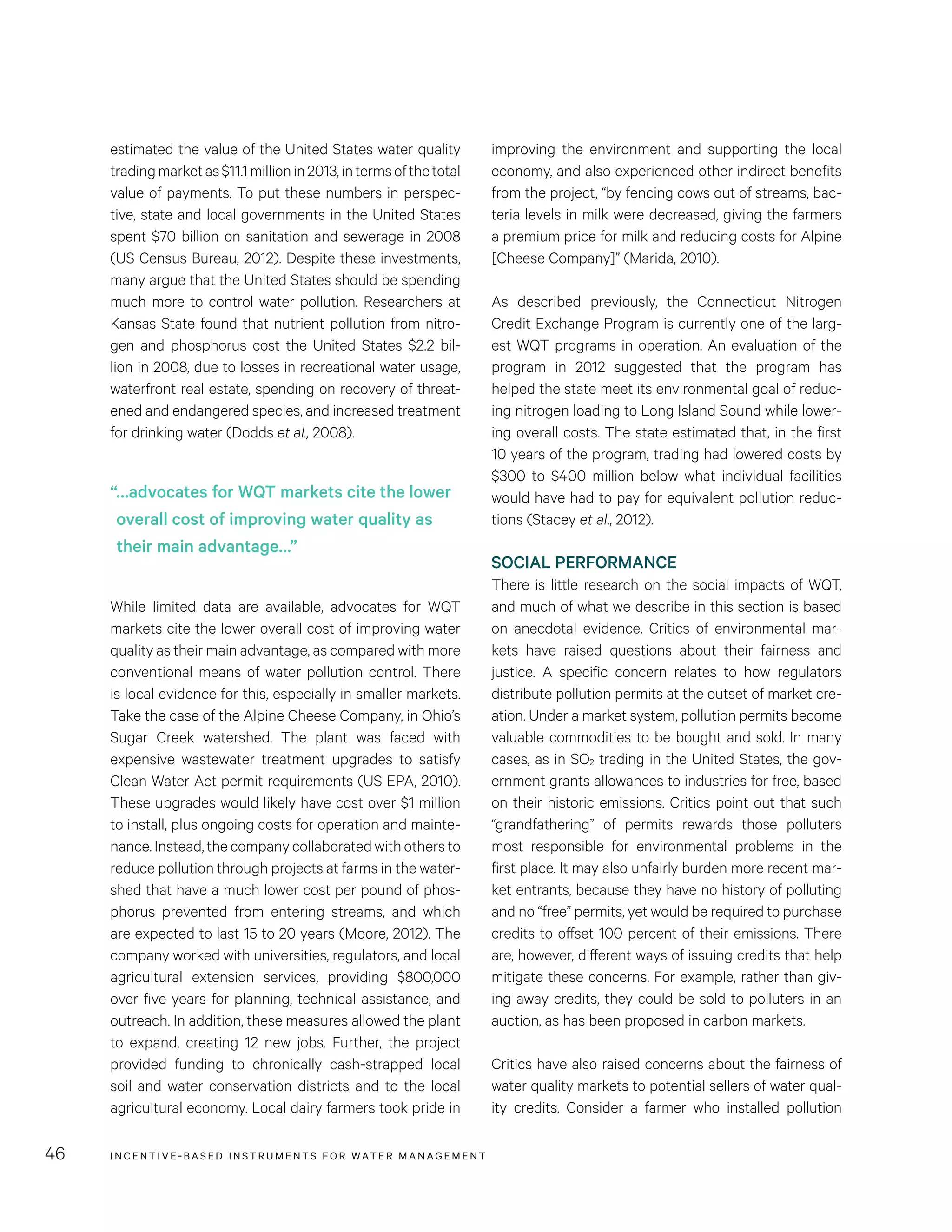 INCENTIVE-BASED INSTRUMENTS FOR WATER MANAGEMENT46
improving the environment and supporting the local
economy, and also experienced other indirect benefits
from the project, “by fencing cows out of streams, bac-
teria levels in milk were decreased, giving the farmers
a premium price for milk and reducing costs for Alpine
[Cheese Company]” (Marida, 2010).
As described previously, the Connecticut Nitrogen
Credit Exchange Program is currently one of the larg-
est WQT programs in operation. An evaluation of the
program in 2012 suggested that the program has
helped the state meet its environmental goal of reduc-
ing nitrogen loading to Long Island Sound while lower-
ing overall costs. The state estimated that, in the first
10 years of the program, trading had lowered costs by
$300 to $400 million below what individual facilities
would have had to pay for equivalent pollution reduc-
tions (Stacey et al., 2012).
SOCIAL PERFORMANCE
There is little research on the social impacts of WQT,
and much of what we describe in this section is based
on anecdotal evidence. Critics of environmental mar-
kets have raised questions about their fairness and
justice. A specific concern relates to how regulators
distribute pollution permits at the outset of market cre-
ation. Under a market system, pollution permits become
valuable commodities to be bought and sold. In many
cases, as in SO2 trading in the United States, the gov-
ernment grants allowances to industries for free, based
on their historic emissions. Critics point out that such
“grandfathering” of permits rewards those polluters
most responsible for environmental problems in the
first place. It may also unfairly burden more recent mar-
ket entrants, because they have no history of polluting
and no “free” permits, yet would be required to purchase
credits to offset 100 percent of their emissions. There
are, however, different ways of issuing credits that help
mitigate these concerns. For example, rather than giv-
ing away credits, they could be sold to polluters in an
auction, as has been proposed in carbon markets.
Critics have also raised concerns about the fairness of
water quality markets to potential sellers of water qual-
ity credits. Consider a farmer who installed pollution
estimated the value of the United States water quality
tradingmarketas$11.1millionin2013,intermsofthetotal
value of payments. To put these numbers in perspec-
tive, state and local governments in the United States
spent $70 billion on sanitation and sewerage in 2008
(US Census Bureau, 2012). Despite these investments,
many argue that the United States should be spending
much more to control water pollution. Researchers at
Kansas State found that nutrient pollution from nitro-
gen and phosphorus cost the United States $2.2 bil-
lion in 2008, due to losses in recreational water usage,
waterfront real estate, spending on recovery of threat-
ened and endangered species, and increased treatment
for drinking water (Dodds et al., 2008).
While limited data are available, advocates for WQT
markets cite the lower overall cost of improving water
quality as their main advantage, as compared with more
conventional means of water pollution control. There
is local evidence for this, especially in smaller markets.
Take the case of the Alpine Cheese Company, in Ohio’s
Sugar Creek watershed. The plant was faced with
expensive wastewater treatment upgrades to satisfy
Clean Water Act permit requirements (US EPA, 2010).
These upgrades would likely have cost over $1 million
to install, plus ongoing costs for operation and mainte-
nance.Instead,thecompanycollaboratedwithothersto
reduce pollution through projects at farms in the water-
shed that have a much lower cost per pound of phos-
phorus prevented from entering streams, and which
are expected to last 15 to 20 years (Moore, 2012). The
company worked with universities, regulators, and local
agricultural extension services, providing $800,000
over five years for planning, technical assistance, and
outreach. In addition, these measures allowed the plant
to expand, creating 12 new jobs. Further, the project
provided funding to chronically cash-strapped local
soil and water conservation districts and to the local
agricultural economy. Local dairy farmers took pride in
“…advocates for WQT markets cite the lower
overall cost of improving water quality as
their main advantage…”
 