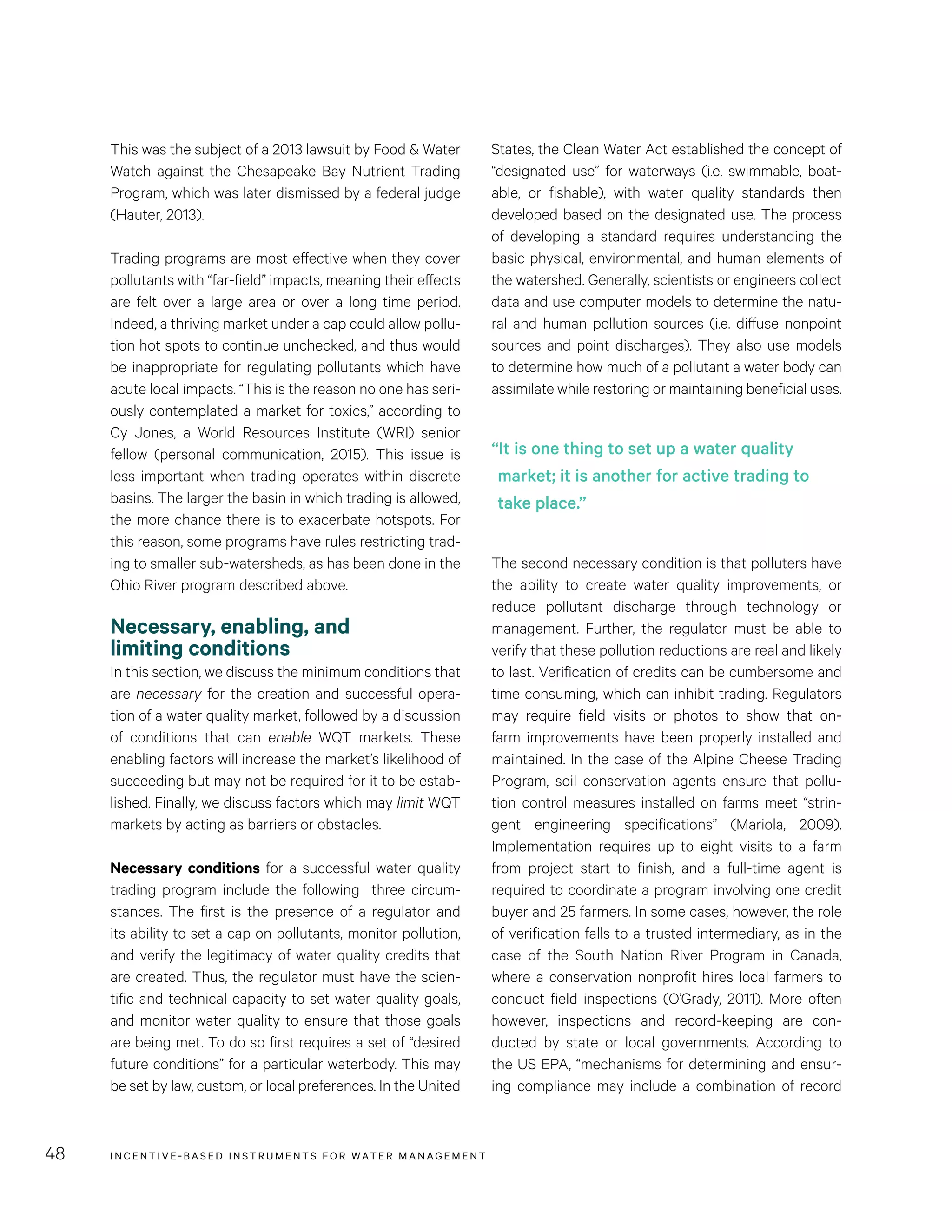 INCENTIVE-BASED INSTRUMENTS FOR WATER MANAGEMENT48
States, the Clean Water Act established the concept of
“designated use” for waterways (i.e. swimmable, boat-
able, or fishable), with water quality standards then
developed based on the designated use. The process
of developing a standard requires understanding the
basic physical, environmental, and human elements of
the watershed. Generally, scientists or engineers collect
data and use computer models to determine the natu-
ral and human pollution sources (i.e. diffuse nonpoint
sources and point discharges). They also use models
to determine how much of a pollutant a water body can
assimilate while restoring or maintaining beneficial uses.
The second necessary condition is that polluters have
the ability to create water quality improvements, or
reduce pollutant discharge through technology or
management. Further, the regulator must be able to
verify that these pollution reductions are real and likely
to last. Verification of credits can be cumbersome and
time consuming, which can inhibit trading. Regulators
may require field visits or photos to show that on-
farm improvements have been properly installed and
maintained. In the case of the Alpine Cheese Trading
Program, soil conservation agents ensure that pollu-
tion control measures installed on farms meet “strin-
gent engineering specifications” (Mariola, 2009).
Implementation requires up to eight visits to a farm
from project start to finish, and a full-time agent is
required to coordinate a program involving one credit
buyer and 25 farmers. In some cases, however, the role
of verification falls to a trusted intermediary, as in the
case of the South Nation River Program in Canada,
where a conservation nonprofit hires local farmers to
conduct field inspections (O’Grady, 2011). More often
however, inspections and record-keeping are con-
ducted by state or local governments. According to
the US EPA, “mechanisms for determining and ensur-
ing compliance may include a combination of record
This was the subject of a 2013 lawsuit by Food & Water
Watch against the Chesapeake Bay Nutrient Trading
Program, which was later dismissed by a federal judge
(Hauter, 2013).
Trading programs are most effective when they cover
pollutants with “far-field” impacts, meaning their effects
are felt over a large area or over a long time period.
Indeed, a thriving market under a cap could allow pollu-
tion hot spots to continue unchecked, and thus would
be inappropriate for regulating pollutants which have
acute local impacts. “This is the reason no one has seri-
ously contemplated a market for toxics,” according to
Cy Jones, a World Resources Institute (WRI) senior
fellow (personal communication, 2015). This issue is
less important when trading operates within discrete
basins. The larger the basin in which trading is allowed,
the more chance there is to exacerbate hotspots. For
this reason, some programs have rules restricting trad-
ing to smaller sub-watersheds, as has been done in the
Ohio River program described above.
Necessary, enabling, and
limiting conditions
In this section, we discuss the minimum conditions that
are necessary for the creation and successful opera-
tion of a water quality market, followed by a discussion
of conditions that can enable WQT markets. These
enabling factors will increase the market’s likelihood of
succeeding but may not be required for it to be estab-
lished. Finally, we discuss factors which may limit WQT
markets by acting as barriers or obstacles.
Necessary conditions for a successful water quality
trading program include the following three circum-
stances. The first is the presence of a regulator and
its ability to set a cap on pollutants, monitor pollution,
and verify the legitimacy of water quality credits that
are created. Thus, the regulator must have the scien-
tific and technical capacity to set water quality goals,
and monitor water quality to ensure that those goals
are being met. To do so first requires a set of “desired
future conditions” for a particular waterbody. This may
be set by law, custom, or local preferences. In the United
“It is one thing to set up a water quality
market; it is another for active trading to
take place.”
 