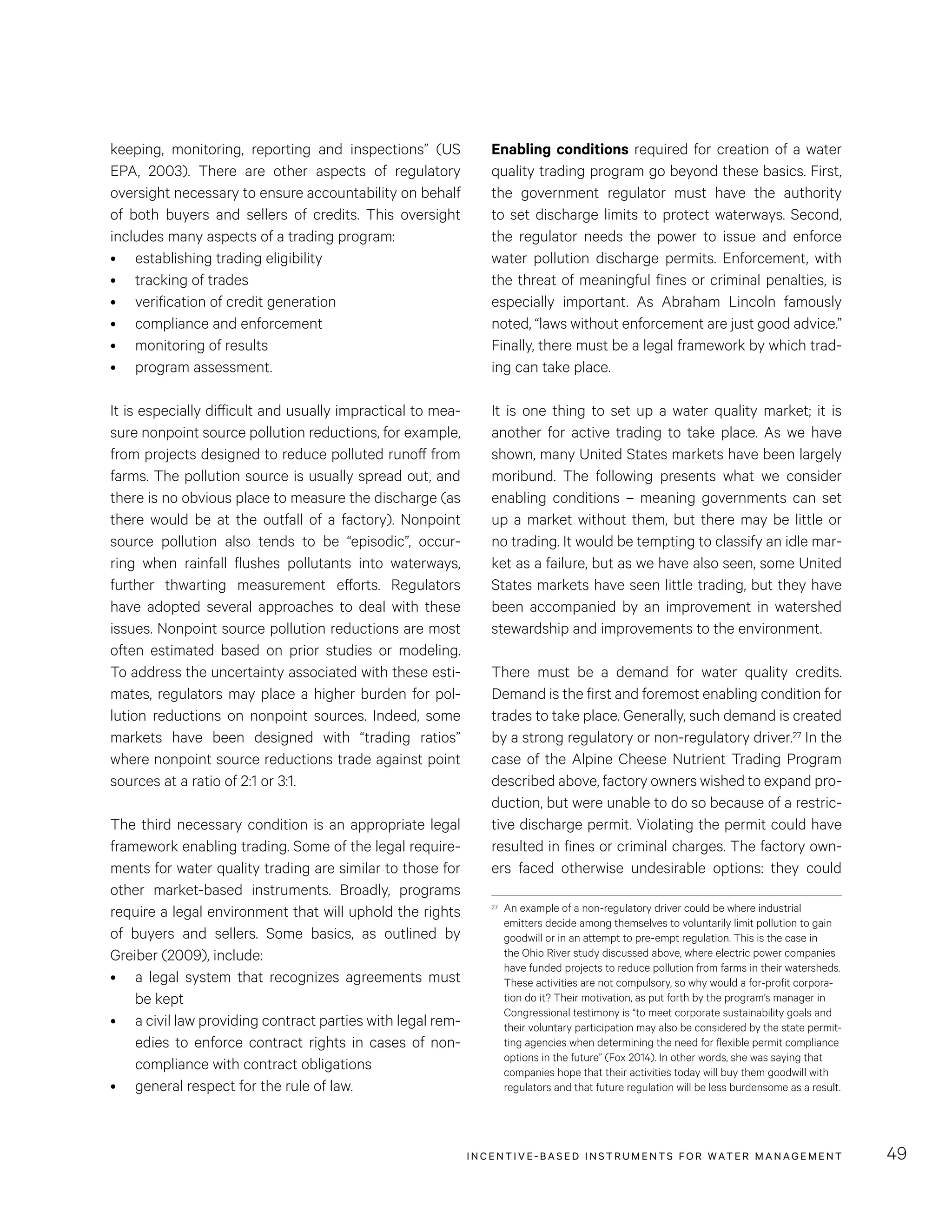 INCENTIVE-BASED INSTRUMENTS FOR WATER MANAGEMENT 49
Enabling conditions required for creation of a water
quality trading program go beyond these basics. First,
the government regulator must have the authority
to set discharge limits to protect waterways. Second,
the regulator needs the power to issue and enforce
water pollution discharge permits. Enforcement, with
the threat of meaningful fines or criminal penalties, is
especially important. As Abraham Lincoln famously
noted, “laws without enforcement are just good advice.”
Finally, there must be a legal framework by which trad-
ing can take place.
It is one thing to set up a water quality market; it is
another for active trading to take place. As we have
shown, many United States markets have been largely
moribund. The following presents what we consider
enabling conditions – meaning governments can set
up a market without them, but there may be little or
no trading. It would be tempting to classify an idle mar-
ket as a failure, but as we have also seen, some United
States markets have seen little trading, but they have
been accompanied by an improvement in watershed
stewardship and improvements to the environment.
There must be a demand for water quality credits.
Demand is the first and foremost enabling condition for
trades to take place. Generally, such demand is created
by a strong regulatory or non-regulatory driver.27 In the
case of the Alpine Cheese Nutrient Trading Program
described above, factory owners wished to expand pro-
duction, but were unable to do so because of a restric-
tive discharge permit. Violating the permit could have
resulted in fines or criminal charges. The factory own-
ers faced otherwise undesirable options: they could
27	 An example of a non-regulatory driver could be where industrial
emitters decide among themselves to voluntarily limit pollution to gain
goodwill or in an attempt to pre-empt regulation. This is the case in
the Ohio River study discussed above, where electric power companies
have funded projects to reduce pollution from farms in their watersheds.
These activities are not compulsory, so why would a for-profit corpora-
tion do it? Their motivation, as put forth by the program’s manager in
Congressional testimony is “to meet corporate sustainability goals and
their voluntary participation may also be considered by the state permit-
ting agencies when determining the need for flexible permit compliance
options in the future” (Fox 2014). In other words, she was saying that
companies hope that their activities today will buy them goodwill with
regulators and that future regulation will be less burdensome as a result.
keeping, monitoring, reporting and inspections” (US
EPA, 2003). There are other aspects of regulatory
oversight necessary to ensure accountability on behalf
of both buyers and sellers of credits. This oversight
includes many aspects of a trading program:
•	 establishing trading eligibility
•	 tracking of trades
•	 verification of credit generation
•	 compliance and enforcement
•	 monitoring of results
•	 program assessment.
It is especially difficult and usually impractical to mea-
sure nonpoint source pollution reductions, for example,
from projects designed to reduce polluted runoff from
farms. The pollution source is usually spread out, and
there is no obvious place to measure the discharge (as
there would be at the outfall of a factory). Nonpoint
source pollution also tends to be “episodic”, occur-
ring when rainfall flushes pollutants into waterways,
further thwarting measurement efforts. Regulators
have adopted several approaches to deal with these
issues. Nonpoint source pollution reductions are most
often estimated based on prior studies or modeling.
To address the uncertainty associated with these esti-
mates, regulators may place a higher burden for pol-
lution reductions on nonpoint sources. Indeed, some
markets have been designed with “trading ratios”
where nonpoint source reductions trade against point
sources at a ratio of 2:1 or 3:1.
The third necessary condition is an appropriate legal
framework enabling trading. Some of the legal require-
ments for water quality trading are similar to those for
other market-based instruments. Broadly, programs
require a legal environment that will uphold the rights
of buyers and sellers. Some basics, as outlined by
Greiber (2009), include:
•	 a legal system that recognizes agreements must
be kept
•	 a civil law providing contract parties with legal rem-
edies to enforce contract rights in cases of non-
compliance with contract obligations
•	 general respect for the rule of law.
 