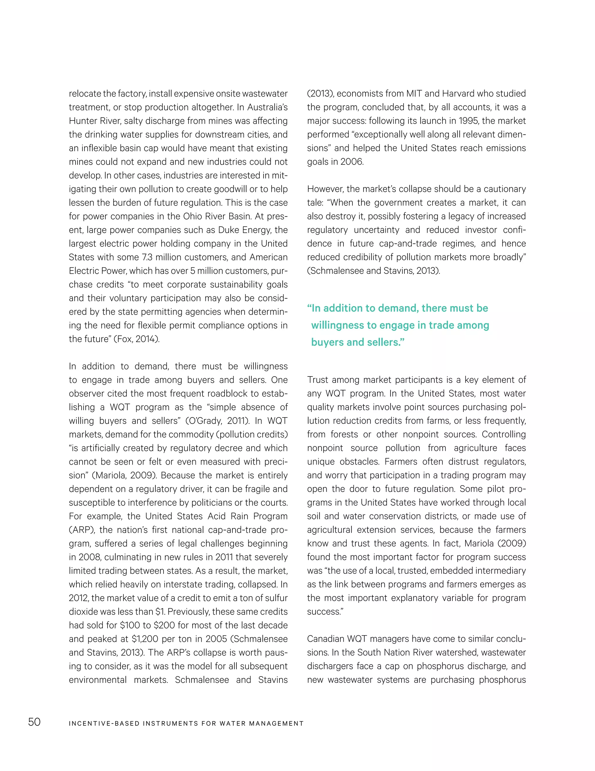 INCENTIVE-BASED INSTRUMENTS FOR WATER MANAGEMENT50
(2013), economists from MIT and Harvard who studied
the program, concluded that, by all accounts, it was a
major success: following its launch in 1995, the market
performed “exceptionally well along all relevant dimen-
sions” and helped the United States reach emissions
goals in 2006.
However, the market’s collapse should be a cautionary
tale: “When the government creates a market, it can
also destroy it, possibly fostering a legacy of increased
regulatory uncertainty and reduced investor confi-
dence in future cap-and-trade regimes, and hence
reduced credibility of pollution markets more broadly”
(Schmalensee and Stavins, 2013).
Trust among market participants is a key element of
any WQT program. In the United States, most water
quality markets involve point sources purchasing pol-
lution reduction credits from farms, or less frequently,
from forests or other nonpoint sources. Controlling
nonpoint source pollution from agriculture faces
unique obstacles. Farmers often distrust regulators,
and worry that participation in a trading program may
open the door to future regulation. Some pilot pro-
grams in the United States have worked through local
soil and water conservation districts, or made use of
agricultural extension services, because the farmers
know and trust these agents. In fact, Mariola (2009)
found the most important factor for program success
was “the use of a local, trusted, embedded intermediary
as the link between programs and farmers emerges as
the most important explanatory variable for program
success.”
Canadian WQT managers have come to similar conclu-
sions. In the South Nation River watershed, wastewater
dischargers face a cap on phosphorus discharge, and
new wastewater systems are purchasing phosphorus
relocate the factory, install expensive onsite wastewater
treatment, or stop production altogether. In Australia’s
Hunter River, salty discharge from mines was affecting
the drinking water supplies for downstream cities, and
an inflexible basin cap would have meant that existing
mines could not expand and new industries could not
develop. In other cases, industries are interested in mit-
igating their own pollution to create goodwill or to help
lessen the burden of future regulation. This is the case
for power companies in the Ohio River Basin. At pres-
ent, large power companies such as Duke Energy, the
largest electric power holding company in the United
States with some 7.3 million customers, and American
Electric Power, which has over 5 million customers, pur-
chase credits “to meet corporate sustainability goals
and their voluntary participation may also be consid-
ered by the state permitting agencies when determin-
ing the need for flexible permit compliance options in
the future” (Fox, 2014).
In addition to demand, there must be willingness
to engage in trade among buyers and sellers. One
observer cited the most frequent roadblock to estab-
lishing a WQT program as the “simple absence of
willing buyers and sellers” (O’Grady, 2011). In WQT
markets, demand for the commodity (pollution credits)
“is artificially created by regulatory decree and which
cannot be seen or felt or even measured with preci-
sion” (Mariola, 2009). Because the market is entirely
dependent on a regulatory driver, it can be fragile and
susceptible to interference by politicians or the courts.
For example, the United States Acid Rain Program
(ARP), the nation’s first national cap-and-trade pro-
gram, suffered a series of legal challenges beginning
in 2008, culminating in new rules in 2011 that severely
limited trading between states. As a result, the market,
which relied heavily on interstate trading, collapsed. In
2012, the market value of a credit to emit a ton of sulfur
dioxide was less than $1. Previously, these same credits
had sold for $100 to $200 for most of the last decade
and peaked at $1,200 per ton in 2005 (Schmalensee
and Stavins, 2013). The ARP’s collapse is worth paus-
ing to consider, as it was the model for all subsequent
environmental markets. Schmalensee and Stavins
“In addition to demand, there must be
willingness to engage in trade among
buyers and sellers.”
 