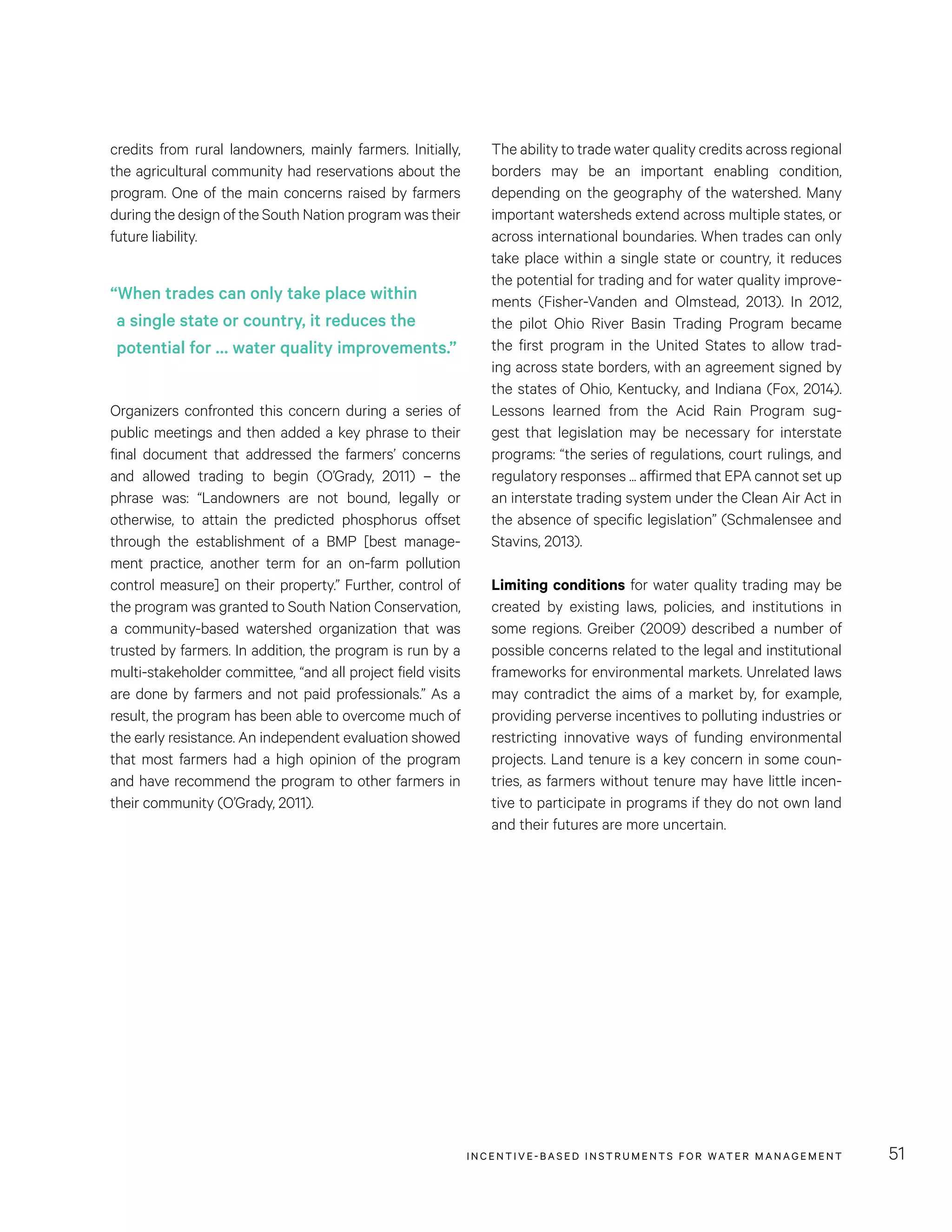 INCENTIVE-BASED INSTRUMENTS FOR WATER MANAGEMENT 51
The ability to trade water quality credits across regional
borders may be an important enabling condition,
depending on the geography of the watershed. Many
important watersheds extend across multiple states, or
across international boundaries. When trades can only
take place within a single state or country, it reduces
the potential for trading and for water quality improve-
ments (Fisher-Vanden and Olmstead, 2013). In 2012,
the pilot Ohio River Basin Trading Program became
the first program in the United States to allow trad-
ing across state borders, with an agreement signed by
the states of Ohio, Kentucky, and Indiana (Fox, 2014).
Lessons learned from the Acid Rain Program sug-
gest that legislation may be necessary for interstate
programs: “the series of regulations, court rulings, and
regulatory responses ... affirmed that EPA cannot set up
an interstate trading system under the Clean Air Act in
the absence of specific legislation” (Schmalensee and
Stavins, 2013).
Limiting conditions for water quality trading may be
created by existing laws, policies, and institutions in
some regions. Greiber (2009) described a number of
possible concerns related to the legal and institutional
frameworks for environmental markets. Unrelated laws
may contradict the aims of a market by, for example,
providing perverse incentives to polluting industries or
restricting innovative ways of funding environmental
projects. Land tenure is a key concern in some coun-
tries, as farmers without tenure may have little incen-
tive to participate in programs if they do not own land
and their futures are more uncertain.
credits from rural landowners, mainly farmers. Initially,
the agricultural community had reservations about the
program. One of the main concerns raised by farmers
during the design of the South Nation program was their
future liability.
Organizers confronted this concern during a series of
public meetings and then added a key phrase to their
final document that addressed the farmers’ concerns
and allowed trading to begin (O’Grady, 2011) – the
phrase was: “Landowners are not bound, legally or
otherwise, to attain the predicted phosphorus offset
through the establishment of a BMP [best manage-
ment practice, another term for an on-farm pollution
control measure] on their property.” Further, control of
the program was granted to South Nation Conservation,
a community-based watershed organization that was
trusted by farmers. In addition, the program is run by a
multi-stakeholder committee, “and all project field visits
are done by farmers and not paid professionals.” As a
result, the program has been able to overcome much of
the early resistance. An independent evaluation showed
that most farmers had a high opinion of the program
and have recommend the program to other farmers in
their community (O’Grady, 2011).
“When trades can only take place within
a single state or country, it reduces the
potential for … water quality improvements.”
 