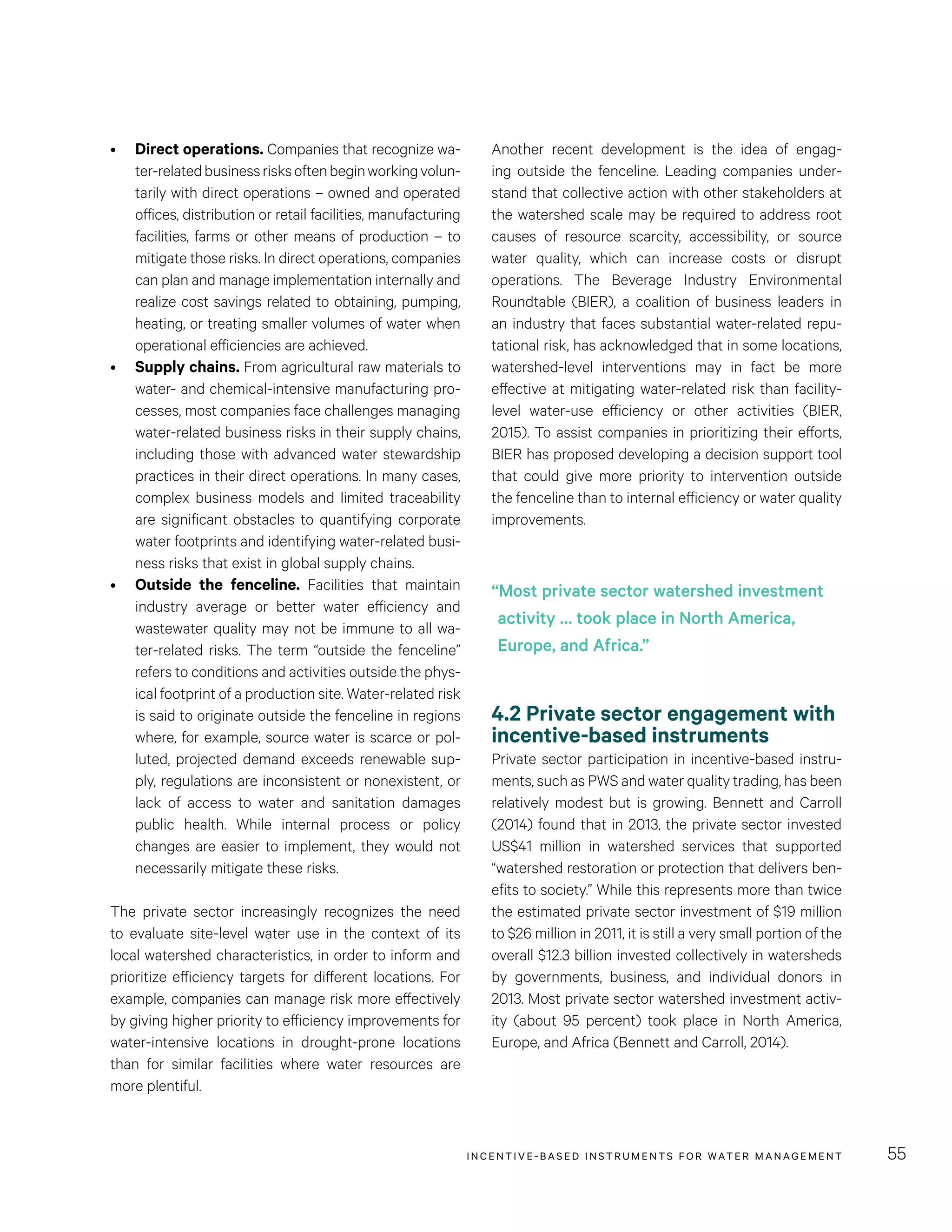 INCENTIVE-BASED INSTRUMENTS FOR WATER MANAGEMENT 55
Another recent development is the idea of engag-
ing outside the fenceline. Leading companies under-
stand that collective action with other stakeholders at
the watershed scale may be required to address root
causes of resource scarcity, accessibility, or source
water quality, which can increase costs or disrupt
operations. The Beverage Industry Environmental
Roundtable (BIER), a coalition of business leaders in
an industry that faces substantial water-related repu-
tational risk, has acknowledged that in some locations,
watershed-level interventions may in fact be more
effective at mitigating water-related risk than facility-
level water-use efficiency or other activities (BIER,
2015). To assist companies in prioritizing their efforts,
BIER has proposed developing a decision support tool
that could give more priority to intervention outside
the fenceline than to internal efficiency or water quality
improvements.
4.2 Private sector engagement with
incentive-based instruments
Private sector participation in incentive-based instru-
ments, such as PWS and water quality trading, has been
relatively modest but is growing. Bennett and Carroll
(2014) found that in 2013, the private sector invested
US$41 million in watershed services that supported
“watershed restoration or protection that delivers ben-
efits to society.” While this represents more than twice
the estimated private sector investment of $19 million
to $26 million in 2011, it is still a very small portion of the
overall $12.3 billion invested collectively in watersheds
by governments, business, and individual donors in
2013. Most private sector watershed investment activ-
ity (about 95  percent) took place in North America,
Europe, and Africa (Bennett and Carroll, 2014).
•	 Direct operations. Companies that recognize wa-
ter-relatedbusinessrisksoftenbeginworkingvolun-
tarily with direct operations – owned and operated
offices, distribution or retail facilities, manufacturing
facilities, farms or other means of production – to
mitigate those risks. In direct operations, companies
can plan and manage implementation internally and
realize cost savings related to obtaining, pumping,
heating, or treating smaller volumes of water when
operational efficiencies are achieved.
•	 Supply chains. From agricultural raw materials to
water- and chemical-intensive manufacturing pro-
cesses, most companies face challenges managing
water-related business risks in their supply chains,
including those with advanced water stewardship
practices in their direct operations. In many cases,
complex business models and limited traceability
are significant obstacles to quantifying corporate
water footprints and identifying water-related busi-
ness risks that exist in global supply chains.
•	 Outside the fenceline. Facilities that maintain
industry average or better water efficiency and
wastewater quality may not be immune to all wa-
ter-related risks. The term “outside the fenceline”
refers to conditions and activities outside the phys-
ical footprint of a production site. Water-related risk
is said to originate outside the fenceline in regions
where, for example, source water is scarce or pol-
luted, projected demand exceeds renewable sup-
ply, regulations are inconsistent or nonexistent, or
lack of access to water and sanitation damages
public health. While internal process or policy
changes are easier to implement, they would not
necessarily mitigate these risks.
The private sector increasingly recognizes the need
to evaluate site-level water use in the context of its
local watershed characteristics, in order to inform and
prioritize efficiency targets for different locations. For
example, companies can manage risk more effectively
by giving higher priority to efficiency improvements for
water-intensive locations in drought-prone locations
than for similar facilities where water resources are
more plentiful.
“Most private sector watershed investment
activity … took place in North America,
Europe, and Africa.”
 