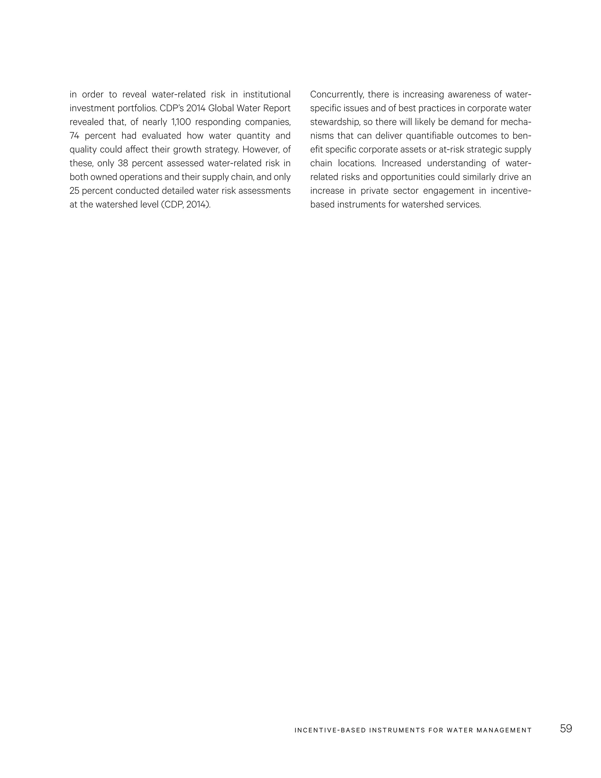 INCENTIVE-BASED INSTRUMENTS FOR WATER MANAGEMENT 59
Concurrently, there is increasing awareness of water-
specific issues and of best practices in corporate water
stewardship, so there will likely be demand for mecha-
nisms that can deliver quantifiable outcomes to ben-
efit specific corporate assets or at-risk strategic supply
chain locations. Increased understanding of water-
related risks and opportunities could similarly drive an
increase in private sector engagement in incentive-
based instruments for watershed services.
in order to reveal water-related risk in institutional
investment portfolios. CDP’s 2014 Global Water Report
revealed that, of nearly 1,100 responding companies,
74  percent had evaluated how water quantity and
quality could affect their growth strategy. However, of
these, only 38 percent assessed water-related risk in
both owned operations and their supply chain, and only
25 percent conducted detailed water risk assessments
at the watershed level (CDP, 2014).
 