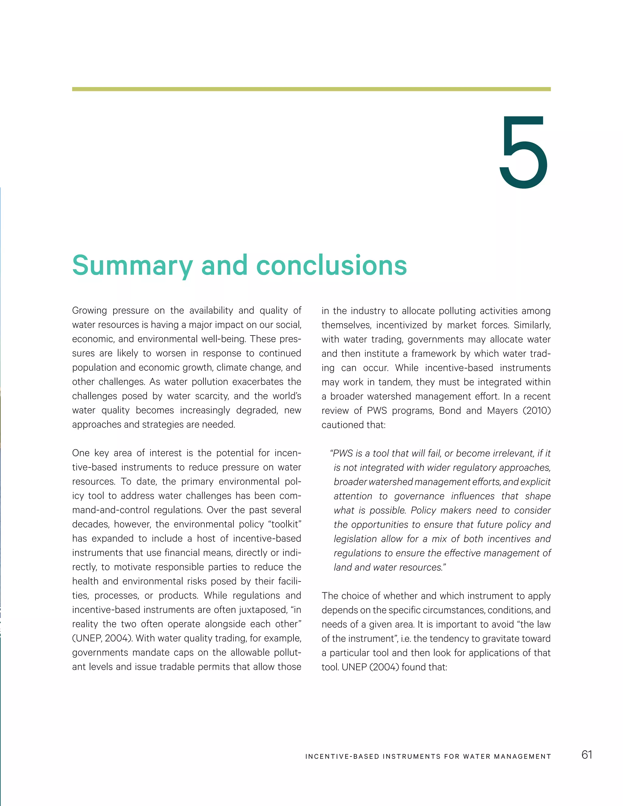 5
Summary and conclusions
INCENTIVE-BASED INSTRUMENTS FOR WATER MANAGEMENT 61
Growing pressure on the availability and quality of
water resources is having a major impact on our social,
economic, and environmental well-being. These pres-
sures are likely to worsen in response to continued
population and economic growth, climate change, and
other challenges. As water pollution exacerbates the
challenges posed by water scarcity, and the world’s
water quality becomes increasingly degraded, new
approaches and strategies are needed.
One key area of interest is the potential for incen-
tive-based instruments to reduce pressure on water
resources. To date, the primary environmental pol-
icy tool to address water challenges has been com-
mand-and-control regulations. Over the past several
decades, however, the environmental policy “toolkit”
has expanded to include a host of incentive-based
instruments that use financial means, directly or indi-
rectly, to motivate responsible parties to reduce the
health and environmental risks posed by their facili-
ties, processes, or products. While regulations and
incentive-based instruments are often juxtaposed, “in
reality the two often operate alongside each other”
(UNEP, 2004). With water quality trading, for example,
governments mandate caps on the allowable pollut-
ant levels and issue tradable permits that allow those
in the industry to allocate polluting activities among
themselves, incentivized by market forces. Similarly,
with water trading, governments may allocate water
and then institute a framework by which water trad-
ing can occur. While incentive-based instruments
may work in tandem, they must be integrated within
a broader watershed management effort. In a recent
review of PWS programs, Bond and Mayers (2010)
cautioned that:
“PWS is a tool that will fail, or become irrelevant, if it
is not integrated with wider regulatory approaches,
broaderwatershedmanagementefforts,andexplicit
attention to governance influences that shape
what is possible. Policy makers need to consider
the opportunities to ensure that future policy and
legislation allow for a mix of both incentives and
regulations to ensure the effective management of
land and water resources.”
The choice of whether and which instrument to apply
depends on the specific circumstances, conditions, and
needs of a given area. It is important to avoid “the law
of the instrument”, i.e. the tendency to gravitate toward
a particular tool and then look for applications of that
tool. UNEP (2004) found that:
 