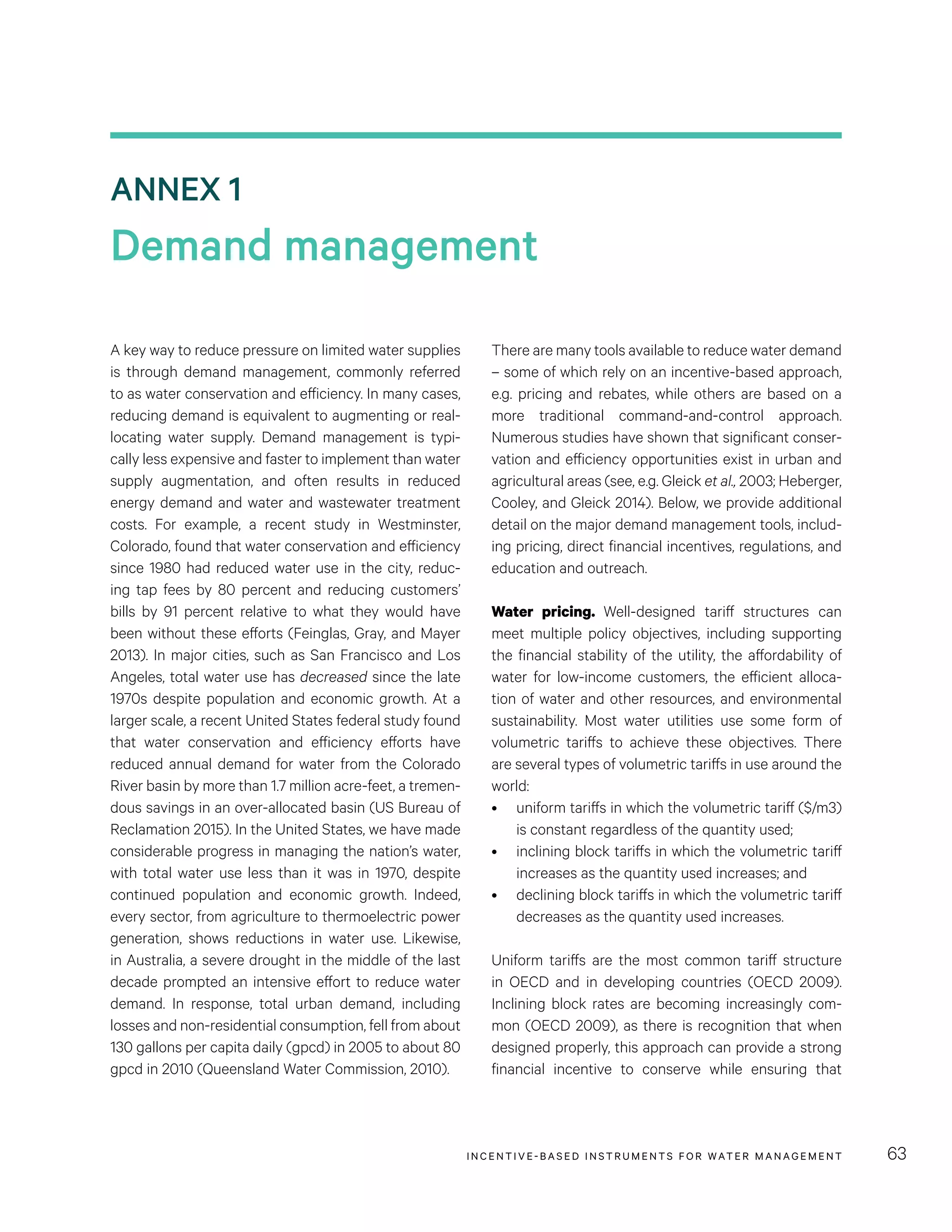 ANNEX 1
Demand management
INCENTIVE-BASED INSTRUMENTS FOR WATER MANAGEMENT 63
A key way to reduce pressure on limited water supplies
is through demand management, commonly referred
to as water conservation and efficiency. In many cases,
reducing demand is equivalent to augmenting or real-
locating water supply. Demand management is typi-
cally less expensive and faster to implement than water
supply augmentation, and often results in reduced
energy demand and water and wastewater treatment
costs. For example, a recent study in Westminster,
Colorado, found that water conservation and efficiency
since 1980 had reduced water use in the city, reduc-
ing tap fees by 80 percent and reducing customers’
bills by 91  percent relative to what they would have
been without these efforts (Feinglas, Gray, and Mayer
2013). In major cities, such as San Francisco and Los
Angeles, total water use has decreased since the late
1970s despite population and economic growth. At a
larger scale, a recent United States federal study found
that water conservation and efficiency efforts have
reduced annual demand for water from the Colorado
River basin by more than 1.7 million acre-feet, a tremen-
dous savings in an over-allocated basin (US Bureau of
Reclamation 2015). In the United States, we have made
considerable progress in managing the nation’s water,
with total water use less than it was in 1970, despite
continued population and economic growth. Indeed,
every sector, from agriculture to thermoelectric power
generation, shows reductions in water use. Likewise,
in Australia, a severe drought in the middle of the last
decade prompted an intensive effort to reduce water
demand. In response, total urban demand, including
losses and non-residential consumption, fell from about
130 gallons per capita daily (gpcd) in 2005 to about 80
gpcd in 2010 (Queensland Water Commission, 2010).
There are many tools available to reduce water demand
– some of which rely on an incentive-based approach,
e.g. pricing and rebates, while others are based on a
more traditional command-and-control approach.
Numerous studies have shown that significant conser-
vation and efficiency opportunities exist in urban and
agricultural areas (see, e.g. Gleick et al., 2003; Heberger,
Cooley, and Gleick 2014). Below, we provide additional
detail on the major demand management tools, includ-
ing pricing, direct financial incentives, regulations, and
education and outreach.
Water pricing. Well-designed tariff structures can
meet multiple policy objectives, including supporting
the financial stability of the utility, the affordability of
water for low-income customers, the efficient alloca-
tion of water and other resources, and environmental
sustainability. Most water utilities use some form of
volumetric tariffs to achieve these objectives. There
are several types of volumetric tariffs in use around the
world:
•	 uniform tariffs in which the volumetric tariff ($/m3)
is constant regardless of the quantity used;
•	 inclining block tariffs in which the volumetric tariff
increases as the quantity used increases; and
•	 declining block tariffs in which the volumetric tariff
decreases as the quantity used increases.
Uniform tariffs are the most common tariff structure
in OECD and in developing countries (OECD 2009).
Inclining block rates are becoming increasingly com-
mon (OECD 2009), as there is recognition that when
designed properly, this approach can provide a strong
financial incentive to conserve while ensuring that
 