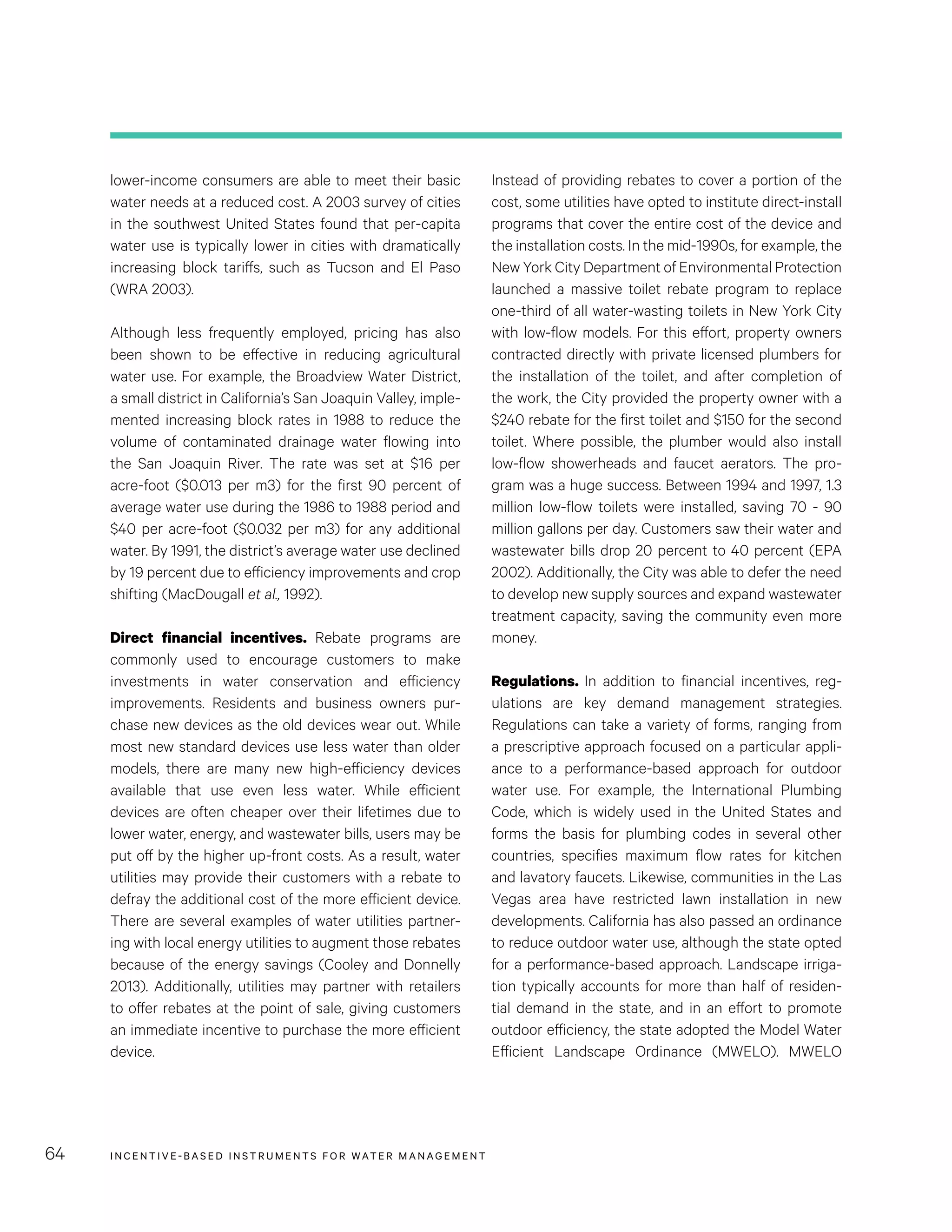 INCENTIVE-BASED INSTRUMENTS FOR WATER MANAGEMENT64
Instead of providing rebates to cover a portion of the
cost, some utilities have opted to institute direct-install
programs that cover the entire cost of the device and
the installation costs. In the mid-1990s, for example, the
New York City Department of Environmental Protection
launched a massive toilet rebate program to replace
one-third of all water-wasting toilets in New York City
with low-flow models. For this effort, property owners
contracted directly with private licensed plumbers for
the installation of the toilet, and after completion of
the work, the City provided the property owner with a
$240 rebate for the first toilet and $150 for the second
toilet. Where possible, the plumber would also install
low-flow showerheads and faucet aerators. The pro-
gram was a huge success. Between 1994 and 1997, 1.3
million low-flow toilets were installed, saving 70 - 90
million gallons per day. Customers saw their water and
wastewater bills drop 20 percent to 40 percent (EPA
2002). Additionally, the City was able to defer the need
to develop new supply sources and expand wastewater
treatment capacity, saving the community even more
money.
Regulations. In addition to financial incentives, reg-
ulations are key demand management strategies.
Regulations can take a variety of forms, ranging from
a prescriptive approach focused on a particular appli-
ance to a performance-based approach for outdoor
water use. For example, the International Plumbing
Code, which is widely used in the United States and
forms the basis for plumbing codes in several other
countries, specifies maximum flow rates for kitchen
and lavatory faucets. Likewise, communities in the Las
Vegas area have restricted lawn installation in new
developments. California has also passed an ordinance
to reduce outdoor water use, although the state opted
for a performance-based approach. Landscape irriga-
tion typically accounts for more than half of residen-
tial demand in the state, and in an effort to promote
outdoor efficiency, the state adopted the Model Water
Efficient Landscape Ordinance (MWELO). MWELO
lower-income consumers are able to meet their basic
water needs at a reduced cost. A 2003 survey of cities
in the southwest United States found that per-capita
water use is typically lower in cities with dramatically
increasing block tariffs, such as Tucson and El Paso
(WRA 2003).
Although less frequently employed, pricing has also
been shown to be effective in reducing agricultural
water use. For example, the Broadview Water District,
a small district in California’s San Joaquin Valley, imple-
mented increasing block rates in 1988 to reduce the
volume of contaminated drainage water flowing into
the San Joaquin River. The rate was set at $16 per
acre-foot ($0.013 per m3) for the first 90 percent of
average water use during the 1986 to 1988 period and
$40 per acre-foot ($0.032 per m3) for any additional
water. By 1991, the district’s average water use declined
by 19 percent due to efficiency improvements and crop
shifting (MacDougall et al., 1992).
Direct financial incentives. Rebate programs are
commonly used to encourage customers to make
investments in water conservation and efficiency
improvements. Residents and business owners pur-
chase new devices as the old devices wear out. While
most new standard devices use less water than older
models, there are many new high-efficiency devices
available that use even less water. While efficient
devices are often cheaper over their lifetimes due to
lower water, energy, and wastewater bills, users may be
put off by the higher up-front costs. As a result, water
utilities may provide their customers with a rebate to
defray the additional cost of the more efficient device.
There are several examples of water utilities partner-
ing with local energy utilities to augment those rebates
because of the energy savings (Cooley and Donnelly
2013). Additionally, utilities may partner with retailers
to offer rebates at the point of sale, giving customers
an immediate incentive to purchase the more efficient
device.
 