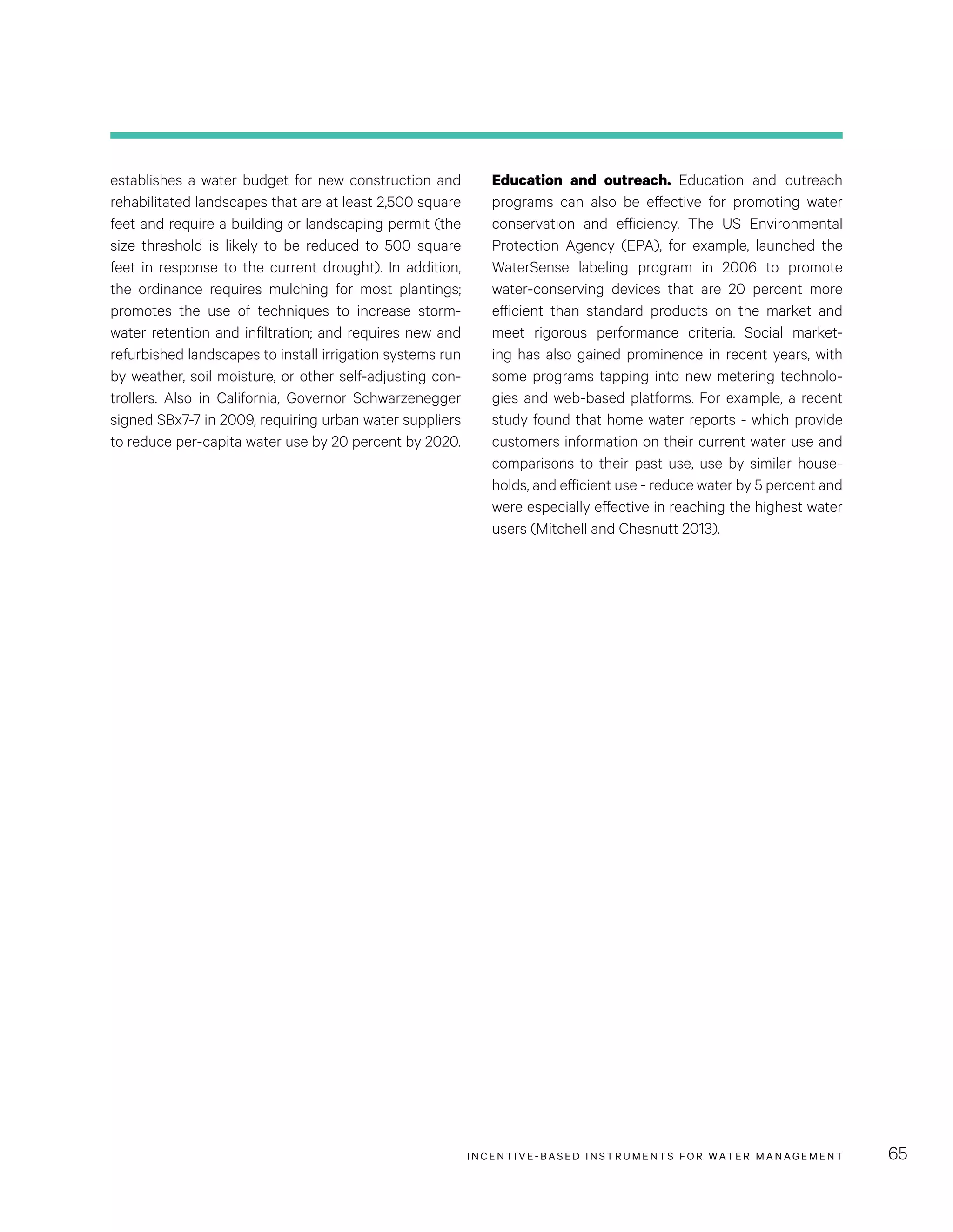 INCENTIVE-BASED INSTRUMENTS FOR WATER MANAGEMENT 65
Education and outreach. Education and outreach
programs can also be effective for promoting water
conservation and efficiency. The US Environmental
Protection Agency (EPA), for example, launched the
WaterSense labeling program in 2006 to promote
water-conserving devices that are 20  percent more
efficient than standard products on the market and
meet rigorous performance criteria. Social market-
ing has also gained prominence in recent years, with
some programs tapping into new metering technolo-
gies and web-based platforms. For example, a recent
study found that home water reports - which provide
customers information on their current water use and
comparisons to their past use, use by similar house-
holds, and efficient use - reduce water by 5 percent and
were especially effective in reaching the highest water
users (Mitchell and Chesnutt 2013).
establishes a water budget for new construction and
rehabilitated landscapes that are at least 2,500 square
feet and require a building or landscaping permit (the
size threshold is likely to be reduced to 500 square
feet in response to the current drought). In addition,
the ordinance requires mulching for most plantings;
promotes the use of techniques to increase storm-
water retention and infiltration; and requires new and
refurbished landscapes to install irrigation systems run
by weather, soil moisture, or other self-adjusting con-
trollers. Also in California, Governor Schwarzenegger
signed SBx7-7 in 2009, requiring urban water suppliers
to reduce per-capita water use by 20 percent by 2020.
 