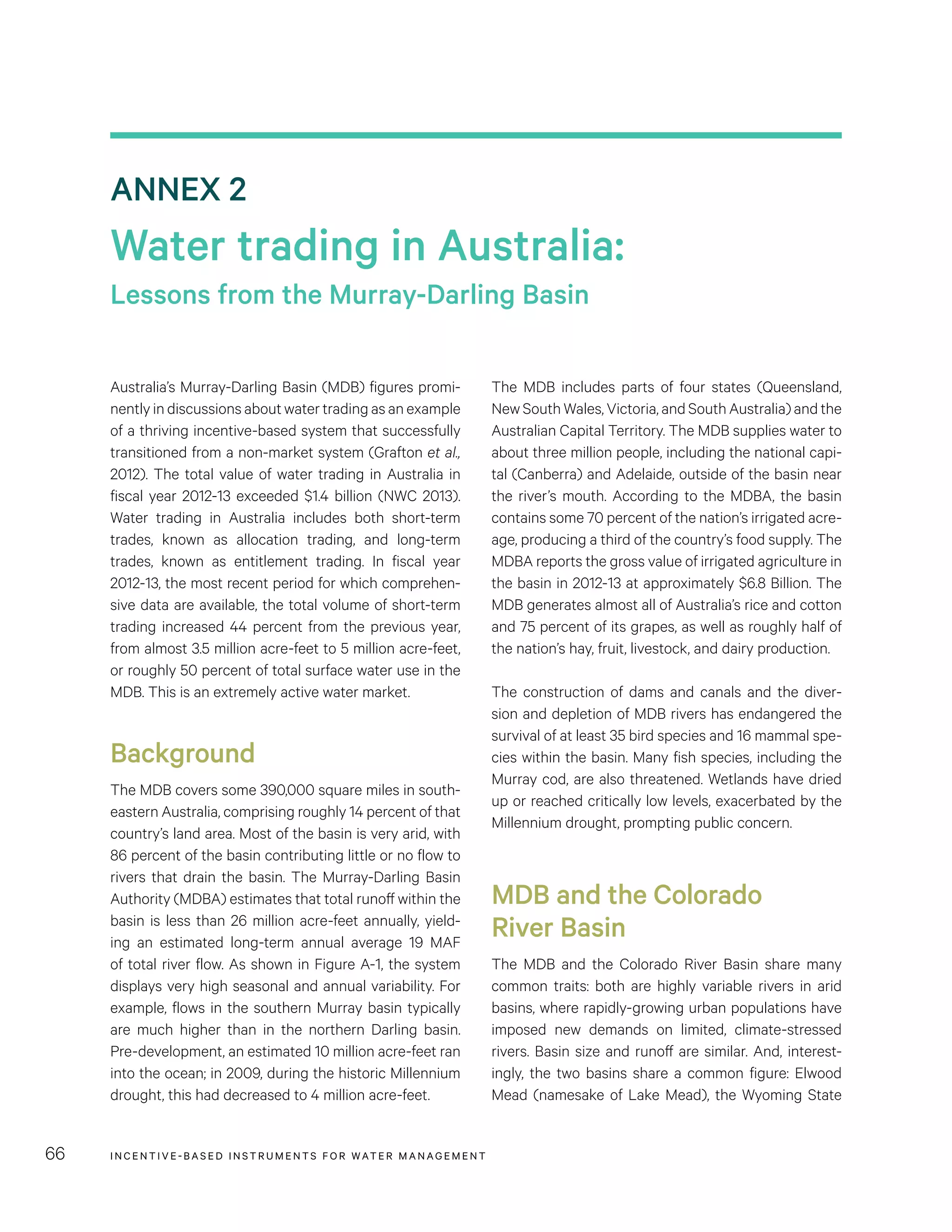 INCENTIVE-BASED INSTRUMENTS FOR WATER MANAGEMENT66
The MDB includes parts of four states (Queensland,
New South Wales, Victoria, and South Australia) and the
Australian Capital Territory. The MDB supplies water to
about three million people, including the national capi-
tal (Canberra) and Adelaide, outside of the basin near
the river’s mouth. According to the MDBA, the basin
contains some 70 percent of the nation’s irrigated acre-
age, producing a third of the country’s food supply. The
MDBA reports the gross value of irrigated agriculture in
the basin in 2012-13 at approximately $6.8 Billion. The
MDB generates almost all of Australia’s rice and cotton
and 75 percent of its grapes, as well as roughly half of
the nation’s hay, fruit, livestock, and dairy production.
The construction of dams and canals and the diver-
sion and depletion of MDB rivers has endangered the
survival of at least 35 bird species and 16 mammal spe-
cies within the basin. Many fish species, including the
Murray cod, are also threatened. Wetlands have dried
up or reached critically low levels, exacerbated by the
Millennium drought, prompting public concern.
MDB and the Colorado
River Basin
The MDB and the Colorado River Basin share many
common traits: both are highly variable rivers in arid
basins, where rapidly-growing urban populations have
imposed new demands on limited, climate-stressed
rivers. Basin size and runoff are similar. And, interest-
ingly, the two basins share a common figure: Elwood
Mead (namesake of Lake Mead), the Wyoming State
Australia’s Murray-Darling Basin (MDB) figures promi-
nently in discussions about water trading as an example
of a thriving incentive-based system that successfully
transitioned from a non-market system (Grafton et al.,
2012). The total value of water trading in Australia in
fiscal year 2012-13 exceeded $1.4 billion (NWC 2013).
Water trading in Australia includes both short-term
trades, known as allocation trading, and long-term
trades, known as entitlement trading. In fiscal year
2012-13, the most recent period for which comprehen-
sive data are available, the total volume of short-term
trading increased 44 percent from the previous year,
from almost 3.5 million acre-feet to 5 million acre-feet,
or roughly 50 percent of total surface water use in the
MDB. This is an extremely active water market.
Background
The MDB covers some 390,000 square miles in south-
eastern Australia, comprising roughly 14 percent of that
country’s land area. Most of the basin is very arid, with
86 percent of the basin contributing little or no flow to
rivers that drain the basin. The Murray-Darling Basin
Authority (MDBA) estimates that total runoff within the
basin is less than 26 million acre-feet annually, yield-
ing an estimated long-term annual average 19 MAF
of total river flow. As shown in Figure A-1, the system
displays very high seasonal and annual variability. For
example, flows in the southern Murray basin typically
are much higher than in the northern Darling basin.
Pre-development, an estimated 10 million acre-feet ran
into the ocean; in 2009, during the historic Millennium
drought, this had decreased to 4 million acre-feet.
ANNEX 2
Water trading in Australia:
Lessons from the Murray-Darling Basin
 