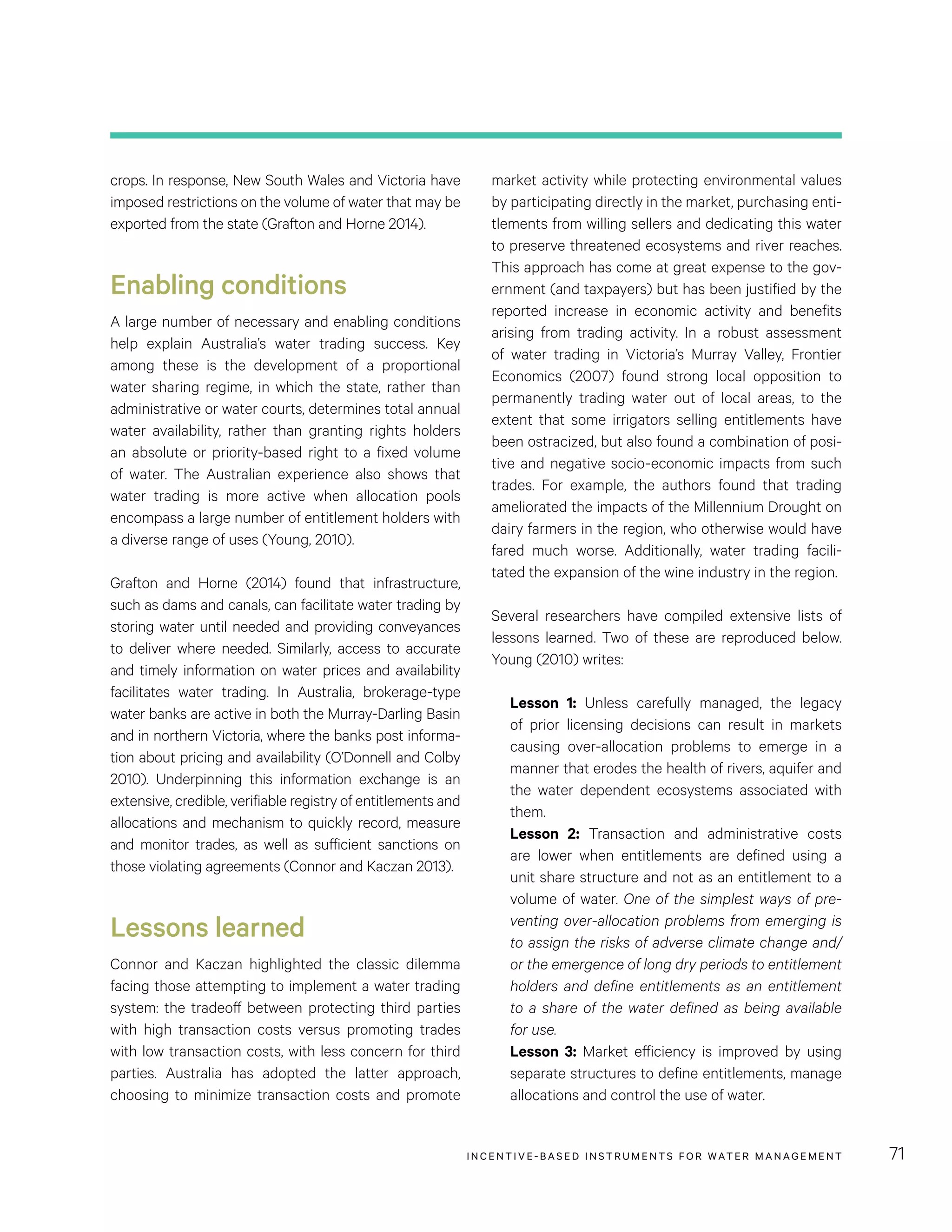 INCENTIVE-BASED INSTRUMENTS FOR WATER MANAGEMENT 71
market activity while protecting environmental values
by participating directly in the market, purchasing enti-
tlements from willing sellers and dedicating this water
to preserve threatened ecosystems and river reaches.
This approach has come at great expense to the gov-
ernment (and taxpayers) but has been justified by the
reported increase in economic activity and benefits
arising from trading activity. In a robust assessment
of water trading in Victoria’s Murray Valley, Frontier
Economics (2007) found strong local opposition to
permanently trading water out of local areas, to the
extent that some irrigators selling entitlements have
been ostracized, but also found a combination of posi-
tive and negative socio-economic impacts from such
trades. For example, the authors found that trading
ameliorated the impacts of the Millennium Drought on
dairy farmers in the region, who otherwise would have
fared much worse. Additionally, water trading facili-
tated the expansion of the wine industry in the region.
Several researchers have compiled extensive lists of
lessons learned. Two of these are reproduced below.
Young (2010) writes:
Lesson 1: Unless carefully managed, the legacy
of prior licensing decisions can result in markets
causing over-allocation problems to emerge in a
manner that erodes the health of rivers, aquifer and
the water dependent ecosystems associated with
them.
Lesson 2: Transaction and administrative costs
are lower when entitlements are defined using a
unit share structure and not as an entitlement to a
volume of water. One of the simplest ways of pre-
venting over-allocation problems from emerging is
to assign the risks of adverse climate change and/
or the emergence of long dry periods to entitlement
holders and define entitlements as an entitlement
to a share of the water defined as being available
for use.
Lesson 3: Market efficiency is improved by using
separate structures to define entitlements, manage
allocations and control the use of water.
crops. In response, New South Wales and Victoria have
imposed restrictions on the volume of water that may be
exported from the state (Grafton and Horne 2014).
Enabling conditions
A large number of necessary and enabling conditions
help explain Australia’s water trading success. Key
among these is the development of a proportional
water sharing regime, in which the state, rather than
administrative or water courts, determines total annual
water availability, rather than granting rights holders
an absolute or priority-based right to a fixed volume
of water. The Australian experience also shows that
water trading is more active when allocation pools
encompass a large number of entitlement holders with
a diverse range of uses (Young, 2010).
Grafton and Horne (2014) found that infrastructure,
such as dams and canals, can facilitate water trading by
storing water until needed and providing conveyances
to deliver where needed. Similarly, access to accurate
and timely information on water prices and availability
facilitates water trading. In Australia, brokerage-type
water banks are active in both the Murray-Darling Basin
and in northern Victoria, where the banks post informa-
tion about pricing and availability (O’Donnell and Colby
2010). Underpinning this information exchange is an
extensive, credible, verifiable registry of entitlements and
allocations and mechanism to quickly record, measure
and monitor trades, as well as sufficient sanctions on
those violating agreements (Connor and Kaczan 2013).
Lessons learned
Connor and Kaczan highlighted the classic dilemma
facing those attempting to implement a water trading
system: the tradeoff between protecting third parties
with high transaction costs versus promoting trades
with low transaction costs, with less concern for third
parties. Australia has adopted the latter approach,
choosing to minimize transaction costs and promote
 