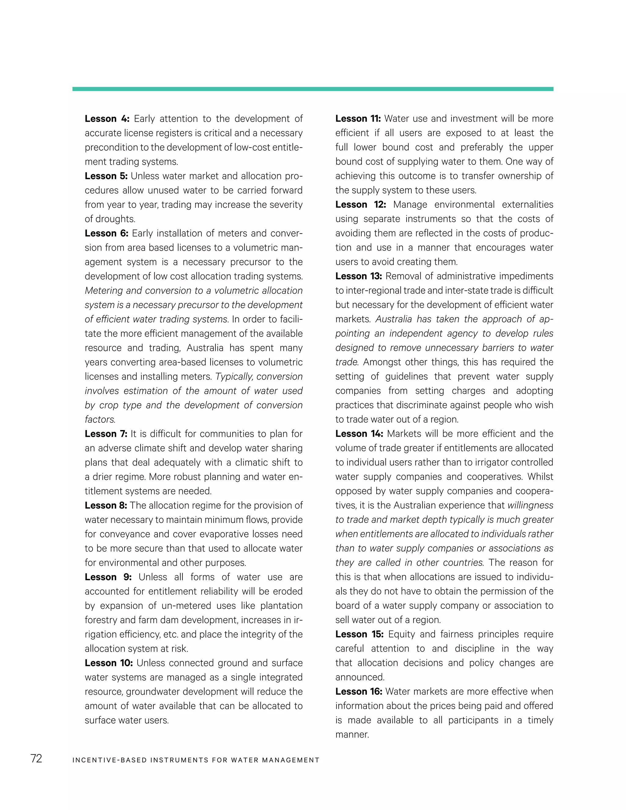 INCENTIVE-BASED INSTRUMENTS FOR WATER MANAGEMENT72
Lesson 11: Water use and investment will be more
efficient if all users are exposed to at least the
full lower bound cost and preferably the upper
bound cost of supplying water to them. One way of
achieving this outcome is to transfer ownership of
the supply system to these users.
Lesson 12: Manage environmental externalities
using separate instruments so that the costs of
avoiding them are reflected in the costs of produc-
tion and use in a manner that encourages water
users to avoid creating them.
Lesson 13: Removal of administrative impediments
to inter-regional trade and inter-state trade is difficult
but necessary for the development of efficient water
markets. Australia has taken the approach of ap-
pointing an independent agency to develop rules
designed to remove unnecessary barriers to water
trade. Amongst other things, this has required the
setting of guidelines that prevent water supply
companies from setting charges and adopting
practices that discriminate against people who wish
to trade water out of a region.
Lesson 14: Markets will be more efficient and the
volume of trade greater if entitlements are allocated
to individual users rather than to irrigator controlled
water supply companies and cooperatives. Whilst
opposed by water supply companies and coopera-
tives, it is the Australian experience that willingness
to trade and market depth typically is much greater
when entitlements are allocated to individuals rather
than to water supply companies or associations as
they are called in other countries. The reason for
this is that when allocations are issued to individu-
als they do not have to obtain the permission of the
board of a water supply company or association to
sell water out of a region.
Lesson 15: Equity and fairness principles require
careful attention to and discipline in the way
that allocation decisions and policy changes are
announced.
Lesson 16: Water markets are more effective when
information about the prices being paid and offered
is made available to all participants in a timely
manner.
Lesson 4: Early attention to the development of
accurate license registers is critical and a necessary
precondition to the development of low-cost entitle-
ment trading systems.
Lesson 5: Unless water market and allocation pro-
cedures allow unused water to be carried forward
from year to year, trading may increase the severity
of droughts.
Lesson 6: Early installation of meters and conver-
sion from area based licenses to a volumetric man-
agement system is a necessary precursor to the
development of low cost allocation trading systems.
Metering and conversion to a volumetric allocation
system is a necessary precursor to the development
of efficient water trading systems. In order to facili-
tate the more efficient management of the available
resource and trading, Australia has spent many
years converting area-based licenses to volumetric
licenses and installing meters. Typically, conversion
involves estimation of the amount of water used
by crop type and the development of conversion
factors.
Lesson 7: It is difficult for communities to plan for
an adverse climate shift and develop water sharing
plans that deal adequately with a climatic shift to
a drier regime. More robust planning and water en-
titlement systems are needed.
Lesson 8: The allocation regime for the provision of
water necessary to maintain minimum flows, provide
for conveyance and cover evaporative losses need
to be more secure than that used to allocate water
for environmental and other purposes.
Lesson 9: Unless all forms of water use are
accounted for entitlement reliability will be eroded
by expansion of un-metered uses like plantation
forestry and farm dam development, increases in ir-
rigation efficiency, etc. and place the integrity of the
allocation system at risk.
Lesson 10: Unless connected ground and surface
water systems are managed as a single integrated
resource, groundwater development will reduce the
amount of water available that can be allocated to
surface water users.
 