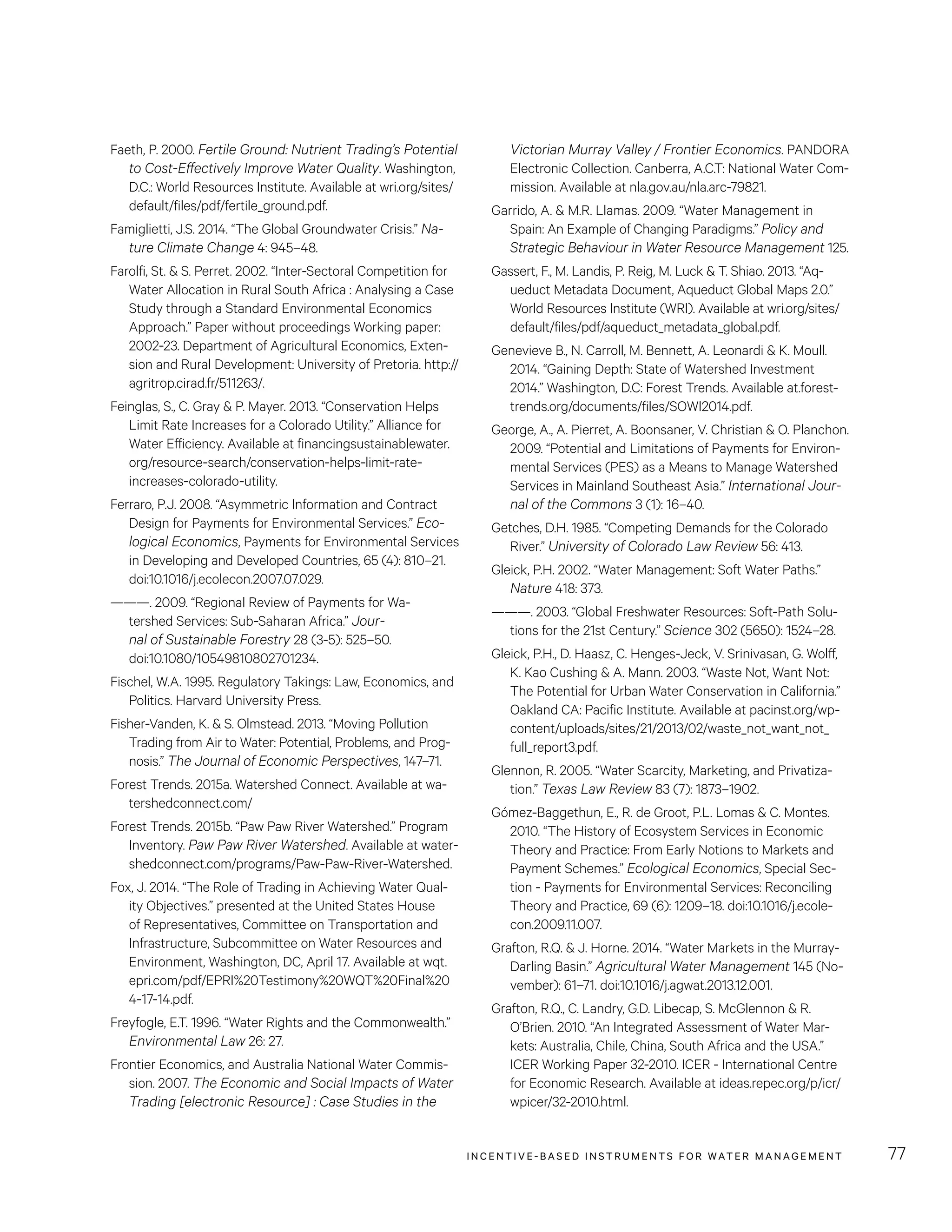 INCENTIVE-BASED INSTRUMENTS FOR WATER MANAGEMENT 77
Victorian Murray Valley / Frontier Economics. PANDORA
Electronic Collection. Canberra, A.C.T: National Water Com-
mission. Available at nla.gov.au/nla.arc-79821.
Garrido, A.  M.R. Llamas. 2009. “Water Management in
Spain: An Example of Changing Paradigms.” Policy and
Strategic Behaviour in Water Resource Management 125.
Gassert, F., M. Landis, P. Reig, M. Luck  T. Shiao. 2013. “Aq-
ueduct Metadata Document, Aqueduct Global Maps 2.0.”
World Resources Institute (WRI). Available at wri.org/sites/
default/files/pdf/aqueduct_metadata_global.pdf.
Genevieve B., N. Carroll, M. Bennett, A. Leonardi  K. Moull.
2014. “Gaining Depth: State of Watershed Investment
2014.” Washington, D.C: Forest Trends. Available at.forest-
trends.org/documents/files/SOWI2014.pdf.
George, A., A. Pierret, A. Boonsaner, V. Christian  O. Planchon.
2009. “Potential and Limitations of Payments for Environ-
mental Services (PES) as a Means to Manage Watershed
Services in Mainland Southeast Asia.” International Jour-
nal of the Commons 3 (1): 16–40.
Getches, D.H. 1985. “Competing Demands for the Colorado
River.” University of Colorado Law Review 56: 413.
Gleick, P.H. 2002. “Water Management: Soft Water Paths.”
Nature 418: 373.
———. 2003. “Global Freshwater Resources: Soft-Path Solu-
tions for the 21st Century.” Science 302 (5650): 1524–28.
Gleick, P.H., D. Haasz, C. Henges-Jeck, V. Srinivasan, G. Wolff,
K. Kao Cushing  A. Mann. 2003. “Waste Not, Want Not:
The Potential for Urban Water Conservation in California.”
Oakland CA: Pacific Institute. Available at pacinst.org/wp-
content/uploads/sites/21/2013/02/waste_not_want_not_
full_report3.pdf.
Glennon, R. 2005. “Water Scarcity, Marketing, and Privatiza-
tion.” Texas Law Review 83 (7): 1873–1902.
Gómez-Baggethun, E., R. de Groot, P.L. Lomas  C. Montes.
2010. “The History of Ecosystem Services in Economic
Theory and Practice: From Early Notions to Markets and
Payment Schemes.” Ecological Economics, Special Sec-
tion - Payments for Environmental Services: Reconciling
Theory and Practice, 69 (6): 1209–18. doi:10.1016/j.ecole-
con.2009.11.007.
Grafton, R.Q.  J. Horne. 2014. “Water Markets in the Murray-
Darling Basin.” Agricultural Water Management 145 (No-
vember): 61–71. doi:10.1016/j.agwat.2013.12.001.
Grafton, R.Q., C. Landry, G.D. Libecap, S. McGlennon  R.
O’Brien. 2010. “An Integrated Assessment of Water Mar-
kets: Australia, Chile, China, South Africa and the USA.”
ICER Working Paper 32-2010. ICER - International Centre
for Economic Research. Available at ideas.repec.org/p/icr/
wpicer/32-2010.html.
Faeth, P. 2000. Fertile Ground: Nutrient Trading’s Potential
to Cost-Effectively Improve Water Quality. Washington,
D.C.: World Resources Institute. Available at wri.org/sites/
default/files/pdf/fertile_ground.pdf.
Famiglietti, J.S. 2014. “The Global Groundwater Crisis.” Na-
ture Climate Change 4: 945–48.
Farolfi, St.  S. Perret. 2002. “Inter-Sectoral Competition for
Water Allocation in Rural South Africa : Analysing a Case
Study through a Standard Environmental Economics
Approach.” Paper without proceedings Working paper:
2002-23. Department of Agricultural Economics, Exten-
sion and Rural Development: University of Pretoria. http://
agritrop.cirad.fr/511263/.
Feinglas, S., C. Gray  P. Mayer. 2013. “Conservation Helps
Limit Rate Increases for a Colorado Utility.” Alliance for
Water Efficiency. Available at financingsustainablewater.
org/resource-search/conservation-helps-limit-rate-
increases-colorado-utility.
Ferraro, P.J. 2008. “Asymmetric Information and Contract
Design for Payments for Environmental Services.” Eco-
logical Economics, Payments for Environmental Services
in Developing and Developed Countries, 65 (4): 810–21.
doi:10.1016/j.ecolecon.2007.07.029.
———. 2009. “Regional Review of Payments for Wa-
tershed Services: Sub-Saharan Africa.” Jour-
nal of Sustainable Forestry 28 (3-5): 525–50.
doi:10.1080/10549810802701234.
Fischel, W.A. 1995. Regulatory Takings: Law, Economics, and
Politics. Harvard University Press.
Fisher-Vanden, K.  S. Olmstead. 2013. “Moving Pollution
Trading from Air to Water: Potential, Problems, and Prog-
nosis.” The Journal of Economic Perspectives, 147–71.
Forest Trends. 2015a. Watershed Connect. Available at wa-
tershedconnect.com/
Forest Trends. 2015b. “Paw Paw River Watershed.” Program
Inventory. Paw Paw River Watershed. Available at water-
shedconnect.com/programs/Paw-Paw-River-Watershed.
Fox, J. 2014. “The Role of Trading in Achieving Water Qual-
ity Objectives.” presented at the United States House
of Representatives, Committee on Transportation and
Infrastructure, Subcommittee on Water Resources and
Environment, Washington, DC, April 17. Available at wqt.
epri.com/pdf/EPRI%20Testimony%20WQT%20Final%20
4-17-14.pdf.
Freyfogle, E.T. 1996. “Water Rights and the Commonwealth.”
Environmental Law 26: 27.
Frontier Economics, and Australia National Water Commis-
sion. 2007. The Economic and Social Impacts of Water
Trading [electronic Resource] : Case Studies in the
 