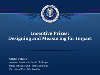 Incentive Prizes:
Designing and Measuring for Impact
Cristin Dorgelo
Assistant Director for Grand Challenges
Office of Science and Technology Policy
Executive Office of the President
 