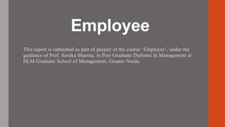Employee
This report is submitted as part of project of the course ‘Employee’, under the
guidance of Prof. Sonika Sharma, in Post Graduate Diploma In Management at
IILM Graduate School of Management, Greater Noida.
 
