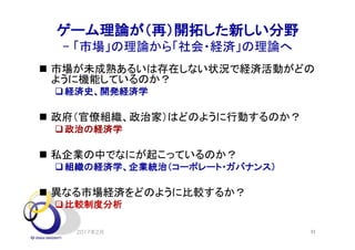 ゲーム理論が（再）開拓した新しい分野
- 「市場」の理論から「社会・経済」の理論へ
2017年2月 11
n 市場が未成熟あるいは存在しない状況で経済活動がどの
ように機能しているのか？
q経済史、開発経済学
n 政府（官僚組織、政治家）はどのように行動するのか？
q政治の経済学
n 私企業の中でなにが起こっているのか？
q組織の経済学、企業統治（コーポレート・ガバナンス）
n 異なる市場経済をどのように比較するか？
q比較制度分析
 