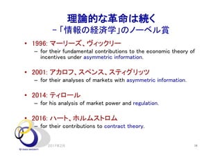 14
理論的な革命は続く
- 「情報の経済学」のノーベル賞
• 1996: マーリーズ、ヴィックリー
– for their fundamental contributions to the economic theory of
incentives under asymmetric information.
• 2001: アカロフ、スペンス、スティグリッツ
– for their analyses of markets with asymmetric information.
• 2014: ティロール
– for his analysis of market power and regulation.
• 2016: ハート、ホルムストロム
– for their contributions to contract theory.
2017年2月
 