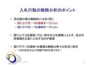 入札行動の戦略分析のポイント
• 次の組は実は戦略的には全く同じ
– 競り上げ式 = 2位価格オークション
– 競り下げ式 = 1位価格オークション
• 競り上げ（2位価格）では、相手の入札戦略によらず、自分の
評価額を正直に入札するのが最適
• 競り下げ（1位価格）の最適な戦略は様々な状況に依存
– 一定の仮定のもとで理論予測は計算できる！
2017年2月 25
 