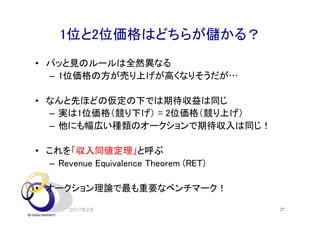 1位と2位価格はどちらが儲かる？
• パッと見のルールは全然異なる
– 1位価格の方が売り上げが高くなりそうだが…
• なんと先ほどの仮定の下では期待収益は同じ
– 実は1位価格（競り下げ） = 2位価格（競り上げ）
– 他にも幅広い種類のオークションで期待収入は同じ！
• これを「収入同値定理」と呼ぶ
– Revenue Equivalence Theorem (RET)
• オークション理論で最も重要なベンチマーク！
2017年2月 27
 