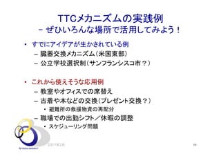 TTCメカニズムの実践例
- ぜひいろんな場所で活用してみよう！
• すでにアイデアが生かされている例
– 臓器交換メカニズム（米国東部）
– 公立学校選択制（サンフランシスコ市？）
• これから使えそうな応用例
– 教室やオフィスでの席替え
– 古着や本などの交換（プレゼント交換？）
• 避難所の救援物資の再配分
– 職場での出勤シフト／休暇の調整
• スケジューリング問題
2017年2月 66
 