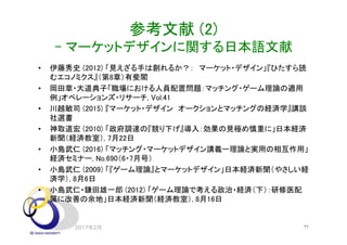 参考文献 (2)
- マーケットデザインに関する日本語文献
• 伊藤秀史 (2012) 「見えざる手は創れるか？： マーケット・デザイン」『ひたすら読
むエコノミクス』（第8章）有斐閣
• 岡田章・大道典子「職場における人員配置問題：マッチング・ゲーム理論の適用
例」オペレーションズ・リサーチ, Vol.41
• 川越敏司 (2015) 『マーケット・デザイン オークションとマッチングの経済学』講談
社選書
• 神取道宏 (2010) 「政府調達の『競り下げ』導入：効果の見極め慎重に」日本経済
新聞（経済教室）, 7月22日
• 小島武仁 (2016) 「マッチング・マーケットデザイン講義ー理論と実用の相互作用」
経済セミナー, No.690（6・7月号）
• 小島武仁 (2009) 「『ゲーム理論』とマーケットデザイン」日本経済新聞（やさしい経
済学）, 8月6日
• 小島武仁・鎌田雄一郎 (2012) 「ゲーム理論で考える政治・経済（下）：研修医配
属に改善の余地」日本経済新聞（経済教室）, 8月16日
2017年2月 77
 