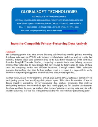 Incentive Compatible Privacy-Preserving Data Analysis
Abstract:
The competing parties who have private data may collaboratively conduct privacy preserving
distributed data analysis (PPDA) tasks to learn beneficial data models or analysis results. For
example, different credit card companies may try to build better models for credit card fraud
detection through PPDA tasks. Similarly, competing companies in the same industry may try to
combine their sales data to build models that may predict the future sales. In many of these
cases, the competing parties have different incentives. Although certain PPDA techniques
guarantee that nothing other than the final analysis result is revealed, it is impossible to verify
whether or not participating parties are truthful about their private input data.
In other words, unless proper incentives are set, even current PPDA techniques cannot prevent
participating parties from modifying their private inputs. This raises the question of how to
design incentive compatible privacy-preserving data analysis techniques that motivate
participating parties to provide truthful input data. In this paper, we first develop key theorems,
then base on these theorem, we analyze what types of privacy-preserving data analysis tasks
could be conducted in a way that telling the truth is the best choice for any participating party.
GLOBALSOFT TECHNOLOGIES
IEEE PROJECTS & SOFTWARE DEVELOPMENTS
IEEE FINAL YEAR PROJECTS|IEEE ENGINEERING PROJECTS|IEEE STUDENTS PROJECTS|IEEE
BULK PROJECTS|BE/BTECH/ME/MTECH/MS/MCA PROJECTS|CSE/IT/ECE/EEE PROJECTS
CELL: +91 98495 39085, +91 99662 35788, +91 98495 57908, +91 97014 40401
Visit: www.finalyearprojects.org Mail to:ieeefinalsemprojects@gmail.com
 