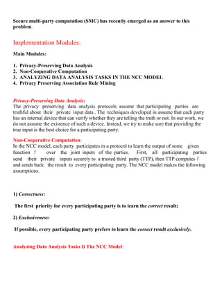 Secure multi-party computation (SMC) has recently emerged as an answer to this
problem.
Implementation Modules:
Main Modules:
1. Privacy-Preserving Data Analysis
2. Non-Cooperative Computation
3. ANALYZING DATA ANALYSIS TASKS IN THE NCC MODEL
4. Privacy Preserving Association Rule Mining
Privacy-Preserving Data Analysis:
The privacy preserving data analysis protocols assume that participating parties are
truthful about their private input data . The techniques developed in assume that each party
has an internal device that can verify whether they are telling the truth or not. In our work, we
do not assume the existence of such a device. Instead, we try to make sure that providing the
true input is the best choice for a participating party.
Non-Cooperative Computation:
In the NCC model, each party participates in a protocol to learn the output of some given
function f over the joint inputs of the parties. First, all participating parties
send their private inputs securely to a trusted third party (TTP), then TTP computes f
and sends back the result to every participating party. The NCC model makes the following
assumptions.
1) Correctness:
The first priority for every participating party is to learn the correct result;
2) Exclusiveness:
If possible, every participating party prefers to learn the correct result exclusively.
Analyzing Data Analysis Tasks Ii The NCC Model:
 
