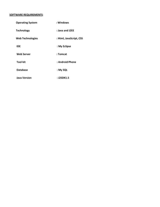 SOFTWARE REQUIREMENTS:
Operating System : Windows
Technology : Java and J2EE
Web Technologies : Html, JavaScript, CSS
IDE : My Eclipse
Web Server : Tomcat
Tool kit : Android Phone
Database : My SQL
Java Version : J2SDK1.5
 
