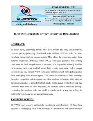 Incentive Compatible Privacy-Preserving Data Analysis
ABSTRACT:
In many cases, competing parties who have private data may collaboratively
conduct privacy-preserving distributed data analysis (PPDA) tasks to learn
beneficial data models or analysis results. Most often, the competing parties have
different incentives. Although certain PPDA techniques guarantee that nothing
other than the final analysis result is revealed, it is impossible to verify whether
participating parties are truthful about their private input data. Unless proper
incentives are set, current PPDA techniques cannot prevent participating parties
from modifying their private inputs. This raises the question of how to design
incentive compatible privacy-preserving data analysis techniques that motivate
participating parties to provide truthful inputs. In this paper, we first develop key
theorems, then base on these theorems, we analyze certain important privacy-
preserving data analysis tasks that could be conducted in a way that telling the
truth is the best choice for any participating party.
EXISTING SYSTEM:
PRIVACY and security, particularly maintaining confidentiality of data, have
become a challenging issue with advances in information and communication
 