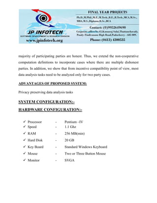 majority of participating parties are honest. Thus, we extend the non-cooperative
computation definitions to incorporate cases where there are multiple dishonest
parties. In addition, we show that from incentive compatibility point of view, most
data analysis tasks need to be analyzed only for two party cases.
ADVANTAGES OF PROPOSED SYSTEM:
Privacy preserving data analysis tasks
SYSTEM CONFIGURATION:-
HARDWARE CONFIGURATION:-
 Processor - Pentium –IV
 Speed - 1.1 Ghz
 RAM - 256 MB(min)
 Hard Disk - 20 GB
 Key Board - Standard Windows Keyboard
 Mouse - Two or Three Button Mouse
 Monitor - SVGA
 