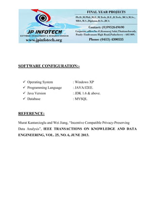 SOFTWARE CONFIGURATION:-
 Operating System : Windows XP
 Programming Language : JAVA/J2EE.
 Java Version : JDK 1.6 & above.
 Database : MYSQL
REFERENCE:
Murat Kantarcioglu and Wei Jiang, “Incentive Compatible Privacy-Preserving
Data Analysis”, IEEE TRANSACTIONS ON KNOWLEDGE AND DATA
ENGINEERING, VOL. 25, NO. 6, JUNE 2013.
 