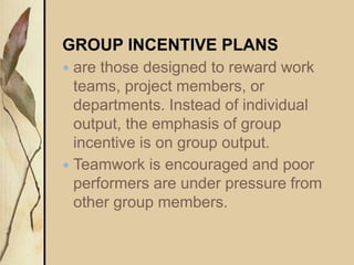 GROUP INCENTIVE PLANS
 are those designed to reward work
teams, project members, or
departments. Instead of individual
output, the emphasis of group
incentive is on group output.
 Teamwork is encouraged and poor
performers are under pressure from
other group members.
 